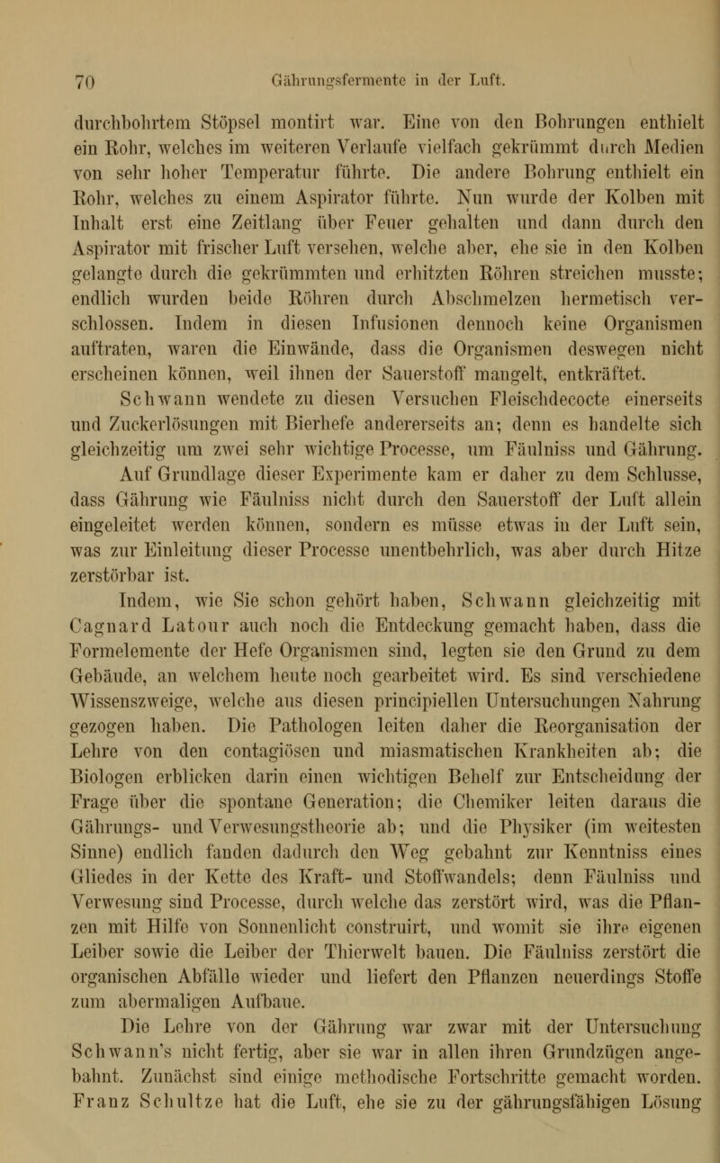 durchbohrtem Stöpsel montirt war. Eine von den Bohrungen enthielt ein Rohr, welches im weiteren Verlaufe vielfach oekrümmt durch Medien von sehr hoher Temperatur führte. Die andere Bohrung entliielt ein Rohr, welches zu einem Aspirator führte. Nun wurde der Kolben mit Inhalt erst eine Zeitlang über Feuer gehalten und dann durch den Aspirator mit frischer Luft versehen, welche aber, ehe sie in den Kolben gelangte durch die gekrümmten und erhitzten Röhren streichen musste; endlich wurden beide Röhren durch Abschmelzen hermetisch ver- schlossen. Indem in diesen Infusionen dennoch keine Organismen auftraten, waren die Einwände, dass die Organismen deswegen nicht erscheinen können, weil ihnen der Sauerstoff mangelt, entkräftet. Schwann wendete zu diesen Versuchen Fleischdecocte einerseits und Zuckerlösungen mit Bierhefe andererseits an; denn es handelte sich gleichzeitig um zwei sehr wichtige Processe, um Fäulniss und Gährung. Auf Grundlage dieser Experimente kam er daher zu dem Schlüsse, dass Gährung wie Fäulniss nicht durch den Sauerstoff der Luft allein eingeleitet werden können, sondern es müsse etwas in der Luft sein, was zur Einleitung dieser Processe unentbehrlich, was aber durch Hitze zerstörbar ist. Indem, wie Sie schon gehört haben, Schwann gleichzeitig mit Cagnard Latour auch noch die Entdeckung gemacht haben, dass die Formelemente der Hefe Organismen sind, legten sie den Grund zu dem Gebäude, an welchem heute noch gearbeitet wird. Es sind verschiedene Wissenszweige, welche aus diesen principiellen Untersuchungen Nahrung gezogen haben. Die Pathologen leiten daher die Reorganisation der Lehre von den contagiösen und miasmatischen Krankheiten ab; die Biologen erblicken darin einen wichtigen Behelf zur Entscheidung der Frage über die spontane Generation; die Chemiker leiten daraus die Gährungs- und Verwesungstheorie ab; imd die Physiker (im weitesten Sinne) endlich fanden dadurch den Weg gebahnt zm* Kenntniss eines Gliedes in der Kette des Kraft- und Stoffwandels; denn Fäulniss und Verwesung sind Processe, durch welche das zerstört wird, was die Pflan- zen mit Hilfe von Sonnenlicht construirt, und womit sie ihro eigenen Leiber sowie die Leiber der Thierwelt bauen. Die Fäulniss zerstört die organischen Abfälle wieder und liefert den Pflanzen neuerdings Stoffe zum abermaligen Aufbaue. Die Lehre von der Gährung war zwar mit der Untersuchung Schwann's nicht fertig, aber sie war in allen ihren Grundzügen ange- bahnt. Zunächst sind einige methodische Fortschritte gemacht worden. Franz Schnitze hat die Luft, ehe sie zu der gährungsfähigen Lösung