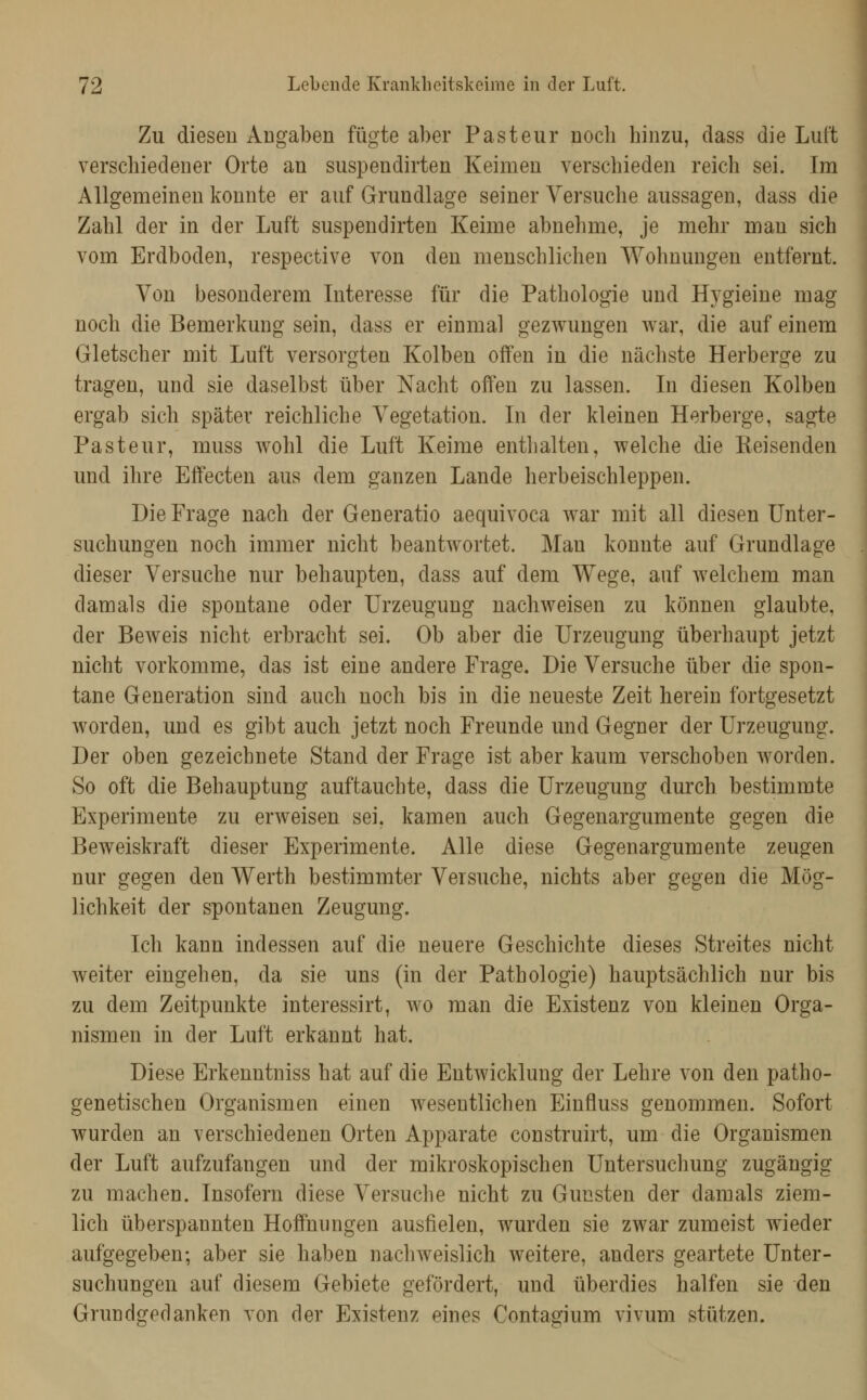 Zu diesen Angaben fügte aber Pasteur nocli hinzu, dass die Luft verschiedener Orte an suspendirten Keimen verschieden reich sei. Im Allgemeinen konnte er auf Grundlage seiner Versuche aussagen, dass die Zahl der in der LiUft suspendirten Keime abnehme, je mehr man sich vom Erdboden, respective von den menschlichen Wohnungen entfernt. Von besonderem Literesse für die Pathologie und Hygieine mag noch die Bemerkung sein, dass er einmal gezwungen war, die auf einem Gletscher mit Luft versorgten Kolben offen in die nächste Herberge zu tragen, und sie daselbst über Nacht offen zu lassen. Li diesen Kolben ergab sich später reichliche Vegetation. Li der kleinen Herberge, sagte Pasteur, muss wohl die Luft Keime entlialten, welche die Reisenden und ihre Effecten aus dem ganzen Lande herbeischleppen. Die Frage nach der Generatio aequivoca war mit all diesen Unter- suchungen noch immer nicht beantwortet. Man konnte auf Grundlage dieser Versuche nur behaupten, dass auf dem Wege, auf welchem man damals die spontane oder Urzeugung nachweisen zu können glaubte, der Beweis nicht erbracht sei. Ob aber die Urzeugung überhaupt jetzt nicht vorkomme, das ist eine andere Frage. Die Versuche über die spon- tane Generation sind auch noch bis in die neueste Zeit herein fortgesetzt worden, und es gibt auch jetzt noch Freunde und Gegner der Urzeugung. Der oben gezeichnete Stand der Frage ist aber kaum verschoben worden. So oft die Behauptung auftauchte, dass die Urzeugung durch bestimmte Experimente zu erweisen sei. kamen auch Gegenargumente gegen die Beweiskraft dieser Experimente. Alle diese Gegenargumente zeugen nur gegen den Werth bestimmter Versuche, nichts aber gegen die Mög- lichkeit der spontanen Zeugung. Ich kann indessen auf die neuere Geschichte dieses Streites nicht weiter eingehen, da sie uns (in der Pathologie) hauptsächlich nur bis zu dem Zeitpunkte interessirt, wo man die Existenz von kleinen Orga- nismen in der Luft erkannt hat. Diese Erkenntniss hat auf die Entwicklung der Lehre von den patho- genetischen Organismen einen wesentlichen Einfluss genommen. Sofort wurden an verschiedenen Orten Apparate construirt, um die Organismen der Luft aufzufangen und der mikroskopischen Untersuchung zugängig zu machen. Insofern diese Versuche nicht zu Gunsten der damals ziem- lich überspannten Hoffnungen ausfielen, wurden sie zwar zumeist wieder aufgegeben; aber sie haben nachweislich weitere, anders geartete Unter- suchungen auf diesem Gebiete gefördert, und überdies halfen sie den Grundgedanken von der Existenz eines Contagium vivum stützen.