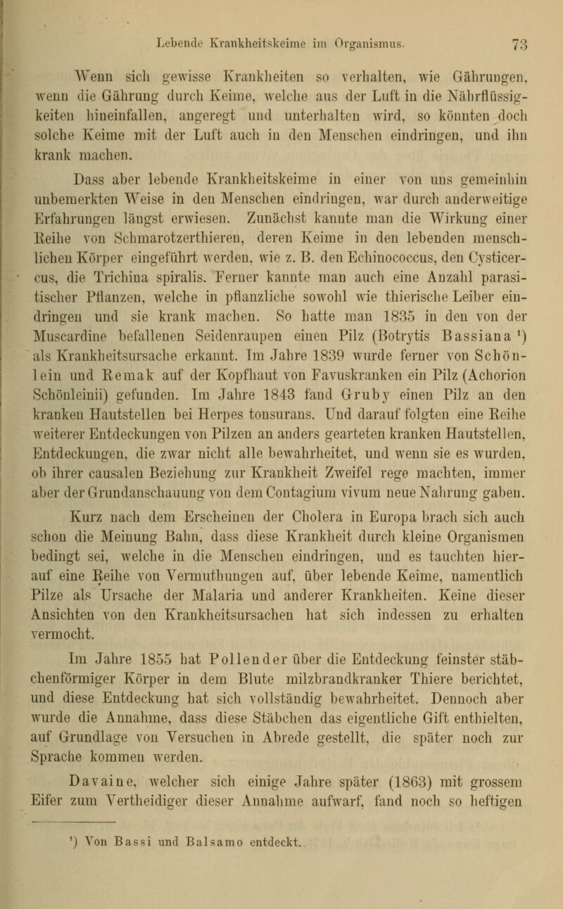 A¥enn sich gewisse Krankheiten so verhalten, wie Gährungen, wenn die Gährung durch Keime, welche aus der Luft in die Nährflüssig- keiten hineinfallen, angeregt und unterhalten wird, so könnten doch solche Keime mit der Luft auch in den Menschen eindringen, und ihn krank machen. Dass aber lebende Krankheitskeime in einer von uns gemeinhin unbemerkten Weise in den Menschen eindringen, war durch anderweitige Erfahrungen längst erwiesen. Zunächst kannte man die Wirkung einer Keihe von Schmarotzerthieren, deren Keime in den lebenden mensch- lichen Körper eingeführt werden, wie z. B. den Echinococcus, den Cysticer- cus, die Trichina spiralis. Ferner kannte man auch eine Anzahl parasi- tischer Pflanzen, welche in pflanzliche sowohl wie thierische Leiber ein- dringen und sie krank machen. So hatte man 1835 in den von der Muscardine befallenen Seidenraupen einen Pilz (Botrytis Bassiana *) als Krankheitsursache erkannt. Im Jahre 1839 wurde ferner von Schön- lein und Kemak auf der Kopfhaut von Favuskranken ein Pilz (Achorion Schönleinii) gefunden. Ln Jahre 1843 fand Gruby einen Pilz an den kranken Hautstellen bei Herpes tonsurans. Und darauf folgten eine Keihe weiterer Entdeckungen von Pilzen an anders gearteten kranken Hautstellen, Entdeckungen, die zwar nicht alle bewahrheitet, und wenn sie es wurden, ob ihrer causalen Beziehung zur Krankheit Zweifel rege machten, immer aber der Grundanschauung von demContagium vivum neue Nahrung gaben. Kurz nach dem Erscheinen der Cholera in Europa brach sich auch schon die Meinung Bahn, dass diese Krankheit durch kleine Organismen bedingt sei, Avelche in die Menschen eindringen, und es tauchten hier- auf eine Keihe von Vermuthungen auf, über lebende Keime, namentlich Pilze als Ursache der Malaria und anderer Krankheiten. Keine dieser Ansichten von den Krankheitsursachen hat sich indessen zu erhalten vermocht. Im Jahre 1855 hat Pollen der über die Entdeckung feinster stäb- chenförmiger Körper in dem Blute milzbrandkranker Thiere berichtet, und diese Entdeckung hat sich vollständig bewahrheitet. Dennoch aber wurde die Annahme, dass diese Stäbchen das eigentliche Gift enthielten, auf Grundlage von Versuchen in Abrede gestellt, die später noch zur Sprache kommen werden. Davaine, welcher sich einige Jahre später (1863) mit grossem Eifer zum Vertheidiger dieser Annahme aufwarf, fand noch so heftigen ') Von Bassi und Balsamo entdeckt.