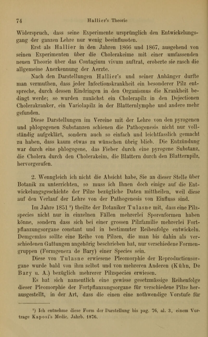 Widerspruch, dass seine Experimente ursprünglich den Entwickelungs- gang der ganzen Lehre nur wenig beeinflussten. Erst als Ha Hier in den Jahren 1866 und 1867, ausgehend von seinen Experimenten über die Cholerakeime mit einer umfassenden neuen Theorie über das Contagium vivum auftrat, eroberte sie rasch die allgemeine Anerkennung der Aerzte. Nach den Darstellungen Hallier's und seiner Anhänger durfte man vermuthen, dass jeder Infectionskrankheit ein besonderer Pilz ent- spreche, durch dessen Eindringen in den Organismus die Krankheit be- dingt werde; so wurden zunächst ein Cholerapilz in den Dejectionen Cholerakranker, ein Variolapilz in der Blatternlymphe und andere mehr gefunden. Diese Darstellungen im Vereine mit der Lehre von den p3^rogenen und phlogogenen Substanzen schienen die Pathogenesis nicht nur voll- ständig aufgeklärt, sondern auch so einfach und leichtfasslich gemacht zu haben, dass kaum etwas zu w^ünschen übrig blieb. Die Entzündung war durch eine phlogogene, das Fieber durch eine pyrogene Substanz, die Cholera durch den Cholerakeim, die Blattern durch den Blatternpilz, hervorgerufen. 2. Wenngleich ich nicht die Absicht habe, Sie an dieser Stelle über Botanik zu unterrichten, so muss ich Ihnen doch einige auf die Ent- wickelungsgeschichte der Pilze bezügliche Daten mittheilen, weil diese auf den Verlauf der Lehre von der Pathogenesis von Einfluss sind. Im Jahre 1851 ^) theilte der Botaniker Tulasne mit, dass eine Pilz- species nicht nur in einzelnen Fällen mehrerlei Sporenformen haben könne, sondern dass sich bei einer grossen Pilzfamilie mehrerlei Fort- pflanzungsorgane constant und in bestimmter Reihenfolge entwickeln. Demgcmäss sollte eine Reihe von Pilzen, die man bis dahin als ver- schiedenen Gattungen angehörig beschrieben hat, nur verschiedene Formen- gruppen (Formgenera de Bar}^) einer Species sein. Diese von Tulasne erwiesene Pleomorphie der Reproductionsor- gane wurde bald von ihm selbst und von mehreren Anderen (Kühn, De Bary u. A.) bezüglich mehrerer Pilzspecies erwiesen. Es hat sich namentlich eine gewisse gesetzmässige Reihenfolge dieser Pleomorphie der Fortpflanzungsorgane für verschiedene Pilze her- ausgestellt, in der Art, dass die einen eine nothwendige Vorstufe für *) Ich entnehme diese Form der Darstellung bis pag. 76, al. 3, einem Vor- trage Kaposi's Medio. Jahrb. 1876.