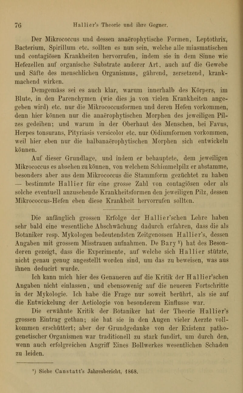 Der Mikrococcus und dessen anaeropliytische Formen, Leptothrix, Bacterium, Spirillum etc. sollten es nun sein, welche alle miasmatischen nnd contagiösen Krankheiten hervorrufen, indem sie in dem Sinne wie Hefezellen auf organische Substrate anderer Art, auch auf die Gewebe und Säfte des menschlichen Organismus, gährend, zersetzend, krank- machend wirken. Demgemäss sei es auch klar, warum innerhalb des Körpers, im Blute, in den Parenchymen (wie dies ja von vielen Krankheiten ange- geben wird) etc. nur die Mikrococcusformen und deren Hefen vorkommen, denn hier können nur die anaerophytischen Morphen des jeweiligen Pil- zes gedeihen; und warum in der Oberhaut des Menschen, bei Favus, Herpes tonsurans, Pityriasis versicolor etc. nur Oidiumformen vorkommen, weil hier eben nur die halbanaerophytischen Morphen sich entwickeln können. Auf dieser Grundlage, und indem er behauptete, dem jeweiligen Mikrococcus es absehen zu können, von welchem Schimmelpilz er abstamme, besonders aber aus dem Mikrococcus die Stammform gezüchtet zu haben — bestimmte Hallier für eine grosse Zahl von contagiösen oder als solche eventuell anzusehende Krankheitsformen den jeweiligen Pilz, dessen Mikrococcus-Hefen eben diese Krankheit hervorrufen sollten. Die anfänglich grossen Erfolge der Hallier'schen Lehre haben sehr bald eine wesentliche Abschwächung dadurch erfahren, dass die als Botaniker resp. M3^kologen bedeutendsten Zeitgenossen Hallier's, dessen Angaben mit grossem Misstrauen aufnahmen. De Bary ^) hat des Beson- deren gezeigt, dass die Experimente, auf welche sich Hallier stützte, nicht genau genug angestellt worden sind, um das zu beweisen, was aus ihnen deducirt wurde. Ich kann mich hier des Genaueren auf die Kritik der Hai Herrschen Angaben nicht einlassen, und ebensowenig auf die neueren Fortschritte in der Mykologie. Ich habe die Frage nur soweit berührt, als sie auf die Entwickelung der Aetiologie von besonderem Einflüsse war. Die erwähnte Kritik der Botaniker hat der Theorie Hallier's grossen Eintrag gethan; sie hat sie in den Augen vieler Aerzte voll- kommen erschüttert; aber der Grundgedanke von der Existenz patho- genetischer Organismen war traditionell zu stark fundirt, um durch den, wenn auch erfolgreichen Angriff Eines Bollwerkes wesentlichen Schaden zu leiden. ') Siehe Canstatt's Jahresbericht, 1868.