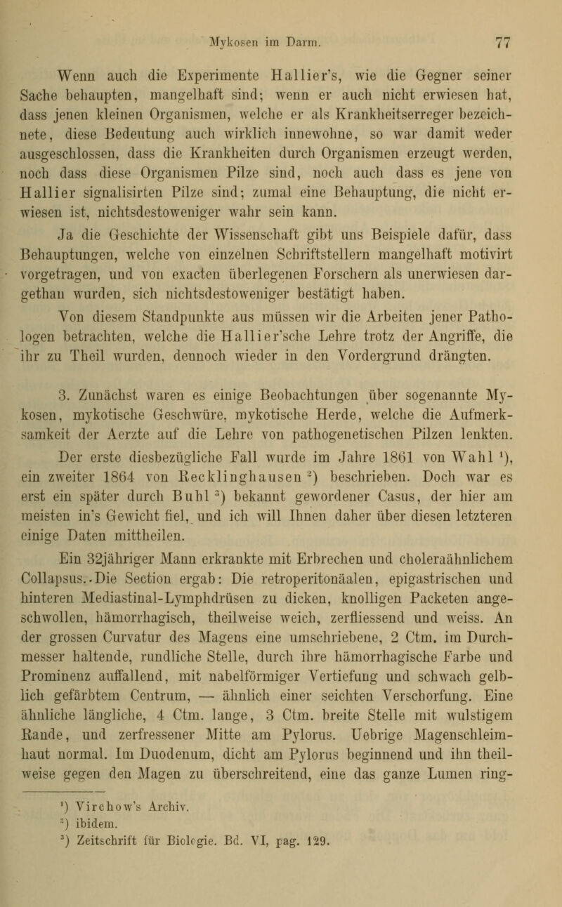 Wenn auch die Experimente Hallier's, wie die Gegner seiner Sache behaupten, mangelhaft sind; wenn er auch nicht erwiesen hat, dass jenen kleinen Organismen, welche er als Krankheitserreger bezeich- nete, diese Bedeutung auch wirklich innewohne, so war damit weder ausgeschlossen, dass die Krankheiten durch Organismen erzeugt werden, noch dass diese Organismen Pilze sind, noch auch dass es jene von Hallier signalisirten Pilze sind; zumal eine Behauptung, die nicht er- wiesen ist, nichtsdestoweniger wahr sein kann. Ja die Geschichte der Wissenschaft gibt uns Beispiele dafür, dass Behauptungen, welche von einzelnen Schriftstellern mangelhaft motivirt vorgetragen, und von exacten überlegenen Forschern als unerwiesen dar- gethan wurden, sich nichtsdestoweniger bestätigt haben. Von diesem Standpunkte aus müssen wir die Arbeiten jener Patho- logen betrachten, welche die Hallier'sche Lehre trotz der Angriffe, die ihr zu Theil wurden, dennoch wieder in den Vordergrund drängten. 3. Zunächst waren es einige Beobachtungen über sogenannte My- kosen, mykotische Geschwüre, mykotische Herde, welche die Aufmerk- samkeit der Aerzte auf die Lehre von pathogenetischen Pilzen lenkten. Der erste diesbezügliche Fall wurde im Jahre 1861 von Wahl ^), ein zweiter 1864 von Kecklinghausen ~) beschrieben. Doch war es erst ein später durch Buhl ^) bekannt gewordener Casus, der hier am meisten in's Gewicht fiel, und ich will Ihnen daher über diesen letzteren einige Daten mittheilen. Ein 32jähriger Mann erkrankte nait Erbrechen und choleraähnlichem Collapsus.'Die Section ergab: Die retroperitonäalen, epigastrischen und hinteren Mediastinal-Lymphdrüsen zu dicken, knolligen Packeten ange- schwollen, hämorrhagisch, theilweise weich, zerfliessend und weiss. An der grossen Curvatur des Magens eine umschriebene, 2 Ctm. im Durch- messer haltende, rundliche Stelle, durch ihre hämorrhagische Farbe und Prominenz auffallend, mit nabeiförmiger Vertiefung und schwach gelb- lich gefärbtem Centrum, — ähnlich einer seichten Verschorfung. Eine ähnliche längliche, 4 Ctm. lange, 3 Ctm. breite Stelle mit wulstigem Rande, und zerfressener Mitte am Pylorus. Uebrige Magenschleim- haut normal. Im Duodenum, dicht am Pylorus beginnend und ihn theil- weise gegen den Magen zu überschreitend, eine das ganze Lumen ring- ') Virchow's Archiv. ) ibidem. ') Zeitschrift für Biologie. Bd. VI, pag. 129.
