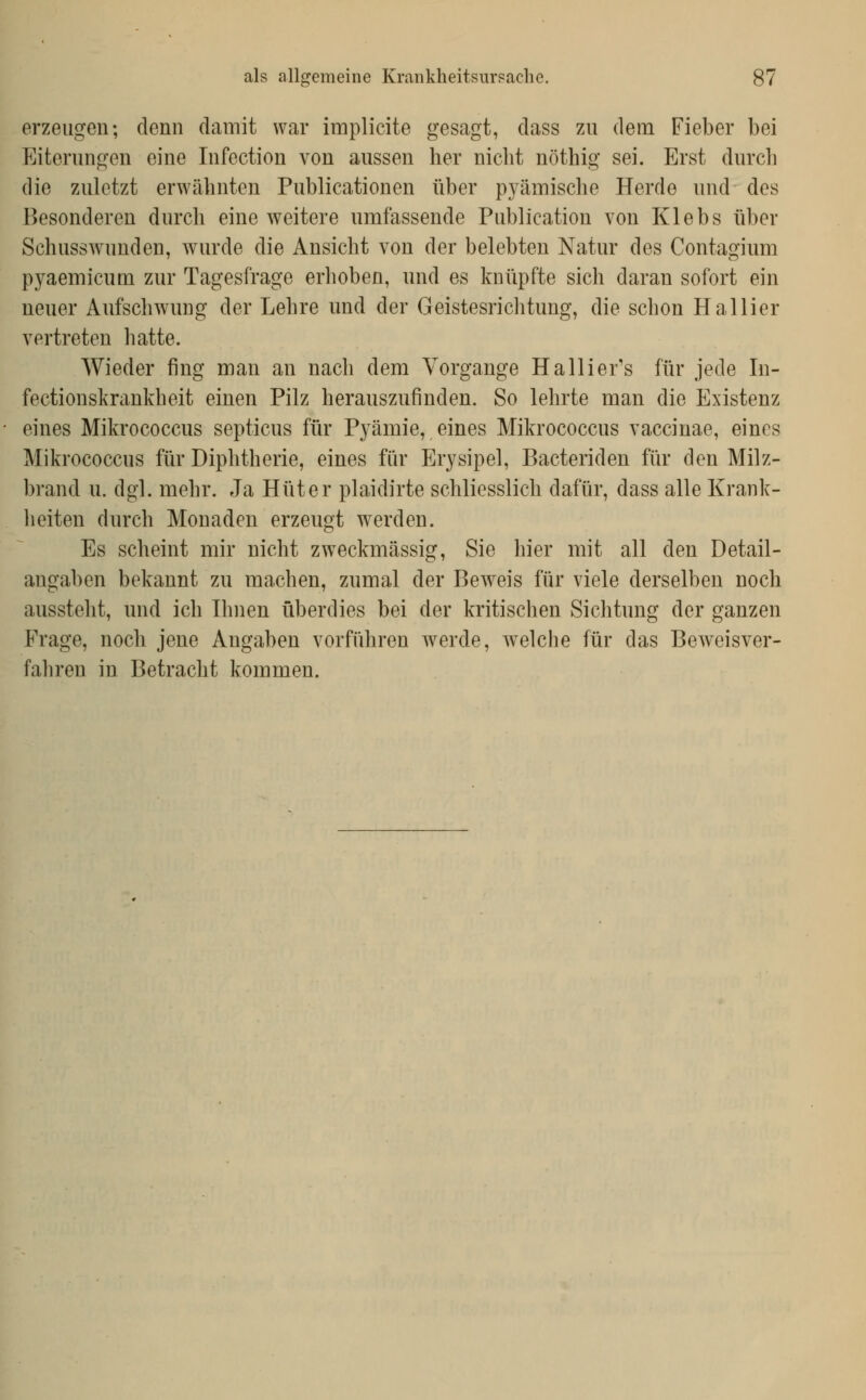 erzeugen; denn damit war implicite gesagt, dass zu dem Fieber bei Eiterungen eine Infection von aussen her nicht nöthig sei. Erst durch die zuletzt erwähnten Publicationen über pyämische Herde und des Besonderen durch eine weitere umfassende Publication von Klebs über Schusswunden, wurde die Ansicht von der belebten Natur des Contagium pyaemicum zur Tagesfrage erhoben, und es knüpfte sich daran sofort ein neuer Aufsch^vung der Lehre und der Geistesrichtung, die schon Hallier vertreten hatte. Wieder fing man an nach dem Vorgange Halliefs für jede In- fectionslvraukheit einen Pilz herauszufinden. So lehrte man die Existenz eines Mikrococcus septicus für Pj^ämie, eines Mikrococcus vaccinae, eines Mikrococcus für Diphtherie, eines für Erysipel, Bacteriden für den Milz- brand u. dgl. mehr. Ja Hüter plaidirte schliesslich dafür, dass alle Krank- heiten durch Monaden erzeugt w^erden. Es scheint mir nicht zweckmässig, Sie hier mit all den Detail- augaben bekannt zu machen, znmal der Beweis für viele derselben noch aussteht, und ich Ihnen überdies bei der kritischen Sichtung der ganzen Frage, noch jene Angaben vorführen werde, welche für das Beweisver- fahren in Betracht kommen.