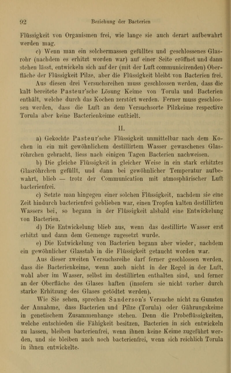 Flüssigkeit von Organismen frei, wie lange sie auch derart aufbewahrt werden mag. c) Wenn man ein solchermassen gefülltes und geschlossenes Glas- rohr (nachdem es erhitzt worden war) auf einer Seite eröifnet und dann stehen lässt, entwickeln sich auf der (mit der Luft communicirenden) Ober- fläche der Flüssigkeit Pilze, aber die Flüssigkeit bleibt von Bacterien frei. Aus diesen drei Versuchsreihen muss geschlossen werden, dass die kalt bereitete Pasteur'sche Lösung Keime von Torula und Bacterien enthält, welche durch das Kochen zerstört werden. Ferner muss geschlos- sen werden, dass die Luft an dem Yersuchsorte Pilzkeime respective Torula aber keine Bacterienkeime enthielt. IL a) Gekochte Pasteur'sche Flüssigkeit unmittelbar nach dem Ko- chen in ein mit gewöhnlichem destillirtem Wasser gewaschenes Glas- röhrchen gebracht, Hess nach einigen Tagen Bacterien nachweisen. b) Die gleiche Flüssigkeit in gleicher Weise in ein stark erhitztes Glasröhrchen gefüllt, und dann bei gewöhnlicher Temperatur aufbe- wahrt, blieb — trotz der Communication mit atmosphärischer Luft bacterienfrei. c) Setzte man hingegen einer solchen Flüssigkeit, nachdem sie eine Zeit hindurch bacterienfrei geblieben war, einen Tropfen kalten destillirten Wassers bei, so begann in der Flüssigkeit alsbald eine Entwickelung von Bacterien. d) Die Entwickelung blieb aus, wenn das destillirte AVasser erst erhitzt und dann dem Gemenge zugesetzt wurde. e) Die Entwickelung von Bacterien begann aber wieder, nachdem ein gewöhnlicher Glasstab in die Flüssigkeit getaucht worden war„ Aus dieser zweiten Versuchsreihe darf ferner geschlossen werden, dass die Bacterienkeime, wenn . auch nicht in der Kegel in der Luft, wohl aber im Wasser, selbst im destillirten enthalten sind, und ferner an der Oberfläche des Glases haften (insofern sie nicht vorher durch starke Erhitzung des Glases getödtet werden). Wie Sie sehen, sprechen Sandersons Versuche nicht zu Gunsten der Annahme, dass Bacterien und Pilze (Torula) oder Gährungskeime in genetischem Zusammenhange stehen. Denn die Probeflüssigkeiten, welche entschieden die Fähigkeit besitzen, Bacterien in sich entwickeln zu lassen, bleiben bacterienfrei, wenn ihnen keine Keime zugeführt wer- den, und sie bleiben auch noch bacterienfrei, wenn sich reichlich Torula in ihnen entwickelte.