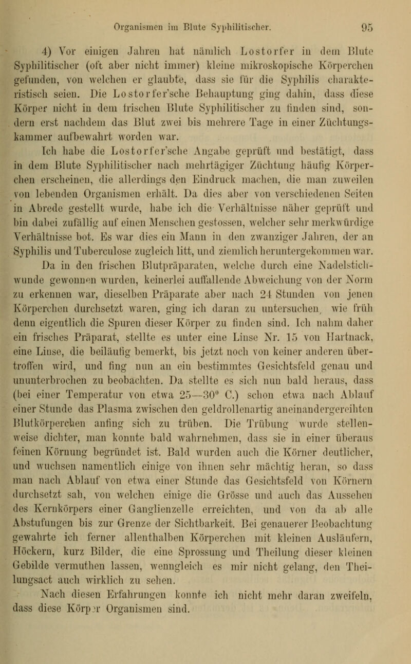 4) Vor einigen Jahren hat nämlich Lost orfer in dem Blute Syphilitischer (oft aber nicht immer) kleine mikroskopische Körperchen gefunden, von Avelchen er glaubte, dass sie für die Syphilis charakte- ristisch seien. Die Lostorfer'sche Behauptung ging dahin, dass diese Körper nicht in dem Irischen Blute Sypliilitischer zu linden sind, son- dern erst nachdem das Blut zwei bis mehrere Tage in einer Züclitungs- kammer aufbewahrt worden war. Ich habe die Lostorfer'sche Angabe geprüft und bestätigt, dass in dem Blute Syphilitischer nach mehrtägiger Züchtung häufig Körper- chen erscheinen, die allerdings den Eindruck machen, die man zuweilen von lebenden Organismen erhält. Da dies aber von verschiedenen Seiten in Abrede gestellt wurde, habe ich die Verhältnisse näher geprüft und bin dabei zufällig auf einen Menschen gestossen, welcher sehj- merkwürdige Verhältnisse bot. Es war dies ein Mann in den zwanziger Jahren, der an Syphilis und Tuberculose zugleich litt, und ziemlich heruntergekommen war. Da in den frischen Blutpräparaten, welche durch eine Nadelsticli- wunde gewonnen wurden, keinerlei auffallende Abweichung von der Norm zu erkennen war, dieselben Präparate aber nach 24 Stunden von jenen Körperchen durchsetzt waren, ging ich daran zu untersuchen^ wie früh denn eigentlich die Spuren dieser Körper zu finden sind. Ich nahm daher ein frisclies Präparat, stellte es unter eine Linse Nr. 15 von Hartnack, eine Linse, die beiläufig bemerkt, bis jetzt noch von keiner anderen über- troffen wird, und fing nun an ein bestimmtes Gesichtsfeld genau und ununterbrochen zu beobachten. Da stellte es sich nun bald heraus, dass (bei einer Temperatur von etwa 25—30*^ C.) schon etwa nach Ablauf einer Stunde das Plasma zwischen den geldrollenartig aneinandergereihten I^lutkörperchen anfing sich zu trüben. Die Trübung wurde stellen- weise dichter, man konnte bald Avahrnehmen, dass sie in einer überaus feinen Körnung begründet ist. Bald wurden auch die Körner deutlicher, und wuchsen namentlich einige von ihnen sehr mächtig heran, so dass man nach Ablauf von etwa einer Stunde das Gesichtsfeld von Körnern durchsetzt sah, von welchen einige die Grösse und auch das Aussehen des Kernkörpers einer Ganglienzelle erreichten, und von da ab alle Abstufungen bis zur Grenze der Sichtbarkeit. Bei genauerer Beobachtung gewahrte ich ferner allenthalben Körperchen mit kleinen Ausläufern, Höckern, kurz Bilder, die eine Sprossung und Theilung dieser kleinen Gebilde vermuthen lassen, wenngleich es mir nicht gelang, den Thei- lungsact auch wirklich zu sehen. Nach diesen Erfahrungen konnte ich nicht mehr daran zweifeln, dass diese Körper Organismen sind.