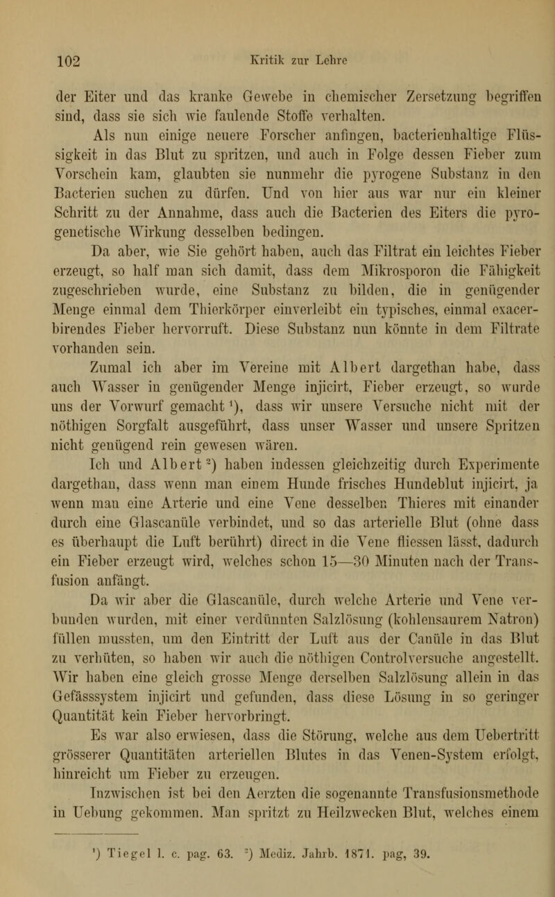 der Eiter und das kranke Gewebe in cliemischer Zersetzung begriffen sind, dass sie sieb wie faulende Stoffe verbalten. Als nun einige neuere Forseber anfingen, bacterienbaltige Flüs- sigkeit in das Blut zu spritzen, und aucb in Folge dessen Fieber zum Vorscbein kam, glaubten sie nunmebr die pyrogene Substanz in den Bacterien sucben zu dürfen. Und von bier aus war nur ein kleiner Scbritt zu der Annabme, dass aucb die Bacterien des Eiters die pyro- genetiscbe Wirkung desselben bedingen. Da aber, wie Sie gebort haben, aucb das Filtrat ein leichtes Fieber erzeugt, so balf man sieb damit, dass dem Mikrosporon die Fähigkeit zugescbrieben wurde, eine Substanz zu bilden, die in genügender Menge einmal dem Tbiorkörper einverleibt ein typisches, einmal exacer- birendes Fieber bervorruft. Diese Substanz nun könnte in dem Filtrate vorbanden sein. Zumal icb aber im Vereine mit Albert dargetban habe, dass aucb Wasser in genügender Menge injicirt, Fieber erzeugt, so wurde uns der Vorwurf gemacht ^), dass wir unsere Versnobe nicht mit der nöthigen Sorgfalt ausgeführt, dass unser Wasser und unsere Spritzen nicht genügend rein gewesen wären. Ich und Albert-) haben indessen gleichzeitig durch Experimente dargetban, dass wenn man einem Hunde frisches Hundeblut injicirt, ja wenn man eine Arterie und eine Vene desselben Tbieres mit einander durch eine Glascanüle verbindet, und so das arterielle Blut (ohne dass es überhaupt die Luft berührt) direct in die Vene fliessen lässt, dadurch ein Fieber erzeugt wird, welcbes schon 15—30 Minuten nacb der Trans- fusion anfängt. Da wir aber die Glascanüle, durcb welche Arterie und Vene ver- bunden wurden, mit einer verdünnten Salzlösung (kohlensaurem Natron) füllen mussten, um den Eintritt der Luft aus der Canüle in das Blut zu verhiiten, so liaben wir aucb die nöthigen Controlversuche angestellt. Wir haben eine gleicb grosse Menge derselben Salzlösung allein in das Gefässsystem injicirt und gefunden, dass diese Lösung in so geringer Quantität kein Fieber b er vorbringt. Es war also erwiesen, dass die Störung, welche aus dem Uebertritt grösserer Quantitäten arteriellen Blutes in das Venen-System erfolgt, hinreicht um Fieber zu erzeugen. Inzwischen ist bei den Aerzten die sogenannte Transfusionsmethode in Uebung gekommen. Man spritzt zu Heilzwecken Blut, welches einem ') Tiegel 1. c. pag. 63. ') Mediz. Jahrb. 1871. pag, 39.