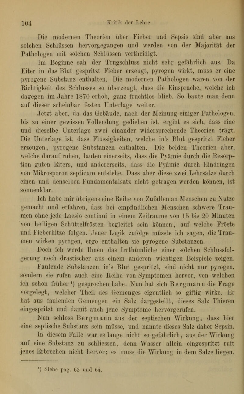 Die moderneu Theorien über Fieber und Sepsis sind aber aus solchen Schlüssen hervorgegangen und werden von der Majorität der Pathologen mit solchen Schlüssen vertheidigt. Im Beginne sah der Trugschluss nicht sehr gefährlich aus. Da Eiter in das Blut gespritzt Fieber erzeugt, pyrogen wirkt, muss er eine pyrogene Substanz enthalten. Die modernen Pathologen waren von der Kichtigkeit des Schlusses so überzeugt, dass die Einsprache, welche ich dagegen im Jahre 1870 erhob, ganz fruchtlos blieb. So baute man denn auf dieser scheinbar festen Unterlage weiter. Jetzt aber, da das Gebäude, nach der Meinung einiger Pathologen, bis zu einer gewissen Vollendung gediehen ist, ergibt es sich, dass eine und dieselbe Unterlage zwei einander widersprechende Theorien trägt. Die Unterlage ist, dass Flüssigkeiten, welche in's Blut gespritzt Fieber erzeugen, pyrogene Substanzen enthalten. Die beiden Theorien aber, welche darauf ruhen, lauten einerseits, dass die Pyämie durch die Resorp- tion guten Eiters, und andererseits, dass die Pyämie durch Eindringen von Mikrosporon septicum entstehe. Dass aber diese zwei Lehrsätze durch einen und denselben Fundamentalsatz nicht getragen werden können, ist sonnenklar. Ich habe mir übrigens eine Reihe von Zufällen an Menschen zu Nutze gemacht und erfahren, dass bei empfindlichen Menschen schwere Trau- men ohne jede Laesio continui in einem Zeiträume von 15 bis 20 Minuten von heftigen Schüttelfrösten begleitet sein können, auf welche Fröste und Fieberhitze folgen. Jener Logik zufolge müsste ich sagen, die Trau- men wirken pyrogen, ergo enthalten sie pjTOgene Substanzen. Doch ich werde Ihnen das Irrthümliche einer solchen Schlussfol- gerung noch drastischer aus einem anderen wichtigen Beispiele zeigen. Faulende Substanzen in's Blut gespritzt, sind nicht nur pyrogen, sondern sie rufen auch eine Reihe von Symptomen hervor, von welchen ich schon früher ^) gesprochen habe. Nun hat sich Bergmann die Frage vorgelegt, welcher Theil des Gemenges eigentlich so giftig wirke. Er hat aus faulenden Gemengen ein Salz dargestellt, dieses Salz Thieren eingespritzt und damit auch jene Symptome hervorgerufen. Nun schloss Bergmann aus der septischen Wirkung, dass hier eine septische Substanz sein müsse, und nannte dieses Salz daher Sepsin. In diesem Falle war es lange nicht so gefährlich, aus der Wirkung auf eine Substanz zu schliessen, denn Wasser allein eingespritzt ruft jenes Erbrechen nicht hervor; es muss die Wirkung in dem Salze liegen.