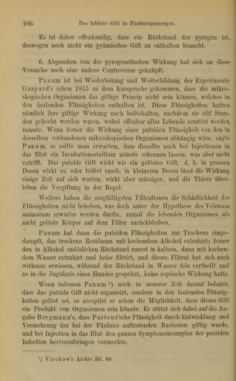 lOG Das leblose Gift in Fäulnissgemengen. Es ist daher offpükimdiir, dass ein Rückstand der pyrogen ist. deswegen noch nicht ein pyümisches Gift zu entlialten braucht. 6. Abgesehen von der pyrogenetischen Wirkung hat sich an diese Versuche noch eine andere Controverse geknüpft. Panum ist bei Wiederholung und Weiterbildung der Experimente Gaspard's schon 1855 zu dem Ausspruche gekommen, dass die mikro- skopischen Organismen das giftige Princip nicht sein können, welches in den faulenden Flüssigkeiten enthalten ist. Diese Flüssigkeiten hatten nämlich ihre giftige Wirkung noch beibehalten, nachdem sie eilf Stun- den gekocht worden waren, wobei offenbar alles Lebende zerstört werden rausste. Wenn ferner die Wirknng einer putriden Flüssigkeit von den in derselben vorhandenen mikroskopischen Organismen abhängig wäre, sagte Panum, so sollte man erwarten, dass dieselbe auch bei Injectionen in das Blut ein Tncubationsstadium müsste erkennen lassen, was aber nicht zutrifft. Das putride Gift wirkt wie ein gelöstes Gift. d. h. in grossen Dosen wirkt es, oder tödtet rasch, in kleineren Dosen lässt die Wirkung einige Zeit auf sich warten, wirkt aber massiger, und die Thiere über- leben die Vergiftung in der Reg-el. Weiters haben die sorgfältigsten Filtrationen die Schädlichkeit der Flüssigkeiten nicht behoben, was doch unter der Hypothese des Velenum animatum erwartet werden durfte, zumal die lebenden Organismen als nicht gelöste Körper auf dem Filter zurückbleiben. Panum hat dann die putriden Flüssigkeiten zur Trockene einge- dampft, das trockene Residuum mit kochendem Alkohol extrahirt; ferner den in Alkohol unlöslichen Rückstand zuerst in kaltem, dann mit kochen- dem Wasser extrahirt und heiss filtrirt, und dieses Filtrat hat sich noch wirksam erwiesen, während der Rückstand in Wasser fein vertheilt und so in die Jugularis eines Hundes gespritzt, keine septische Wirkung hatte. Wenn indessen Panum ^) noch in neuerer Zeit darauf beharrt, dass das putride Gift nicht organisirt, sondern in den faulenden Flüssig- j keiten gelöst sei, so acceptirt er schon die Möglichkeit, dass dieses Gift ein Produkt von Organismen sein könnte. Er stützt sich dabei auf die An- gabe Bergmannes, dass Pastenr'sche Flüssigkeit durch Entwicklung und Vermehrung der bei der Fäulniss auftretenden Bacterien giftig wurde, und bei Injection in das Blut den ganzen Symptomencomplex der putriden Infection hervorzubringen vermochte. 'J Virchow's Archiv Bd. 60-