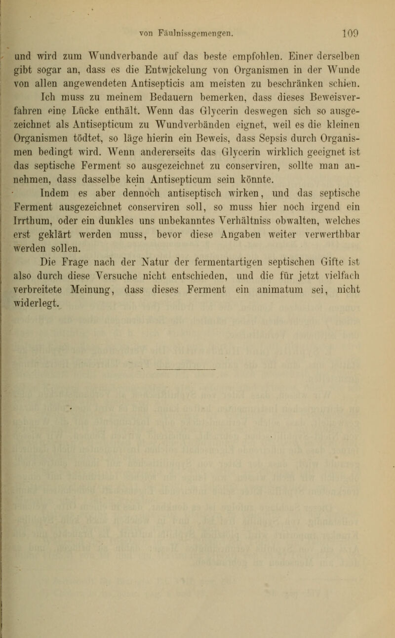 und wird zum Wundverbande auf das beste empfohlen. Einer derselben gibt sogar an, dass es die Entwickelung von Organismen in der Wunde von allen angewendeten Antisepticis am meisten zu beschränken schien. Ich muss zu meinem Bedauern bemerken, dass dieses Beweisver- fahren eine Lücke enthält. Wenn das Glycerin deswegen sich so ausge- ' zeichnet als Antisepticum zu Wund verbänden eignet, weil es die kleinen Organismen tödtet, so läge hierin ein Beweis, dass Sepsis durch Organis- men bedingt wird. Wenn andererseits das Glycerin wirklich geeignet ist das septische Ferment so ausgezeichnet zu conserviren, sollte man an- nehmen, dass dasselbe kein Antisepticum sein könnte. Indem es aber dennoch antiseptisch wirken, und das septische Ferment ausgezeichnet conserviren soll, so muss hier noch irgend ein Irrthum, oder ein dunkles uns unbekanntes Yerhältniss obwalten, welches erst geklärt werden muss, bevor diese Angaben weiter verwerthbar werden sollen. Die Frage nach der Natur der fermentartigen septischen Gifte ist also durch diese Versuche nicht entschieden, und die für jetzt vielfach verbreitete Meinung, dass dieses Ferment ein animatum sei, nicht widerlegt.