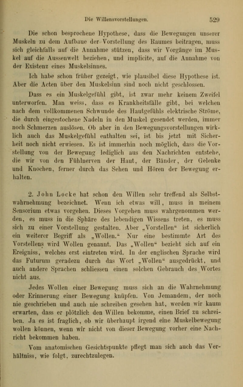 Die schon besprochene Hypothese, dass die Bewegungen unserer Muskeln zu dem Aufbaue der Vorstellung des Raumes beitragen, muss sich gleichfalls auf die Annahme stützen, dass wir Vorgänge im Mus- kel auf die Aussenwelt beziehen, und implicite, auf die Annahme von der Existenz eines Muskelsinnes. Ich habe schon früher gezeigt, wie plausibel diese Hypothese ist. Aber die Acten über den Muskelsinn sind noch nicht geschlossen. Dass es ein Muskelgefühl gibt, ist zwar mehr keinem Zweifel unterworfen. Man weiss, dass es Krankheitsfälle gibt, bei welchen nach dem vollkommenen Schwunde des Hautgefühls elektrische Ströme, die durch eingestochene Nadeln in den Muskel gesendet werden, immer noch Schmerzen auslösen. Ob aber in den Bewegungsvorstellungen wirk- lich auch das Muskelgefühl enthalten sei, ist bis jetzt mit Sicher- heit noch nicht erwiesen. Es ist immerhin noch möglich, dass die Vor- stellung von der Bewegung lediglich aus den Nachrichten entstehe, die wir von den Fühlnerven der Haut, der Bänder, der Gelenke und Knochen, ferner durch das Sehen und Hören der Bewegung er- halten. 2. John Locke hat schon den Willen sehr treffend als Selbst- wahrnehmung bezeichnet. Wenn ich etwas will, muss in meinem Sensorium etwas vorgehen. Dieses Vorgehen muss wahrgenommen wer- den, es muss in die Sphäre des lebendigen Wissens treten, es muss sich zu einer Vorstellung gestalten. Aber „Vorstellen ist sicherlich ein weiterer Begriff als „Wollen. Nur eine bestimmte Art des Vorstellens wird AVollen genannt. Das „Wollen bezieht sich auf ein Ereigniss, welches erst eintreten wird. In der englischen Sprache wird das Futurum geradezu durch das Wort „Wollen ausgedrückt, und auch andere Sprachen schliesseu einen solchen Gebrauch des Wortes nicht aus. Jedes Wollen einer Bewegung muss sich an die Wahrnehmung oder Erinnerung einer Bewegung knüpfen. Von Jemandem, der noch nie geschrieben und auch nie schreiben gesehen hat, werden wir kaum erwarten, dass er plötzlich den Willen bekomme, einen Brief zu schrei- ben. Ja es ist fraglich, ob wir überhaupt irgend eine Muskelbewegung wollen können, wenn wir nicht von dieser Bewegung vorher eine Nach- richt bekommen haben. Vom anatomischen Gesichtspunkte pflegt man sich auch das Ver- hältniss, wie folgt, zurechtzulegen.