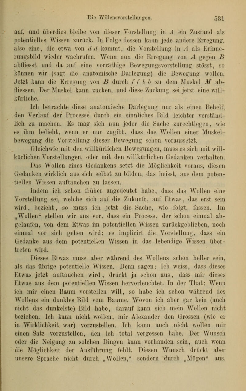 auf, imtl überdies bleibe von dieser Vorstellung in A ein Zustand als potentielles Wissen zurück. In Folge dessen kann jede andere Erregung, also eine, die etwa von dd kommt, die Vorstellung in A als Erinne- rungsbild wieder wachrufen. Wenn nun die Erregung von A gegen B abfliesst und da auf eine vorrätliige Bewegungsvorstelluug stösst, so können wir (sagt die anatomische Darlegung) die Bewegung wollen. Jetzt kann die Erregung von B durch // b h zu dem Muskel M ab- fliessen. Der Muskel kann zucken, und diese Zuckung sei jetzt eine will- kürliche. Ich betrachte diese anatomische Darlegung nur als einen Behelf, den Verlauf der Processe durch ein sinnliches Bild leichter verständ- lich zu machen. Es mag sich nun jeder die Sache zurechtlegen, wie es ihm beliebt, wenn er nur zugibt, dass das Wollen einer Muskel- bewegung die Vorstellung dieser Bewegung schon voraussetzt. Gleichwie mit den willkürlichen Bew^egungen, muss es sich mit will- kürlichen Vorstellungen, oder mit den willkürlichen Gedanken verhalten. Das Wollen eines Gedankens setzt die Möglichkeit voraus, diesen Gedanken wirklich aus sich selbst zu bilden, das heisst, aus dem poten- tiellen AVissen auftauchen zu lassen. Indem ich schon früher angedeutet habe, dass das Wollen eine Vorstellung sei, w^elche sich auf die Zukunft, auf Etwas, das erst sein wird, bezieht, so muss ich jetzt die Sache, wie folgt, fassen. Im „Wollen stellen wir uns vor, dass ein Process, der schon einmal ab- gelaufen, von dem Etwas im potentiellen Wissen zurückgeblieben, noch einmal vor sich gehen wird; es implicirt die Vorstellung, dass ein Gedanke aus dem potentiellen Wissen in das lebendige Wissen über- treten wird. Dieses Etwas muss aber während des WoUens schon heller sein, als das übrige potentielle Wissen. Denn sagen: Ich weiss, dass dieses Etwas jetzt auftauchen wird, drückt ja schon aus, dass mir dieses Etwas aus dem potentiellen Wissen hervorleuchtet. In der That: Wenn ich mir einen Baum vorstellen will, so habe ich schon während des Wollens ein dunkles Bild vom Baume. Wovon ich aber gar kein (auch nicht das dunkelste) Bild habe, darauf kann sich mein Wollen nicht beziehen. Ich kann nicht wollen, mir Alexander den Grossen (wie er in Wirklichkeit war) vorzustellen. Ich kann auch nicht wollen mir einen Satz vorzustellen, den ich total vergessen habe. Der Wunsch oder die Neigung zu solchen Dingen kann vorhanden sein, auch wenn die Möglichkeit der Ausführung fehlt. Diesen Wunsch drückt aber unsere Sprache nicht durch „Wollen, sondern durch „Mögen aus.