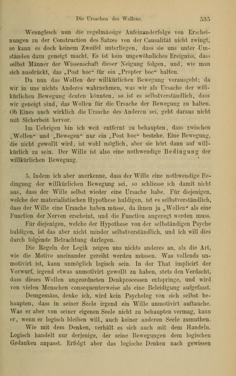 AVenngleich mm die regelmässige Aufeinanderfolge von Erschei- nungen zu der Construction des Satzes von der Causalität nicht zwingt, so kann es doch keinem Zweifel unterliegen, dass sie uns unter Um- ständen dazu geneigt macht. Es ist kein ungewöhnliches Ereigniss, dass selbst Männer der Wissenschaft dieser Neigung folgen, und, wie man sich ausdrückt, das „Post hoc für ein ^Propter hoc halten. Da nun das Wollen der willkürlichen Bewegung vorausgeht; da wir in uns nichts Anderes wahrnehmen, was wir als Ursache der will- kürlichen Bewegung deuten könnten, so.ist es selbstverständlich, dass wir geneigt sind, das Wollen für die Ursache der Bewegung zu halten. Ob Eines auch wirklich die Ursache des Anderen sei, geht daraus nicht mit Sicherheit hervor. Im Uebrigen bin ich weit entfernt zu behaupten, dass zwischen „Wollen und „Bewegen nur ein ..Post hoc bestehe. Eine Bewegung, die nicht gewollt wird, ist wohl möglich, aber sie hört dann auf will- kürlich zu sein. Der Wille ist also eine nothweudige Bedingung der willkürlichen Bewegung. 5. Indem ich aber anerkenne, dass der Wille eine nothwendige Be- dingung der willkürlichen Bewegung sei, so schliesse ich damit nicht aus, dass der Wille selbst wieder eine Ursache habe. Für diejenigen, welche der materialistischen Hypothese huldigen, ist es selbstverständlich, dass der Wille eine Ursache haben müsse, da ihnen ja „Wollen als eine Function der Nerven erscheint, und die Function angeregt werden muss. Für diejenigen, welche der Hypothese von der selbständigen Psyche huldigen, ist das aber nicht minder selbstverständlich, und ich will dies durch folgende Betrachtung darlegen. Die Regeln der Logik zeigen uns nichts anderes an, als die Art, wie die Motive aneinander gereiht werden müssen. Was vollends un- motivirt ist, kann unmöglich logisch sein. In der That implicirt der Vorwurf, irgend etwas unmotivirt gewollt zu haben, stets den Verdacht, dass dieses Wollen ungeordneten Denkprocessen entspringe, und wird von vielen Menschen consequenterweise als eine Beleidigung aufgefasst. Demgemäss, denke ich, wird kein Psycholog von sich selbst be- haupten, dass in seiner Seele irgend ein Wille unmotivirt auftauche. Was er aber von seiner eigenen Seele nicht zu behaupten vermag, kann er, wenn er logisch bleiben will, auch keiner anderen Seele zumuthen. Wie mit dem Denken, verhält es sich auch mit dem Handeln. Logisch handelt nur derjenige, der seine Bewegungen dem logischen G.edankeu anpasst. Erfolgt aber das logische Denken nach gewissen