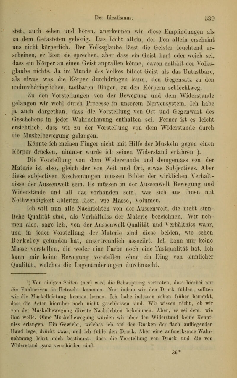 stet, auch sehen und hören, anerkennen wir diese Empfindungen als zu dem Getasteten gehörig. Das Licht allein, der Ton allein erscheint uns nicht körperlich. Der Volksglaube lässt die Geister leuchtend er- scheinen, er lässt sie sprechen, aber dass ein Geist hart oder weich sei, dass ein Körper an einen Geist anprallen könne, davon enthält der Volks- glaube nichts. Ja im Munde dus Volkes bildet Geist als das Untastbare, als etwas was die Körper durchdringen kann, den Gegensatz zu den undurchdringlichen, tastbaren Dingen, zu den Körpern schlechtweg. Zu den Vorstellungen von der Bewegung und dem Widerstände gelangen wir wohl durch Processe in unserem Nervensystem. Ich habe ja auch dargethan, dass die Vorstellung von Ort und Gegenwart des Geschehens in jeder Wahrnehmung enthalten sei. Ferner ist es leicht ersichtlich, dass wir zu der Vorstellung von dem Widerstände durch die Muskelbewegung gelangen. Könnte ich meinen Finger nicht mit Hilfe der Muskeln gegen einen Körper drücken, nimmer würde ich seinen Widerstand erfahren^). Die Vorstellung von dem Widerstände und demgemäss von der Materie ist also, gleich der von Zeit und Ort, etwas Subjectives. Aber diese subjectiven Erscheinungen müssen Bilder der wirklichen Verhält- nisse der Aussenwelt sein. Es müssen in der Aussenwelt Bewegung und Widerstände und all das vorhanden sein, was sich aus ihnen mit Xothwendigkeit ableiten lässt, wie Masse, Volumen. Ich will nun alle Nachrichten von der Aussenwelt, die nicht sinn- liche Qualität sind, als Verhältniss der Materie bezeichnen. Wir neh- men also, sage ich, von der Aussenwelt Qualität und Verhältniss wahr, und in jeder Vorstellung der Materie sind diese beiden, wie schon Berkeley gefunden hat, unzertrennlich associirt. Ich kann mir keine Masse vorstellen, die weder eine Farbe noch eine Tastqualität hat. Ich kann mir keine Bewegung vorstellen ohne ein Ding von sinnlicher Qualität, welches die Lagenänderungen durchmacht. ') Von einigen Seiten (her) wird die Behauptung vertreten, dass hierbei nur die Fühlnerven in Betracht kommen. Nur indem wir den Druck fühlen, sollten wir die Muskelleistung kennen lernen. Ich habe indessen schon früher bemerkt, dass die Acten hierüber noch nicht geschlossen sind. Wir wissen nicht, ob wir von der Muskelbewegung directe Nachrichten bekommen. Aber, es sei dem, wie ihm wolle. Ohne Muskelhewegung würden wir über den Widerstand keine Kennt- niss erlangen. Ein Gewicht, welches ich auf den Rücken der flach aufliegenden Hand lege, drückt zwar, und ich fühle den Druck. Aber eine aufmerksame Wahr- nehmung lehrt mich bestimmt, dass die Vorstellung von Druck und die von Widerstand ganz verschieden sind. 36*