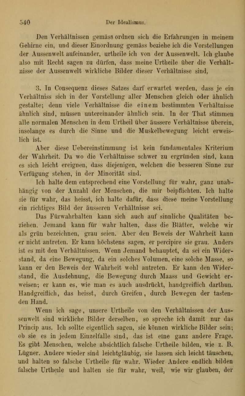 Den Verhältnissen gemäss ordnen sich die Erfahrungen in meinem Gehirne ein, und dieser Einordnung gemäss beziehe ich die Vorstellungen der Aussenwelt aufeinander, urtheile ich von der Aussenwelt. Ich glaube also mit Kechfc sagen zu dürfen, dass meine Urtheile über die Verhält- nisse der Aussenwelt wirkliclie Bilder dieser Verhältnisse sind^ 3. In Consequenz dieses Satzes darf erwartet werden, dass je ein Verhältniss sich in der Vorstellung aller Menschen gleich oder ähnlich gestalte; denn viele Verhältnisse die einem bestimmten Verhältnisse ähnlich sind, müssen untereinander ähnlich sein. In der That stimmen alle normalen Menschen in dem Urtheil über äussere Verhältnisse überein, insolange es durch die Sinne und die Muskelbew^egung leicht erweis- lich ist. Aber diese Uebereinstimmung ist kein fundamentales Kriterium der Wahrheit. Da wo die Verhältnisse schwer zu ergründen sind, kann es sich leicht ereignen, dass diejenigen, welchen die besseren Sinne zur Verfügung stehen, in der Minorität sind. Ich halte dem entsprechend eine Vorstellung für wahr, ganz unab- hängig von der Anzahl der Menschen, die mir beipflichten. Ich halte sie für wahr, das heisst, ich halte dafür, dass diese meine Vorstellung ein richtiges Bild der äusseren Verhältnisse sei. Das Fürwahrhalten kann sich auch auf sinnliche Qualitäten be- ziehen. Jemand kann für wahr halten, dass die Blätter, welche wir als grün bezeichnen, grau seien. Aber den Beweis der Wahrheit kann er nicht antreten. Er kann höchstens sagen, er percipire sie grau. Anders ist es mit den Verhältnissen. Wenn Jemand behauptet, da sei ein Wider- stand, da eine Bewegung, da ein solches Volumen, eine solche Masse, so kann er den Beweis der Wahrheit wohl antreten. Er kann den Wider- stand, die Ausdehnung, die Bewegung durch Maass und Gewicht er- weisen; er kann es, wie man es auch ausdrückt, handgreiflich darthuu. Handgreiflich, das heisst, durch Greifen, durch Bewegen der tasten- den Hand. Wenn ich sage, unsere Urtheile von den Verhältnissen der Aus- senwelt sind wirkliche Bilder derselben, so spreche ich damit nur das Princip aus. Ich sollte eigentlich sagen, sie können wirkliche Bilder sein; ob sie es in jedem Einzelfalle sind, das ist eine ganz andere Frage. Es gibt Menschen, welche absichtlich falsche Urtheile bilden, wie z. B. Lügner. Andere wieder sind leichtgläubig, sie lassen sich leicht täuschen, und halten so falsche Urtheile für wahr. Wieder Andere endlich bilden falsche Urtheile und halten sie für wahr, weil, wie wir glauben, der
