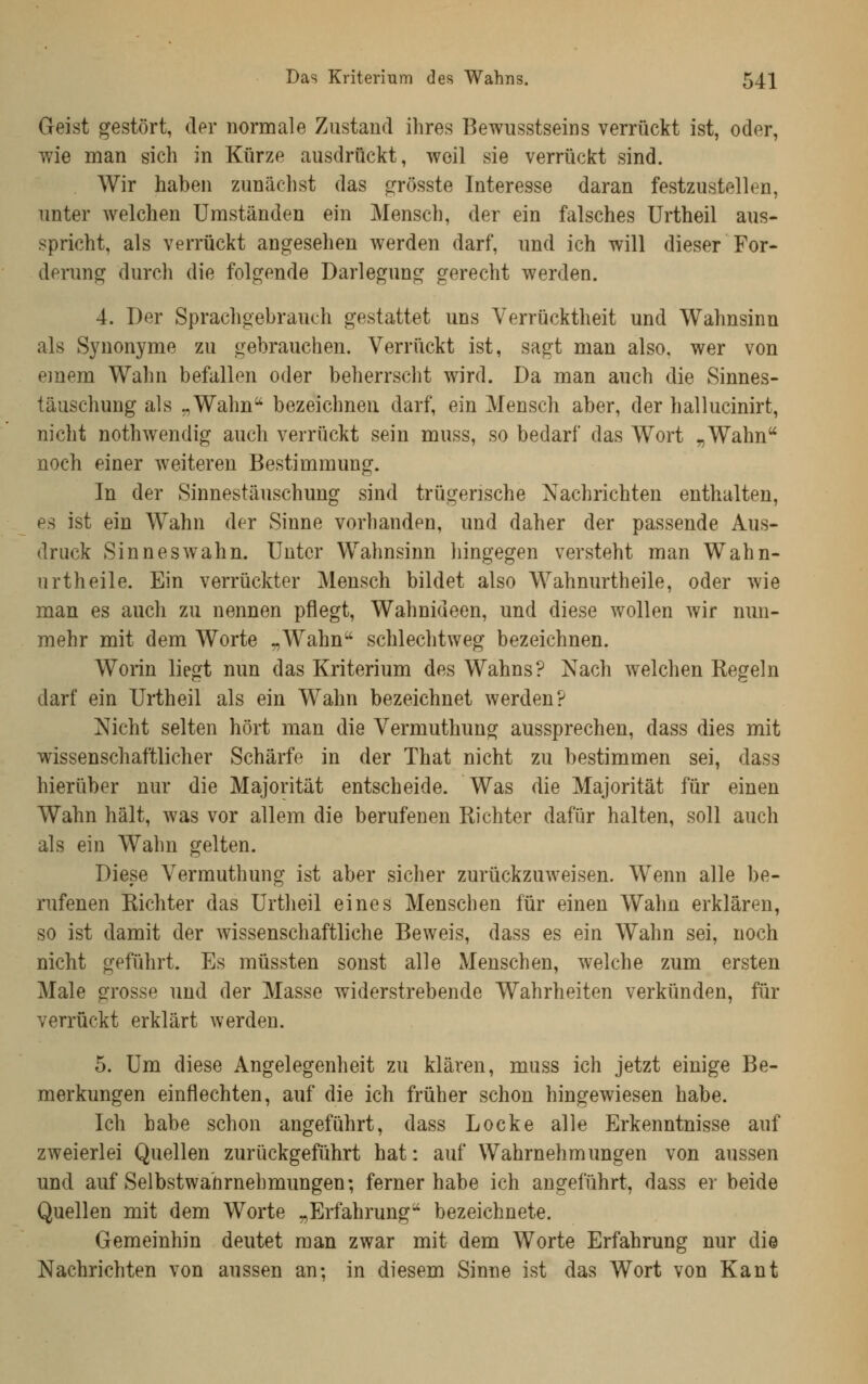 Geist gestört, der normale Zustand ihres Bewiisstseins verrückt ist, oder, wie man sich in Kürze ausdrückt, weil sie verrückt sind. Wir haben zunächst das «^rösste Interesse daran festzustellen, unter welchen Umständen ein Mensch, der ein falsches Urtheil aus- spricht, als verrückt angesehen werden darf, und ich will dieser For- derung durch die folgende Darlegung gerecht werden. 4. Der Sprachgebrauch gestattet uns Verrücktheit und Wahnsinn als Synonyme zu gebrauchen. Verrückt ist, sagt man also, wer von einem Wahn befallen oder beherrscht wird. Da man auch die Sinnes- täuschung als „Wahn bezeichnen darf, ein Mensch aber, der hallucinirt, nicht nothwendig auch verrückt sein muss, so bedarf das Wort „Wahn noch einer weiteren Bestimmung. In der Sinnestäuschung sind trügerische Nachrichten enthalten, es ist ein Wahn der Sinne vorhanden, und daher der passende Aus- druck Sinneswahn. Unter Wahnsinn hingegen versteht man Wahn- urtheile. Ein verrückter Mensch bildet also Wahnurtheile, oder wie man es auch zu nennen pflegt, Wahnideen, und diese wollen wir nim- mehr mit dem Worte „Wahn schlechtweg bezeichnen. Worin liegt nun das Kriterium des Wahns? Nach welchen Regeln darf ein Urtheil als ein Wahn bezeichnet werden? Nicht selten hört man die Vermuthung aussprechen, dass dies mit wissenschaftlicher Schärfe in der That nicht zu bestimmen sei, dass hierüber nur die Majorität entscheide. Was die Majorität für einen Wahn hält, was vor allem die berufenen Richter dafür halten, soll auch als ein Wahn gelten. Diese Vermuthung ist aber sicher zurückzuweisen. Wenn alle be- rufenen Richter das Urtheil eines Menschen für einen Wahn erklären, so ist damit der wissenschaftliche Beweis, dass es ein Wahn sei, noch nicht geführt. Es müssten sonst alle Menschen, welche zum ersten Male grosse und der Masse widerstrebende Wahrheiten verkünden, für verrückt erklärt werden. 5. Um diese Angelegenheit zu klären, muss ich jetzt einige Be- merkungen einflechten, auf die ich früher schon hingewiesen habe. Ich habe schon angeführt, dass Locke alle Erkenntnisse auf zweierlei Quellen zurückgeführt hat: auf Wahrnehmungen von aussen und auf Selbstwahrnehmungen; ferner habe ich angeführt, dass er beide Quellen mit dem Worte „Erfahrung bezeichnete. Gemeinhin deutet man zwar mit dem Worte Erfahrung nur die Nachrichten von aussen an; in diesem Sinne ist das Wort von Kant