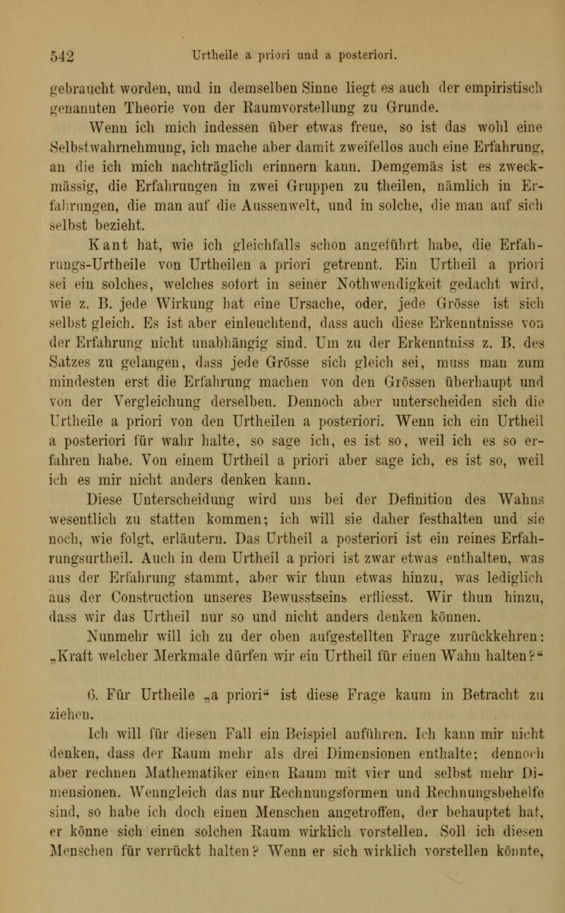 gebrauclit worden, und in demselben Sinne liegt es auch der empiristiscli genannten Theorie von der Kaumvorstellung zu Grunde. Wenn ich mich indessen über etwas freue, so ist das wolil eine SelbstAvahrnehmung, ich mache aber damit zweifellos auch eine Erfahrung, an die ich mich nachträglich erinnern kann. Demgemäs ist es zweck- mässig, die Erfahrungen in zwei Gruppen zu theilen, nämlich in Er- falirimgen, die man auf die Aussenwelt, und in solche, die man auf sich selbst bezieht. Kant hat, wie ich gleichfalls schon anireführt habe, die Erfah- rungs-ürtheile von Urtheilen a priori getrennt. Ein Urtheil a priori sei ein solches, welches sofort in seiner Nothwendigkeit gedacht Avird, wie z. B. jede Wirkung hat eine Ursache, oder, jede Grösse ist sicli selbst gleich. Es ist aber einleuchtend, dass auch diese Erkenntnisse von der Erfahrung nicht unabhängig sind. Um zu der Erkenntniss z. B. des Satzes zu gelangen, dass jede Grösse sich gleich sei, muss man zum mindesten erst die Erfahrung machen von den Grössen überhaupt und von der Vergleichung derselben. Dennoch aber unterscheiden sich die Urtheile a priori von den Urtheilen a posteriori. Wenn ich ein Urtheil a posteriori für wahr halte, so sage ich, es ist so, weil ich es so er- fahren habe. Von einem Urtheil a priori aber sage ich, es ist so, weil ich es mir nicht anders denken kann. Diese Unterscheidung wird uns bei der Definition des Wahns wesentlich zu statten kommen; ich will sie daher festhalten und sie noch, wie folgt, erläutern. Das Urtheil a posteriori ist ein reines Erfah- rungsurtheil. Auch in dem Urtheil a priori ist zwar etwas enthalten, was aus der Erfahrung stammt, aber wir thun etwas hinzu, was lediglich aus der Constvuction unseres Bewusstseins erfiiesst. Wir thun hinzu, dass wir das Urtheil nur so und nicht anders denken können. Nunmehr will ich zu der oben aufgestellten Frage zurückkehren: „Kraft welcher Merkmale dürfen wir ein Urtheil für einen Wahn halten?^ (5. Für Urtheile „a priori ist diese Frage kaum in Betracht zu ziehen. Ich will für diesen Fall ein Beispiel anfüliren. Ich kann mir nicht denken, dass der Raum mehr als drei Dimensionen enthalte; dennoch aber rechnen Mathematiker einen Raum mit vier und selbst mehr Di- mensionen. Wenngleich das nur Rechnungsformen und Rechnungsbehelfe sind, so habe ich doch einen Menschen angetroffen, der behauptet hat, er könne sich einen solchen Raum Avii-klich vorstellen. Soll ich diesen Menschen für verrückt halten? Wenn er sich wirklich vorstellen könnte,
