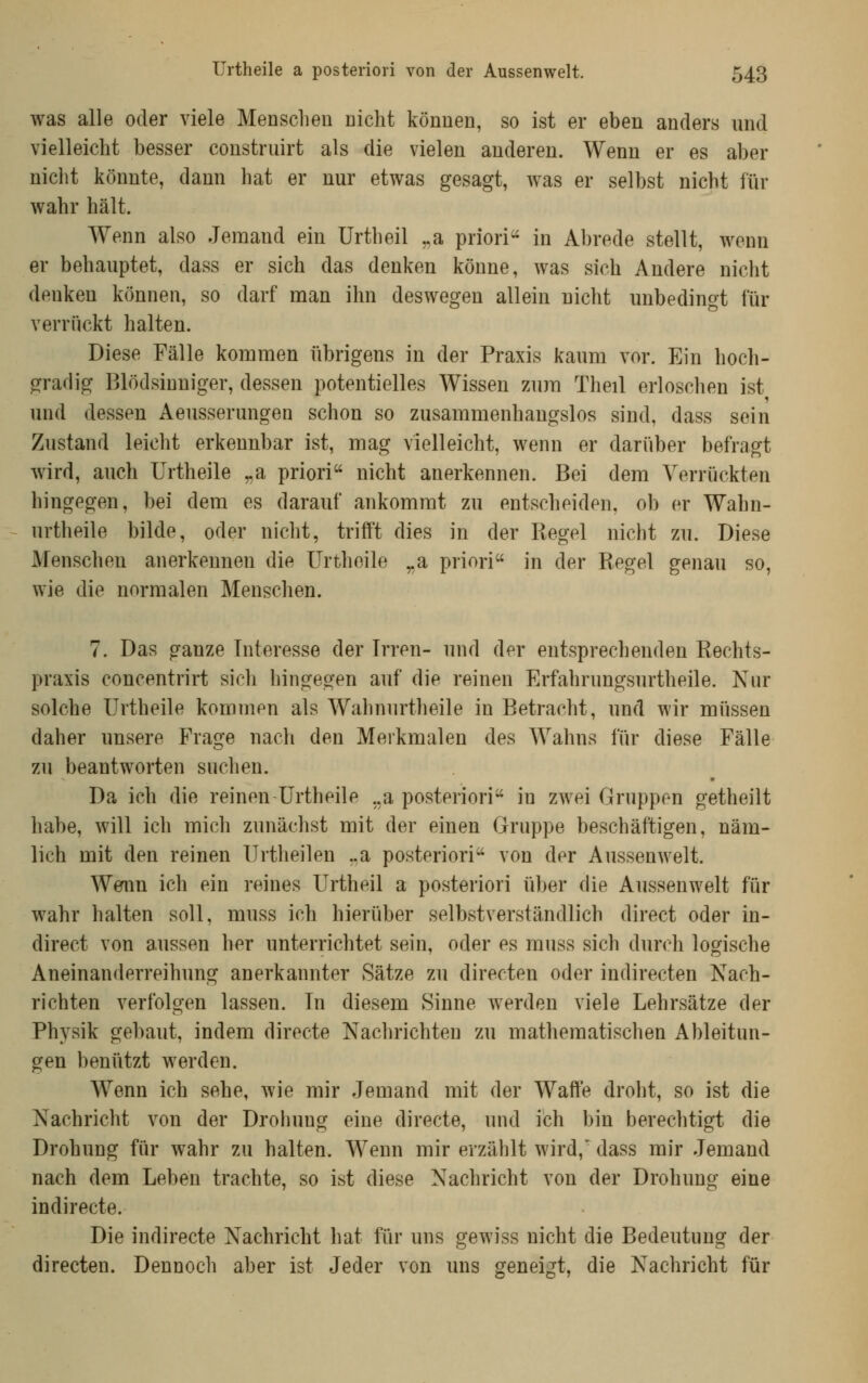 was alle oder viele Menschen nicht können, so ist er eben anders und vielleicht besser construirt als die vielen anderen. Wenn er es aber niclit könnte, dann hat er nur etwas gesagt, was er selbst nicht für wahr hält. Wenn also Jemand ein Urtheil ^a priori'' in Abrede stellt, wenn er behauptet, dass er sich das denken könne, was sich Andere nicht denken können, so darf man ihn deswegen allein nicht unbedingt für verrückt halten. Diese Fälle kommen übrigens in der Praxis kaum vor. Ein hoch- o^radig Blödsinniger, dessen potentielles Wissen zum Theil erloschen ist und dessen Aeusserungen schon so zusammenhangslos sind, dass sein Zustand leicht erkennbar ist, mag vielleicht, wenn er darüber befragt wird, auch Urtheile „a priori nicht anerkennen. Bei dem Verrückten hingegen, bei dem es darauf ankommt zu entscheiden, ob er Wahn- urtheile bilde, oder nicht, trifft dies in der Regel nicht zu. Diese Menschen anerkennen die Urtheile ^a priori in der Regel genau so, wie die normalen Menschen. 7. Das ganze Interesse der Irren- und der entsprechenden Rechts- praxis concentrirt sich hingegen auf die reinen Erfahrungsurtheile. Nur solche Urtheile kommen als Wahnurtheile in Betracht, und wir müssen daher unsere Frage nach den Merkmalen des Wahns für diese Fälle zu beantworten suchen. Da ich die reinen Urtheile ,.a posteriori in zwei Gruppen getheilt habe, will ich mich zunächst mit der einen Gruppe beschäftigen, näm- lich mit den reinen Urtheilen ..a posteriori von der Aussenwelt. Wernn ich ein reines Urtheil a posteriori iiber die Aussenwelt für wahr halten soll, muss ich hierüber selbstverständlich direct oder in- direct von aussen her unterrichtet sein, oder es muss sich durch logische Aneinanderreihung anerkannter Sätze zu directen oder indirecten Nach- richten verfolgen lassen. In diesem Sinne werden viele Lehrsätze der Physik gebaut, indem directe Naclirichten zu mathematischen Ableitun- gen benützt werden. Wenn ich sehe, wie mir Jemand mit der Waffe droht, so ist die Nachricht von der Drohung eine directe, und ich bin berechtigt die Drohung für wahr zu halten. Wenn mir erzählt wird,' dass mir Jemand nach dem Leben trachte, so ist diese Nachricht von der Drohung eine indirecte. Die indirecte Nachricht hat für uns gewiss nicht die Bedeutung der directen. Dennoch aber ist Jeder von uns geneigt, die Nachricht für