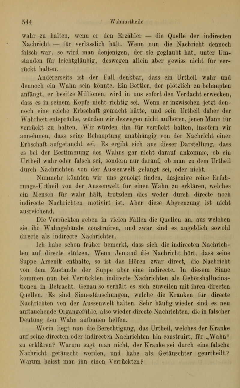 wahr zu halten, wenn er den Erzähler — die Quelle der indirecten Nachricht — für verlässlich hält. Wenn nun die Nachricht dennoch falsch war, so wird man denjenigen, der sie geglaubt hat, unter Um- ständen für leichtgläubig, deswegen allein aber gewiss nicht für ver- rückt halten. Andererseits ist der Fall denkbar, dass ein Urtheil wahr und dennoch ein Wahn sein könnte. Ein Bettler, der plötzlich zu behaupten anfängt, er besitze Millionen, wird in uns sofort den Verdacht erwecken, dass es in seinem Kopfe nicht richtig sei. Wenn er inzwischen jetzt den- noch eine reiche Erbschaft gemacht hätte, und sein Urtheil daher der Wahrheit entspräche, würden wir deswegen nicht aufhören, jenen Mann für verrückt zu halten. Wir würden ihn für verriickt halten, insofern wir annehmen, dass seine Behauptung unabhängig von der Nachricht einer Erbschaft aufgetaucht sei. Es ergibt sich aus dieser Darstellung, dass es bei der Bestimmung des Wahns gar nicht darauf ankomme, ob ein Urtheil wahr oder falsch sei, sondern nur darauf, ob man zu dem Urtheil durch Nachrichten von der Aussenwelt gelangt sei, oder nicht. Nunmehr könnten wir uns geneigt finden, dasjenige reine Erfah- rungs-Uftheil von der Aussenwelt für einen Wahn zu erklären, welches ein Mensch für wahr hält, trotzdem dies weder durch directe noch indirecte Nachrichten motivirt ist. Aber diese Abgrenzung ist nicht ausreichend. Die Verrückten geben in vielen Fällen die Quellen an, aus welchen sie ihr Wahngebäude construiren, und zwar sind es angeblich sowohl directe als indirecte Nachrichten. Ich habe schon früher bemerkt, dass sich die indirecten Nachrich- ten auf directe stützen. Wenn Jemand die Nachricht hört, dass seine Suppe Arsenik enthalte, so ist das Hören zwar direct, die Nachricht von dem Zustande der Suppe aber eine indirecte. In diesem Sinne kommen nun bei Verrückten indirecte Nachrichten als Gehörshallucina- tionen in Betracht. Genau so verhält es sich zuweilen mit ihren directen Quellen. Es sind Sinnestäuschungen, welche die Kranken für directe Nachrichten von der Aussenwelt halten. Sehr häufig wieder sind es neu auftauchende Organgefühle, also wieder directe Nachrichten, die in falscher Deutung den Wahn aufbauen helfen. Worin liegt nun die Berechtigung, das Urtheil, welches der Kranke auf seine directen oder indirecten Nachrichten hin construirt, für „Wahn zu erklären? Warum sagt man nicht, der Kranke sei durch eine falsche Nachricht getäuscht worden, und habe als Getäuschter geurtheilt? Warum heisst man ihn einen Verrückten?
