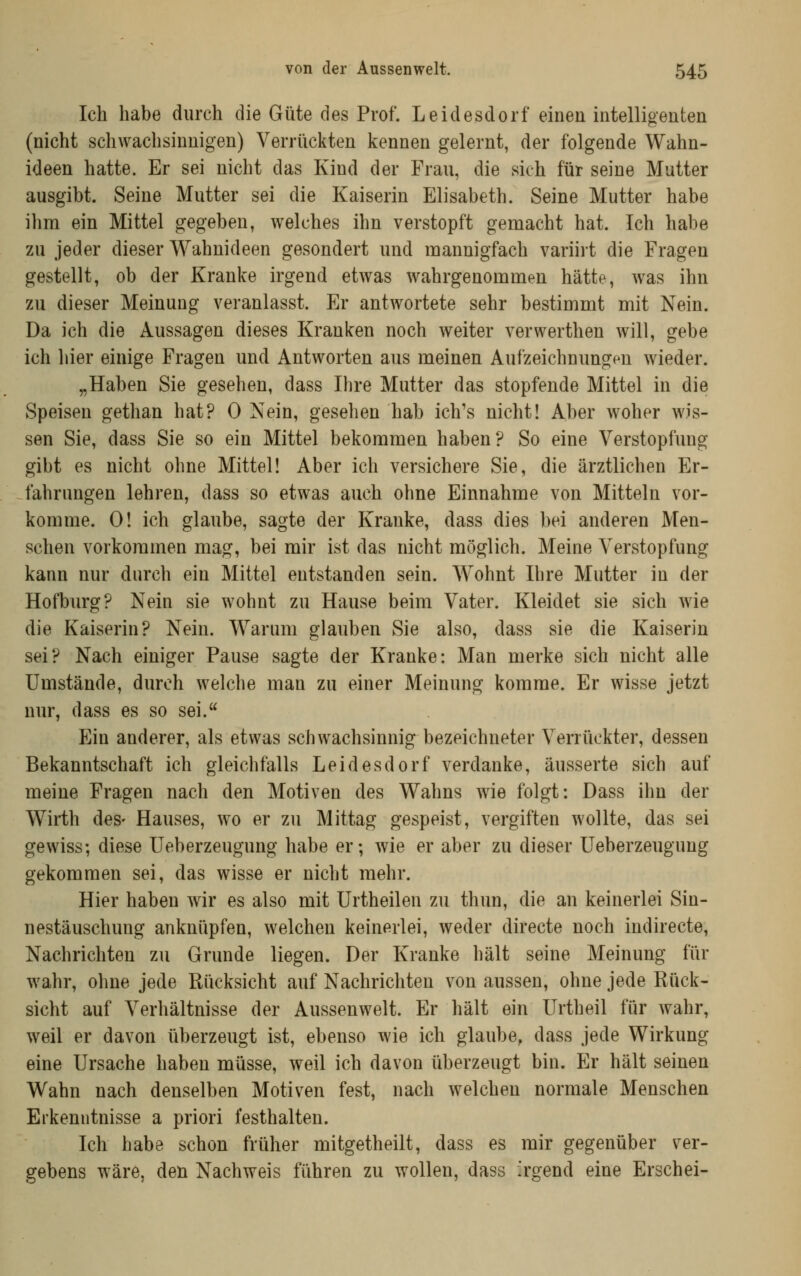 Ich habe durch die Güte des Prof. Leidesdorf einen intelligenten (nicht schwachsinnigen) Verrückten kennen gelernt, der folgende Wahn- ideen hatte. Er sei nicht das Kind der Frau, die sieh für seine Mutter ausgibt. Seine Mutter sei die Kaiserin Elisabeth. Seine Mutter habe ilim ein Mittel gegeben, welches ihn verstopft gemacht hat. Ich habe zu jeder dieser Wahnideen gesondert und mannigfach variirt die Fragen gestellt, ob der Kranke irgend etwas wahrgenommen hätte, was ihn zu dieser Meinung veranlasst. Er antwortete sehr bestimmt mit Nein. Da ich die Aussagen dieses Kranken noch weiter verwerthen will, gebe ich hier einige Fragen und Antworten aus meinen Aufzeichnungen wieder. „Haben Sie gesehen, dass Ihre Mutter das stopfende Mittel in die Speisen gethan hat? 0 Nein, gesehen hab ich's nicht! Aber woher wis- sen Sie, dass Sie so ein Mittel bekommen haben? So eine Verstopfung gibt es nicht ohne Mittel! Aber ich versichere Sie, die ärztlichen Er- fahrungen lehren, dass so etwas auch ohne Einnahme von Mitteln vor- komme. 0! ich glaube, sagte der Kranke, dass dies bei anderen Men- schen vorkommen mag, bei mir ist das nicht möglich. Meine Verstopfung kann nur durch ein Mittel entstanden sein. Wohnt Ihre Mutter in der Hofburg? Nein sie wohnt zu Hause beim Vater. Kleidet sie sich wie die Kaiserin? Nein. Warum glauben Sie also, dass sie die Kaiserin sei? Nach einiger Pause sagte der Kranke: Man merke sich nicht alle Umstände, durch welche man zu einer Meinung komme. Er wisse jetzt nur, dass es so sei. Ein anderer, als etwas schwachsinnig bezeichneter Verrückter, dessen Bekanntschaft ich gleichfalls Leidesdorf verdanke, äusserte sich auf meine Fragen nach den Motiven des Wahns wie folgt: Dass ihn der Wirth des- Hauses, wo er zu Mittag gespeist, vergiften wollte, das sei gewiss; diese Ueberzeugung habe er; wie er aber zu dieser Ueberzeugung gekommen sei, das wisse er nicht mehr. Hier haben wir es also mit Urtheilen zu thun, die an keinerlei Sin- nestäuschung anknüpfen, welchen keinerlei, weder directe noch indirecte, Nachrichten zu Grunde liegen. Der Kranke hält seine Meinung für wahr, ohne jede Rücksicht auf Nachrichten von aussen, ohne jede Rück- sicht auf Verhältnisse der Aussenwelt. Er hält ein Urtheil für wahr, weil er davon überzeugt ist, ebenso wie ich glaube, dass jede Wirkung eine Ursache haben müsse, weil ich davon überzeugt bin. Er hält seinen Wahn nach denselben Motiven fest, nach welchen normale Menschen Erkenntnisse a priori festhalten. Ich habe schon früher mitgetheilt, dass es mir gegenüber ver- gebens wäre, den Nachweis führen zu wollen, dass irgend eine Erschei-