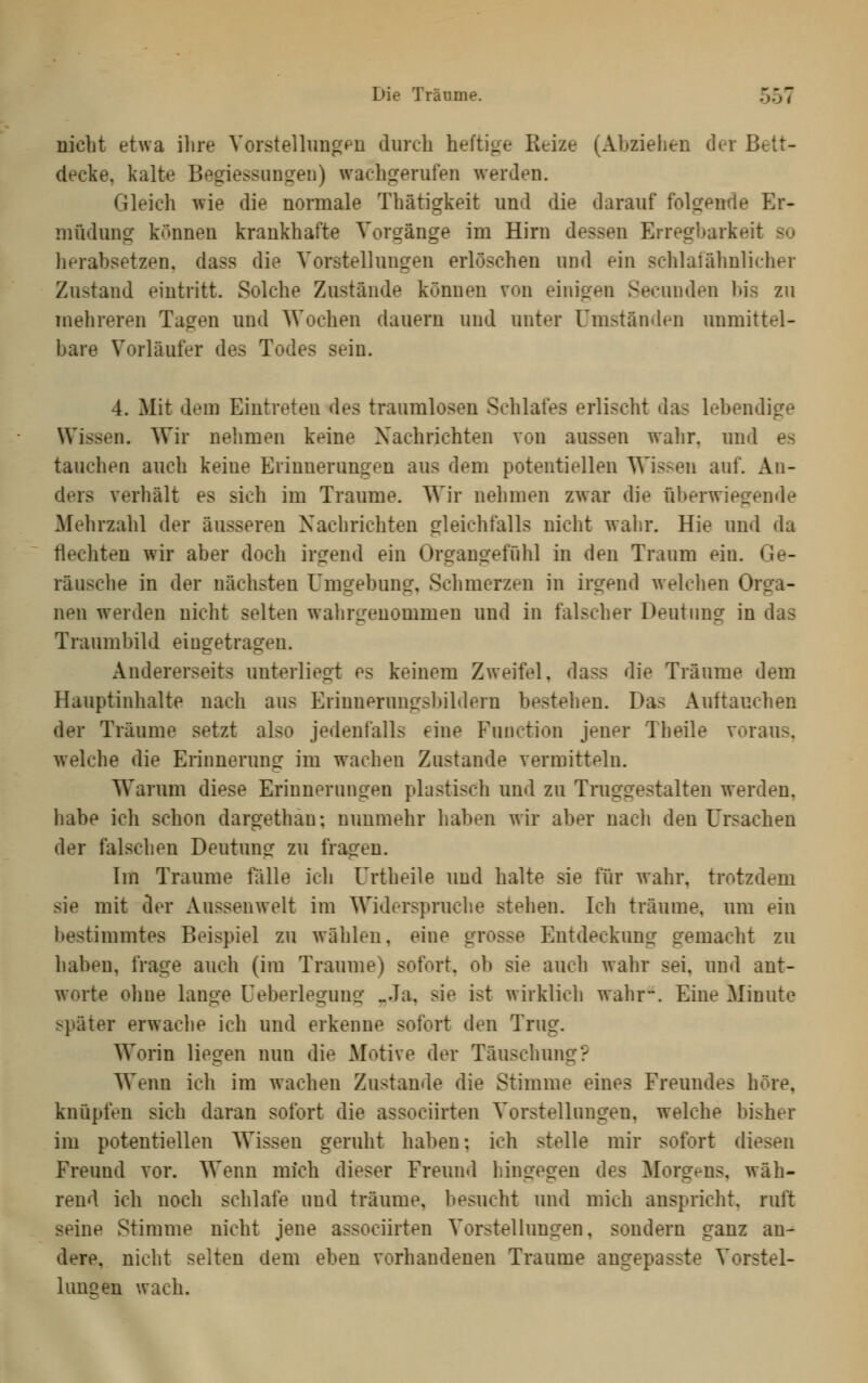 nicht etwa ilire Vorstellimgpn diircli heftige Reize (Abziehen der Bett- decke, kalte Begiessungen) wachgerufen werden. Gleich wie die nonnale Thätigkeit und die darauf folgende Er- müdung können krankhafte Vorgänge im Hirn dessen Erregi^arkeit so lierabsetzen. dass die Vorstellungen erlöschen und ein schlaiähnlicher Zustand eintritt. Solche Zustände können von einigen Secunden bis zu mehreren Tagen und Wochen dauern und unter Umständen unmittel- bare Vorläufer des Todes sein. 4. Mit dem Eintreten des traumlosen Schlafes erlischt das lebendige Wissen. Wir nehmen keine Nachrichten von aussen wahr, und es tauchen auch keine Erinnerungen aus dem potentiellen Wissen auf. An- ders verhält es sich im Traume. Wir nehmen zwar die iiberwiegende Mehrzahl der äusseren Nachrichten gleichfalls nicht wahr. Hie und da flechten wir aber doch irgend ein Organgeffihl in den Traum ein. Ge- räusche in der nächsten Umgebung, Schmerzen in irgend welclien Orga- nen werden nicht selten wahrirenommen und in falscher Deutimg in das Traumbild eingetragen. Andererseits unterliegt es keinem Zweifel, dass die Träume dem Hauptinhalte nach aus Erinnerungsbildern bestehen. Das Auftauchen der Träume setzt also jedenfalls eine Function jener Theile voraus, welche die Erinnerung im wachen Zustande vermitteln. Warum diese Erinnerungen plastisch und zu Truggestalten werden, habe icb schon dargethan; nunmehr haben wir aber nach den Ursachen der falschen Deutung zu fragen. Im Traume fälle ich Urtheile und halte sie für wahr, trotzdem sie mit der Aussenwelt im Widerspruche stehen. Ich träume, um ein bestimmtes Beispiel zu wählen, eine grosse Entdeckung gemacht zu haben, frage auch (im Traume) sofort, ob sie auch wahr sei, und ant- worte ohne lange Ueberlegung «Ja, sie ist wirklich wahr~. Eine Minute später erwache ich und erkenne sofort den Trug. Worin liefen nun die Motive der Täuschung? Wenn ich im wachen Zustande die Stimme eines Freundes höre, knüpfen sich daran sofort die associirten Vorstellungen, welche bisher im potentiellen Wissen geruht haben; ich stelle mir sofort diesen Freund vor. Wenn mich dieser Freund hingegen des Morgens, wäh- rend ich noch schlafe und träume, besucht und mich anspricht, ruft seine Stimme nicht jene associirten Vorstellungen, sondern ganz an- dere, nicht selten dem eben vorhandenen Traume angepasste Vorstel- lunsen wach.