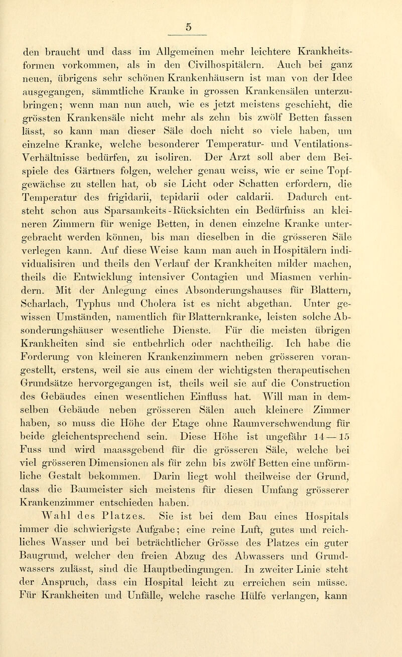 formen vorkommen, als in den Civilhospitälern. Auch bei ganz neuen, übrigens sehr schönen Krankenhäusern ist man von der Idee ausgegangen, sämmtliche Kranke in grossen Krankensälen unterzu- bringen; wenn man nun auch, wie es jetzt meistens geschieht, die grössten Krankensäle nicht mehr als zehn bis zwölf Betten fassen lässt, so kann man dieser Säle doch nicht so viele haben, um einzelne Kranke, welche besonderer Temperatur- und Ventilations- Verhältnisse bedürfen, zu isoliren. Der Arzt soll aber dem Bei- spiele des Gärtners folgen, welcher genau weiss, wie er seine Topf- gewächse zu stellen hat, ob sie Licht oder Schatten erfordern, die Temperatur des frigidarii, tepidarii oder caldarii. Dadurch ent- steht schon aus Sparsamkeits -Rücksichten ein Bedürfniss an klei- neren Zimmern für wenige Betten, in denen einzelne Kranke unter- gebracht werden können, bis man dieselben in die grösseren Säle verlegen kann. Auf diese Weise kann man auch in Hospitälern indi- vidualisiren und theils den Verlauf der Krankheiten milder machen, theils die Entwicklung intensiver Contagien und Miasmen verhin- dern. Mit der Anlegung eines Absonderungshauses für Blattern, Scharlach, Typhus und Cholera ist es nicht abgethan. Unter ge- wissen Umständen, namentlich für Blatternkranke, leisten solche Ab- sonderungshäuser wesentliche Dienste. Für die meisten übrigen Krankheiten sind sie entbehrlich oder nachtheilig. Ich habe die Forderung von kleineren Krankenzimmern neben grösseren voran- gestellt, erstens, weil sie aus einem der wichtigsten therapeutischen Grundsätze hervorgegangen ist, theils weil sie auf die Construction des Gebäudes einen wesentlichen Einfluss hat. Will man in dem- selben Gebäude neben grösseren Sälen auch kleinere Zimmer haben, so muss die Höhe der Etage ohne Raumverschwendung für beide gleichentsprechend sein. Diese Höhe ist ungefähr 14—15 Fuss und wird maassgebend für die grösseren Säle, welche bei viel grösseren Dimensionen als für zehn bis zwölf Betten eine unförm- liche Gestalt bekommen. Darin liegt wohl theilweise der Grund, dass die Baumeister sich meistens für diesen Umfang grösserer Krankenzimmer entschieden haben. Wahl des Platzes. Sie ist bei dem Bau eines Hospitals immer die schwierigste Aufgabe; eine reine Luft, gutes und reich- liches Wasser und bei beträchtlicher Grösse des Platzes ein guter Baugrund, welcher den freien Abzug des Abwassers und Grund- wassers zulässt, sind die Hauptbedingungen. In zweiter Linie steht der Anspruch, dass ein Hospital leicht zu erreichen sein müsse. Für Krankheiten und Unfälle, welche rasche Hülfe verlangen, kann