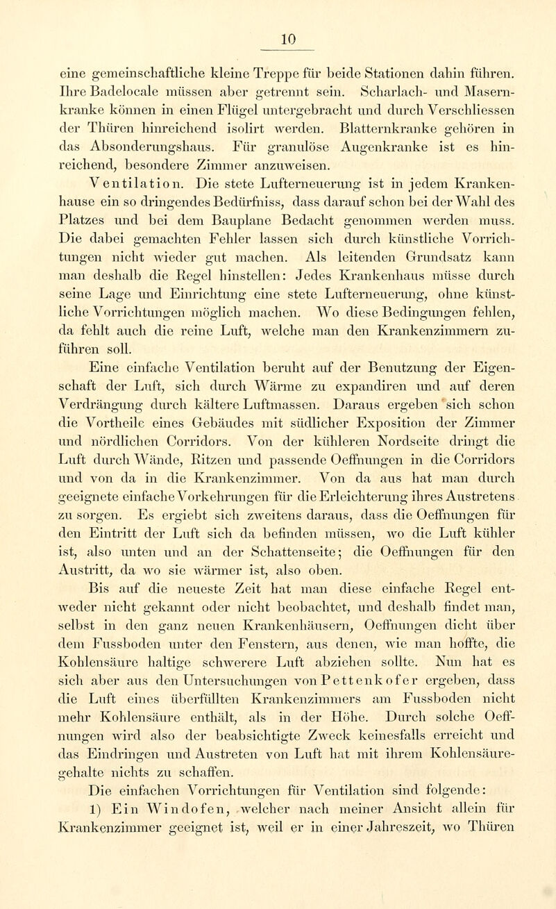 eine gemeinschaftliche kleine Treppe für beide Stationen dahin führen. Ihre Badelocale müssen aber getrennt sein. Scharlach- und Masern- kranke können in einen Flügel untergebracht und durch Verschliessen der Thüren hinreichend isolirt werden. Blatternkranke gehören in das Absonderungshaus. Für granulöse Augenkranke ist es hin- reichend, besondere Zimmer anzuweisen. Ventilation. Die stete Lufterneuerung ist in jedem Kranken- hause ein so dringendes Bedürfniss, dass darauf schon bei der Wahl des Platzes und bei dem Bauplane Bedacht genommen werden muss. Die dabei gemachten Fehler lassen sich durch künstliche Vorrich- tungen nicht wieder gut machen. Als leitenden Grundsatz kann man deshalb die Regel hinstellen: Jedes Krankenhaus müsse durch seine Lage und Einrichtung eine stete Lufterneuerung, ohne künst- liche Vorrichtungen möglich machen. Wo diese Bedingungen fehlen, da fehlt auch die reine Luft, welche man den Krankenzimmern zu- führen soll. Eine einfache Ventilation beruht auf der Benutzung der Eigen- schaft der Luft, sich durch Wärme zu expandiren und auf deren Verdrängung durch kältere Luftmassen. Daraus ergeben'sich schon die Vortheile eines Gebäudes mit südlicher Exposition der Zimmer und nördlichen Corridors. Von der kühleren Nordseite dringt die Luft durch Wände, Ritzen und passende Oeffnungen in die Corridors und von da in die Krankenzimmer. Von da aus hat man durch geeignete einfache Vorkehrungen für die Erleichterung ihres Austretens zu sorgen. Es ergiebt sich zweitens daraus, dass die Oeffnungen für den Eintritt der Luft sich da befinden müssen, wo die Luft kühler ist, also unten und an der Schattenseite; die Oeffnungen für den Austritt, da wo sie wärmer ist, also oben. Bis auf die neueste Zeit hat man diese einfache Regel ent- Aveder nicht gekannt oder nicht beobachtet, und deshalb findet man, selbst in den ganz neuen Krankenhäusern, Oeffnungen dicht über dem Fussboden unter den Fenstern, aus denen, wie man hoffte, die Kohlensäure haltige schwerere Luft abziehen sollte. Nun hat es sich aber aus den Untersuchungen vonPettenkofer ergeben, dass die Luft eines überfüllten Krankenzimmers am Fussboden nicht mehr Kohlensäure enthält, als in der Höhe. Durch solche Oeff- nungen wird also der beabsichtigte Zweck keinesfalls erreicht und das Eindringen und Austreten von Luft hat mit ihrem Kohlensäure- gehalte nichts zu schaffen. Die einfachen Vorrichtungen für Ventilation sind folgende: 1) Ein Windofen, Avelcher nach meiner Ansicht allein für Krankenzimmer geeignet ist, weil er in einer Jahreszeit, wo Thüren