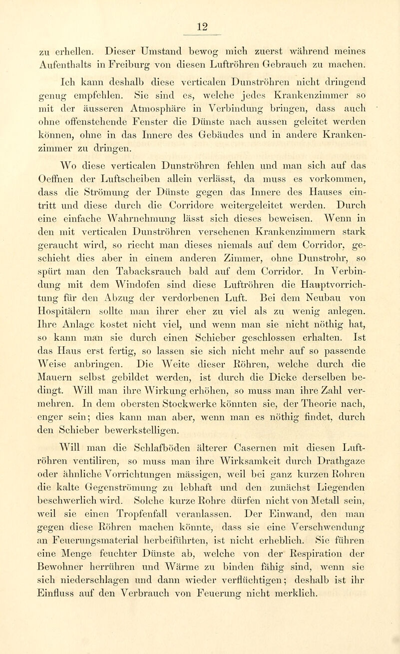 zu erhellen. Dieser Umstand bewog mich zuerst während meines Aufenthalts in Freiburg von diesen Luftröhren Gebrauch zu machen. Ich kann deshalb diese verticalen Dunströhren nicht dringend genug empfehlen. Sie sind es, welche jedes Krankenzimmer so mit der äusseren Atmosphäre in Verbindimg bringen, dass auch ohne offenstehende Fenster die Dünste nach aussen geleitet werden können, ohne in das Innere des Gebäudes und in andere Kranken- zimmer zu dringen. Wo diese verticalen Dunströhren fehlen und man sich auf das Oeffnen der Luftscheiben allein verlässt, da muss es vorkommen, dass die Strömung der Dünste gegen das Innere des Hauses ein- tritt und diese durch die Corridore weitergeleitet werden. Durch eine einfache Wahrnehmung lässt sich dieses beweisen. Wenn in den mit verticalen Dunströhren versehenen Krankenzimmern stark geraucht wird, so riecht man dieses niemals auf dem Corridor, ge- schieht dies aber in einem anderen Zimmer, ohne Dunstrohr, so spürt man den Tabacksrauch bald auf dem Corridor. In Verbin- dung mit dem Windofen sind diese Luftröhren die Hauptvorrich- tung für den Abzug der verdorbenen Luft. Bei dem Neubau von Hospitälern sollte man ihrer eher zu viel als zu wenig anlegen. Ihre Anlage kostet nicht viel, und wenn man sie nicht nöthig hat, so kann man sie durch einen Schieber geschlossen erhalten. Ist das Haus erst fertig, so lassen sie sich nicht mehr auf so passende Weise anbringen. Die Weite dieser Röhren, welche durch die Mauern selbst gebildet werden, ist durch die Dicke derselben be- dingt. Will man ihre Wirkung erhöhen, so muss man ihre Zahl ver- mehren. In dem obersten Stockwerke könnten sie, der Theorie nach, enger sein; dies kann man aber, wenn man es nöthig findet, durch den Schieber bewerkstelligen. Will man die Schlafböden älterer Casernen mit diesen Luft- röhren ventiliren, so muss man ihre Wirksamkeit durch Drathgaze oder ähnliche Vorrichtungen massigen, weil bei ganz kurzen Rohren die kalte Gegenströmung zu lebhaft und den zunächst Liegenden beschwerlich wird. Solche kurze Rohre dürfen nicht von Metall sein, weil sie einen Tropfenfall veranlassen. Der Einwand, den man gegen diese Röhren machen könnte, dass sie eine Verschwendung an Feuerungsmaterial herbeiführten, ist nicht erheblich. Sie führen eine Menge feuchter Dünste ab, welche von der Respiration der Bewohner herrühren und Wärme zu binden fähig sind, wenn sie sich niederschlagen und dann wieder verflüchtigen 5 deshalb ist ihr Einfluss auf den Verbrauch von Feuerung nicht merklich.