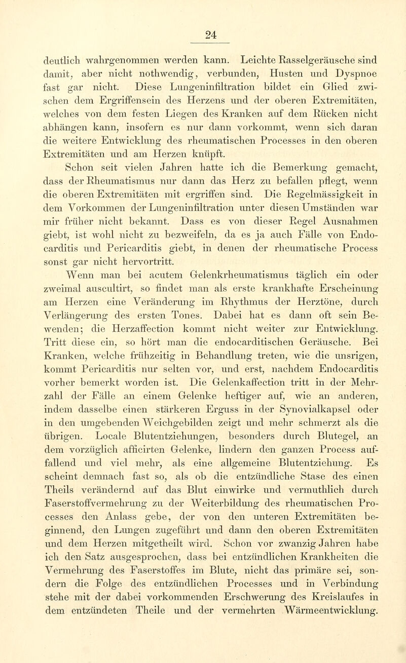 deutlich wahrgenommen werden kann. Leichte Rasselgeräusche sind damit7 aber nicht nothwendig, verbunden, Husten und Dyspnoe fast gar nicht. Diese Lungeninfiltration bildet ein Glied zwi- schen dem Ergriffensein des Herzens und der oberen Extremitäten, welches von dem festen Liegen des Kranken auf dem Rücken nicht abhängen kann, insofern es nur dann vorkommt, wenn sich daran die weitere Entwicklung des rheumatischen Processes in den oberen Extremitäten und am Herzen knüpft. Schon seit vielen Jahren hatte ich die Bemerkung gemacht, dass der Rheumatismus nur dann das Herz zu befallen pflegt, wenn die oberen Extremitäten mit ergriffen sind. Die Regelmässigkeit in dem Vorkommen der Lungeninfiltration unter diesen Umständen war mir früher nicht bekannt. Dass es von dieser Regel Ausnahmen giebt, ist wohl nicht zu bezweifeln, da es ja auch Fälle von Endo- carditis und Pericarditis giebt, in denen der rheumatische Process sonst gar nicht hervortritt. Wenn man bei acutem Gelenkrheumatismus täglich ein oder zweimal auscultirt, so findet man als erste krankhafte Erscheinung am Herzen eine Veränderung im Rhythmus der Herztöne, durch Verlängerung des ersten Tones. Dabei hat es dann oft sein Be- wenden; die Herzaffection kommt nicht weiter zur Entwicklung. Tritt diese ein, so hört man die endocarditischen Geräusche. Bei Kranken, welche frühzeitig in Behandlung treten, wie die unsrigen, kommt Pericarditis nur selten vor, und erst, nachdem Endocarditis vorher bemerkt worden ist. Die Gelenkaffection tritt in der Mehr- zahl der Fälle an einem Gelenke heftiger auf, wie an anderen, indem dasselbe einen stärkeren Erguss in der Synovialkapsel oder in den umgebenden Weichgebilden zeigt und mehr schmerzt als die übrigen. Locale Blutentziehungen, besonders durch Blutegel, an dem vorzüglich afficirten Gelenke, lindern den ganzen Process auf- fallend und viel mehr, als eine allgemeine Blutentziehung. Es scheint demnach fast so, als ob die entzündliche Stase des einen Theils verändernd auf das Blut einwirke und vermuthlich durch Faserstoffvermehrung zu der Weiterbildung des rheumatischen Pro- cesses den Anlass gebe, der von den unteren Extremitäten be- ginnend, den Lungen zugeführt und dann den oberen Extremitäten und dem Herzen mitgetheilt wird. Schon vor zwanzig Jahren habe ich den Satz ausgesprochen, dass bei entzündlichen Krankheiten die Vermehrung des Faserstoffes im Blute, nicht das primäre sei, son- dern die Folge des entzündlichen Processes und in Verbindung stehe mit der dabei vorkommenden Erschwerung des Kreislaufes in dem entzündeten Theile und der vermehrten Wärmeentwicklung.