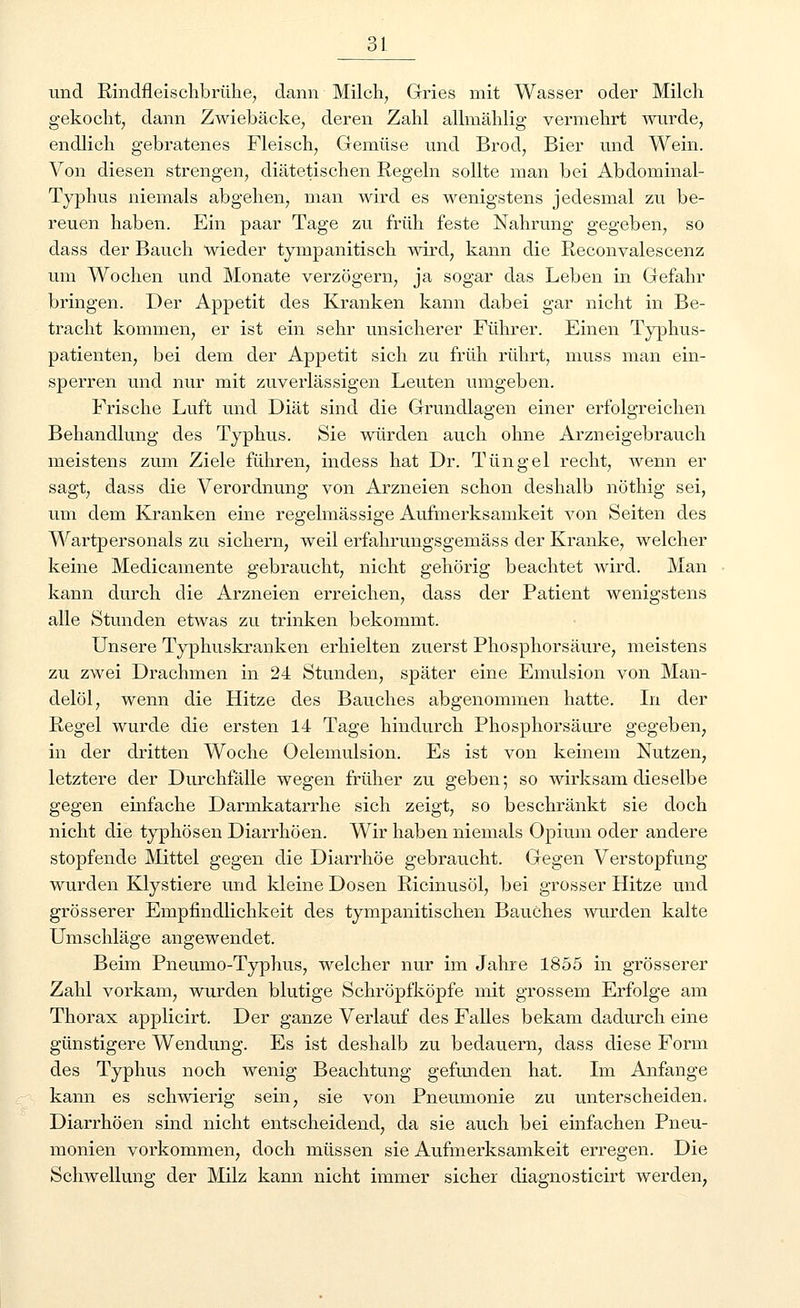 und Rindfleischbrühe, dann Milch, Gries mit Wasser oder Milch gekocht, dann Zwiebäcke, deren Zahl allmählig vermehrt wurde, endlich gebratenes Fleisch, Gemüse und Brod, Bier und Wein. Von diesen strengen, diätetischen Regeln sollte man bei Abdominal- Typhus niemals abgehen, man wird es wenigstens jedesmal zu be- reuen haben. Ein paar Tage zu früh feste Nahrung gegeben, so dass der Bauch wieder tympanitisck wird, kann die Reconvalescenz um Wochen und Monate verzögern, ja sogar das Leben in Gefahr bringen. Der Appetit des Kranken kann dabei gar nicht in Be- tracht kommen, er ist ein sehr unsicherer Führer. Einen Typhus- patienten, bei dem der Appetit sich zu früh rührt, muss man ein- sperren und nur mit zuverlässigen Leuten umgeben. Frische Luft und Diät sind die Grundlagen einer erfolgreichen Behandlung des Typhus. Sie würden auch ohne Arzneigebrauch meistens zum Ziele führen, indess hat Dr. Tun gel recht, wenn er sagt, dass die Verordnung von Arzneien schon deshalb nöthig sei, um dem Kranken eine regelmässige Aufmerksamkeit von Seiten des Wartpersonals zu sichern, weil erfahrungsgemäss der Kranke, welcher keine Medicamente gebraucht, nicht gehörig beachtet wird. Man kann durch die Arzneien erreichen, dass der Patient wenigstens alle Stunden etwas zu trinken bekommt. Unsere Typhuskranken erhielten zuerst Phosphorsäure, meistens zu zwei Drachmen in 24 Stunden, später eine Emulsion von Man- delöl, wenn die Hitze des Bauches abgenommen hatte. In der Regel wurde die ersten 14 Tage hindurch Phosphorsäure gegeben, in der dritten Woche Oelemulsion. Es ist von keinem Nutzen, letztere der Durchfälle wegen früher zu geben; so wirksam dieselbe gegen einfache Darmkatarrhe sich zeigt, so beschränkt sie doch nicht die typhösen Diarrhöen. Wir haben niemals Opium oder andere stopfende Mittel gegen die Diarrhöe gebraucht. Gegen Verstopfung wurden Klystiere und kleine Dosen Ricinusöl, bei grosser Hitze und grösserer Empfindlichkeit des tympanitischen Bauches wurden kalte Umschläge angewendet. Beim Pneumo-Typhus, welcher nur im Jahre 1855 in grösserer Zahl vorkam, wurden blutige Schröpfköpfe mit grossem Erfolge am Thorax applicirt. Der ganze Verlauf des Falles bekam dadurch eine günstigere Wendung. Es ist deshalb zu bedauern, dass diese Form des Typhus noch wenig Beachtung gefunden hat. Im Anfange kann es schwierig sein, sie von Pneumonie zu unterscheiden. Diarrhöen sind nicht entscheidend, da sie auch bei einfachen Pneu- monien vorkommen, doch müssen sie Aufmerksamkeit erregen. Die Schwellung der Milz kann nicht immer sicher diagnosticirt werden,