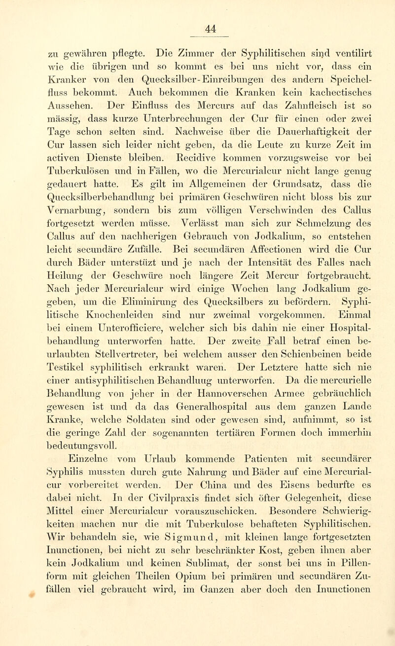 zu gewähren pflegte. Die Zimmer der Syphilitischen sind ventilirt wie die übrigen und so kommt es bei uns nicht vor; dass ein Kranker von den Quecksilber-Einreibungen des andern Speichel- fluss bekommt. Auch bekommen die Kranken kein kachectisches Aussehen. Der Einfluss des Mercurs auf das Zahnfleisch ist so massig, dass kurze Unterbrechungen der Cur für einen oder zwei Tage schon selten sind. Nachweise über die Dauerhaftigkeit der Cur lassen sich leider nicht geben, da die Leute zu kurze Zeit im activen Dienste bleiben. Recidive kommen vorzugsweise vor bei Tuberkulösen und in Fällen, avo die Mercurialcur nicht lange genug gedauert hatte. Es gilt im Allgemeinen der Grundsatz, dass die Quecksilberbehandlung bei primären Geschwüren nicht bloss bis zur Vernarbung, sondern bis zum völligen Verschwinden des Callus fortgesetzt werden müsse. Verlässt man sich zur Schmelzung: des Callus auf den nachherigen Gebrauch von Jodkalium, so entstehen leicht secundäre Zufälle. Bei secundären Affectionen wird die Cur durch Bäder unterstüzt und je nach der Intensität des Falles nach Heilung der Geschwüre noch längere Zeit Mercur fortgebraucht. Nach jeder Mercurialcur wird einige Wochen lang Jodkalium ge- geben, um die Eliminirung des Quecksilbers zu befördern. Syphi- litische Knochenleiden sind nur zweimal vorgekommen. Einmal bei einem Unterofficiere, welcher sich bis dahin nie einer Hospital- behandlung unterworfen hatte. Der zweite Fall betraf einen be- urlaubten Stellvertreter, bei welchem ausser den Schienbeinen beide Testikel syphilitisch erkrankt waren. Der Letztere hatte sich nie einer antisyphilitischen Behandlung unterworfen. Da die mercurielle Behandlung von jeher in der Hannoverschen Armee gebräuchlich gewesen ist und da das Generalhospital aus dem ganzen Lande Kranke, welche Soldaten sind oder gewesen sind, aufnimmt, so ist die geringe Zahl der sogenannten tertiären Formen doch immerhin bedeutungsvoll. Einzelne vom Urlaub kommende Patienten mit seeundärer Syphilis mussten durch gute Nahrung und Bäder auf eine Mercurial- cur vorbereitet werden. Der China und des Eisens bedurfte es dabei nicht. In der Civilpraxis findet sich öfter Gelegenheit, diese Mittel einer Mercurialcur vorauszuschicken. Besondere Schwierig- keiten machen nur die mit Tuberkulose behafteten Syphilitischen. Wir behandeln sie, wie Sigmund, mit kleinen lange fortgesetzten Inunctionen, bei nicht zu sehr beschränkter Kost, geben ihnen aber kein Jodkalium und keinen Sublimat, der sonst bei uns in Pillen- form mit gleichen Theilen Opium bei primären und secundären Zu- fällen viel gebraucht wird, im Ganzen aber doch den Inunctionen