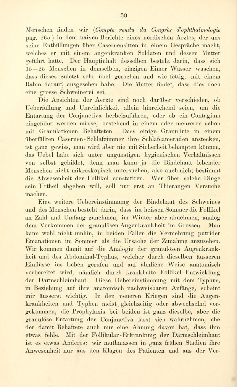 Menschen finden wir (Compte rendu du Congres d'Ophthalmologie pag. 265.) in dem naiven Berichte eines nordischen Arztes, der uns seine Enthüllungen über Casernensitten in einem Gespräche macht, welches er mit einem augenkranken Soldaten und dessen Mutter geführt hatte. Der Hauptinhalt desselben besteht darin, dass sich 15 — 25 Menschen in demselben, einzigen Eimer Wasser wuschen, dass dieses zuletzt sehr übel gerochen und wie fettig, mit einem Rahm darauf, ausgesehen habe. Die Mutter findet, dass dies doch eine grosse Schweinerei sei. Die Ansichten der Aerzte sind noch darüber verschieden, ob Ueberfüllung und Unreinlichkeit allein hinreichend seien, um die Entartung der Conjunctiva herbeizuführen, oder ob ein Contagium eingeführt werden müsse, bestehend in einem oder mehreren schon mit Granulationen Behafteten. Dass einige Granulirte in einem überfüllten Casernen-Schlafzimmer ihre Schlafcameraden anstecken, ist ganz gewiss, man wird aber nie mit Sicherheit behaupten können, das Uebel habe sich unter ungünstigen hygienischen Verhältnissen von selbst gebildet, denn man kann ja die Bindehaut lebender Menschen nicht mikroskopisch untersuchen, also auch nicht bestimmt die Abwesenheit der Follikel constatiren. Wer über solche Dinge sein Urtheil abgeben will, soll nur erst an Thieraugen Versuche machen. Eine weitere Uebereinstimmung der Bindehaut des Schweines und des Menschen besteht darin, dass im heissen Sommer die Follikel an Zahl und Umfang zunehmen, im Winter aber abnehmen, analog dem Vorkommen der granulösen Augenkrankheit im Grossen. Man kann wohl nicht umhin, in beiden Fällen die Vermehrung putrider Emanationen im Sommer als die Ursache der Zunahme anzusehen. Wir kommen damit auf die Analogie der granulösen Augenkrank- heit und des Abdominal-Typhus, welcher durch dieselben äusseren Einflüsse ins Leben gerufen und auf ähnliche Weise anatomisch vorbereitet wird, nämlich durch krankhafte Follikel-Entwicklung der Darmschleimhaut. Diese Uebereinstimmung mit dem Typhus, in Beziehung auf ihre anatomisch nachweisbaren Anfänge, scheint mir äusserst wichtig. In den neueren Kriegen sind die Augen- krankheiten und Typhen meist gleichzeitig oder abwechselnd vor- gekommen, die Prophylaxis bei beiden ist ganz dieselbe, aber die granulöse Entartung der Conjunctiva lässt sich wahrnehmen, ehe der damit Behaftete auch nur eine Ahnung davon hat, dass ihm etwas fehle. Mit der Follikulär-Erkrankung der Darmschleimhaut ist es etwas Anderes; wir muthmassen in ganz frühen Stadien ihre Anwesenheit nur aus den Klagen des Patienten und aus der Ver-