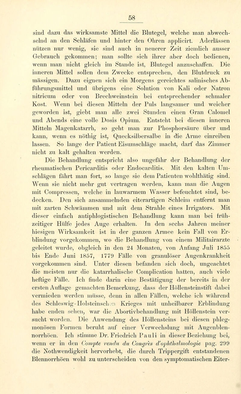 sind dazu das wirksamste Mittel die Blutegel, welche man abwech- selnd an den Schläfen und hinter den Ohren applicirt. Aderlässen nützen nur wenig, sie sind auch in neuerer Zeit ziemlich ausser Gebrauch gekommen; man sollte sich ihrer aber doch bedienen, wenn man nicht gleich im Stande ist, Blutegel anzuschaffen. Die inneren Mittel sollen dem Zwecke entsprechen, den Blutdruck zu massigen. Dazu eignen sich ein Morgens gereichtes salinisches Ab- führungsmittel und übrigens eine Solution von Kali oder Natron nitricum oder von Brechweinstein bei entsprechender schmaler Kost. Wenn bei diesen Mitteln der Puls langsamer und weicher geworden ist, giebt man alle zwei Stunden einen Gran Calomel und Abends eine volle Dosis Opium. Entsteht bei diesen inneren Mitteln Magenkatarrh, so geht man zur Phosphorsäure über und kann, wenn es nöthig ist, Quecksilbersalbe in die Arme einreiben lassen. So lange der Patient Eisumschläge macht, darf das Zimmer nicht zu kalt gehalten werden. Die Behandlung entspricht also ungefähr der Behandlung der rheumatischen Pericarditis oder Endocarditis. Mit den kalten Um- schlägen fährt man fort, so lange sie dem Patienten wohlthätig sind. Wenn sie nicht mehr gut vertragen werden, kann man die Augen mit Compressen, welche in lauwarmem Wasser befeuchtet sind, be- decken. Den sich ansammelnden eiterartigen Schleim entfernt man mit zarten Schwämmen und mit dem Strahle eines Irrigators. Mit dieser einfach antiphlogistischen Behandlung kann man bei früh- zeitiger Hülfe jedes Auge erhalten. In den sechs Jahren meiner hiesigen Wirksamkeit ist in der ganzen Armee kein Fall von Er- blindung vorgekommen, wo die Behandlung von einem Militairarzte geleitet wurde, obgleich in den 24 Monaten, von Anfang Juli 1855 bis Ende Juni 1857, 1779 Fälle von granulöser Augenkrankheit vorgekommen sind. Unter diesen befanden sich doch, ungeachtet die meisten nur die katarrhalische Complication hatten, auch viele heftige Fälle. Ich finde darin eine Bestätigung der bereits in der ersten Auflage gemachten Bemerkung, dass der Höllensteinstift dabei vermieden werden müsse, denn in allen Fällen, welche ich während des Schleswig-Holsteinschon Krieges mit unheilbarer Erblindung habe enden sehen, war die Abortivbehandlung mit Höllenstein ver- sucht worden. Die Anwendung des Höllensteins bei diesen phleg- monösen Formen beruht auf einer Verwechslung mit Augenblen- norrhöen. Ich stimme Dr. Friedrich Pauli in dieser Beziehung bei, wenn er in den Compte rendu du Congres d'Ophthalmologie pag. 299 die Notwendigkeit hervorhebt, die durch Trippergift entstandenen Blennorrhöen wohl zu unterscheiden von den symptomatischen Eiter-