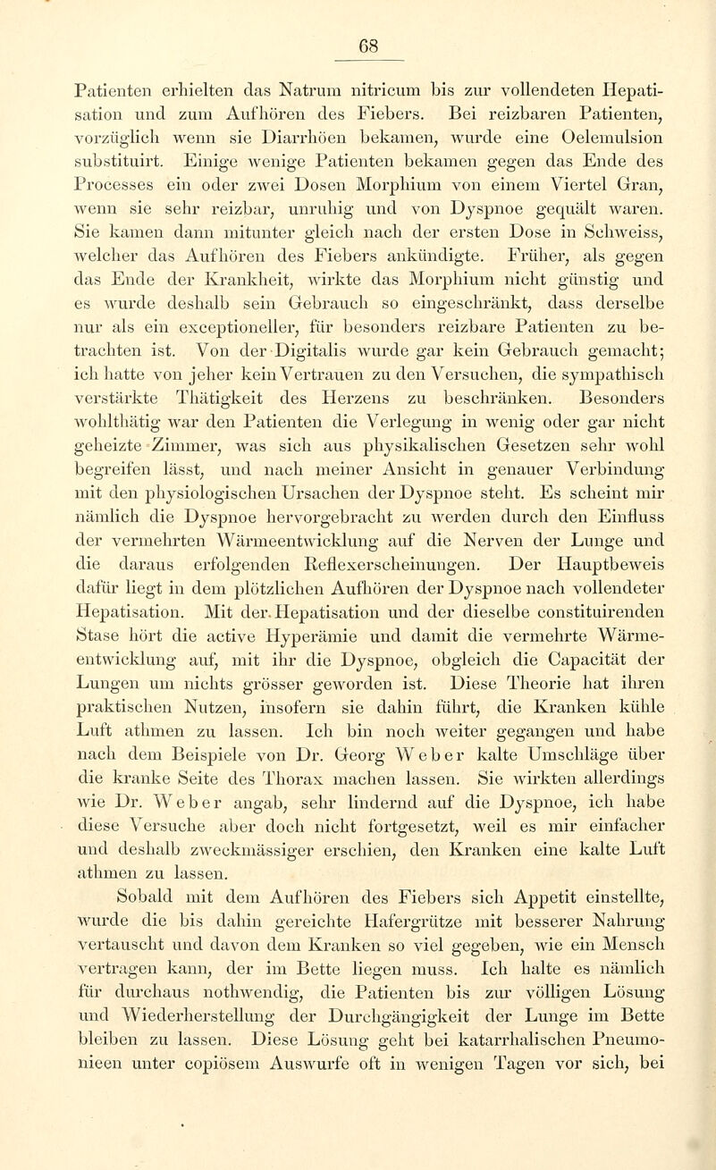 Patienten erhielten das Natrum nitricum bis zur vollendeten Hepati- sation und zum Aufhören des Fiebers. Bei reizbaren Patienten, vorzüglich wenn sie Diarrhöen bekamen, wurde eine Oelemulsion substituirt. Einige wenige Patienten bekamen gegen das Ende des Processes ein oder zwei Dosen Morphium von einem Viertel Gran, wenn sie sehr reizbar, unruhig und von Dyspnoe gequält waren. Sie kamen dann mitunter gleich nach der ersten Dose in Sehweiss, welcher das Aufhören des Fiebers ankündigte. Früher, als gegen das Ende der Krankheit, wirkte das Morphium nicht günstig und es wurde deshalb sein Gebrauch so eingeschränkt, dass derselbe nur als ein exceptioneller, für besonders reizbare Patienten zu be- trachten ist. Von der Digitalis wurde gar kein Gebrauch gemacht; ich hatte von jeher kein Vertrauen zu den Versuchen, die sympathisch verstärkte Thätigkeit des Herzens zu beschränken. Besonders wohlthätig war den Patienten die Verlegung in wenig oder gar nicht geheizte Zimmer, was sich aus physikalischen Gesetzen sehr wohl begreifen lässt, und nach meiner Ansicht in genauer Verbindung mit den physiologischen Ursachen der Dyspnoe steht. Es scheint mir nämlich die Dyspnoe hervorgebracht zu werden durch den Einfluss der vermehrten Wärmeentwicklung auf die Nerven der Lunge und die daraus erfolgenden Reflexerscheinungen. Der Hauptbeweis dafür liegt in dem plötzlichen Aufhören der Dyspnoe nach vollendeter Hepatisation. Mit der. Hepatisation und der dieselbe constituirenden Stase hört die active Hyperämie und damit die vermehrte Wärme- entwicklung auf, mit ihr die Dyspnoe, obgleich die Capacität der Lungen um nichts grösser geworden ist. Diese Theorie hat ihren praktischen Nutzen, insofern sie dahin führt, die Kranken kühle Luft athmen zu lassen. Ich bin noch weiter gegangen und habe nach dem Beispiele von Dr. Georg Weber kalte Umschläge über die kranke Seite des Thorax machen lassen. Sie wirkten allerdings wie Dr. Weber angab, sehr lindernd auf die Dyspnoe, ich habe diese Versuche aber doch nicht fortgesetzt, weil es mir einfacher und deshalb zweckmässiger erschien, den Kranken eine kalte Luft athmen zu lassen. Sobald mit dem Aufhören des Fiebers sich Appetit einstellte, wurde die bis dahin gereichte Hafergrütze mit besserer Nahrung vertauscht und davon dem Kranken so viel gegeben, wie ein Mensch vertragen kann, der im Bette liegen muss. Ich halte es nämlich für durchaus nothwendig, die Patienten bis zur völligen Lösung und Wiederherstellung der Durchgängigkeit der Lunge im Bette bleiben zu lassen. Diese Lösung geht bei katarrhalischen Pneumo- nieen unter copiösem Auswurfe oft in wenigen Tagen vor sich, bei