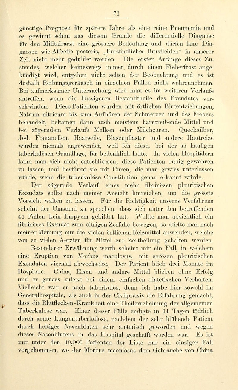 günstige Prognose für spätere Jahre als eine reine Pneumonie und es gewinnt schon aus diesem Grunde die differentielle Diagnose für den Militairarzt eine grössere Bedeutung und dürfen laxe Dia- gnosen wie Affectio pectoris, „Entzündliches Brustleiden in unserer Zeit nicht mehr geduldet werden. Die ersten Anfänge dieses Zu- standes, welcher keineswegs immer durch einen Fieberfrost ange- kündigt wird, entgehen nicht selten der Beobachtung und es ist deshalb Reibungsgeräusch in einzelnen Fällen nicht wahrzunehmen. Bei aufmerksamer Untersuchung wird man es im weiteren Verlaufe antreffen, wenn die flüssigeren Bestandtheile des Exsudates ver- schwinden. Diese Patienten wurden mit örtlichen Blutentziehungen, Natrum nitricum bis zum Aufhören der Schmerzen und des Fiebers behandelt, bekamen dann auch meistens harntreibende Mittel und bei zögerndem Verlaufe Molken oder Milchcuren. Quecksilber, Jod, Fontanellen, Haarseile, Blasenpflaster und andere Hautreize wurden niemals angewendet, weil ich diese, bei der so häufigen tuberkulösen Grundlage, für bedenklich halte. In vielen Hospitälern kann man sich nicht entschliessen, diese Patienten ruhig gewähren zu lassen, und bestürmt sie mit Curen, die man gewiss unterlassen würde, wenn die tuberkulöse Constitution genau erkannt würde. Der zögernde Verlauf eines mehr fibrinösen pleuritischen Exsudats sollte nach meiner Ansicht hinreichen, um die grösste Vorsicht walten zu lassen. Für die Richtigkeit unseres Verfahrens scheint der Umstand zu sprechen, dass sich unter den betreffenden 41 Fällen kein Empyem gebildet hat. Wollte man absichtlich ein fibrinöses Exsudat zum eitrigen Zerfalle bewegen, so dürfte man nach meiner Meinung nur die vielen örtlichen Reizmittel anwenden, welche von so vielen Aerzten für Mittel zur Zertheilung gehalten werden. Besonderer Erwähnung werth scheint mir ein Fall, in welchem eine Eruption von Morbus maculosus, mit serösen pleuritischen Exsudaten viermal abwechselte. Der Patient blieb drei Monate im Hospitale. China, Eisen und andere Mittel blieben ohne Erfolg und er genass zuletzt bei einem einfachen diätetischen Verhalten. Vielleicht war er auch tuberkulös, denn ich habe hier sowohl im Generalhospitale, als auch in der Civilpraxis die Erfahrung gemacht, dass die Blutflecken-Krankheit eine Theilerscheinung der allgemeinen Tuberkulose war. Einer dieser Fälle endigte in 14 Tagen tödtlich durch acute Lungentuberkulose, nachdem der sehr blühende Patient durch heftiges Nasenbluten sehr anämisch geworden und wegen dieses Nasenblutens in das Hospital geschafft worden war. Es ist mir unter den 10,000 Patienten der Liste nur ein einziger Fall vorgekommen, wo der Morbus maculosus dem Gebrauche von China