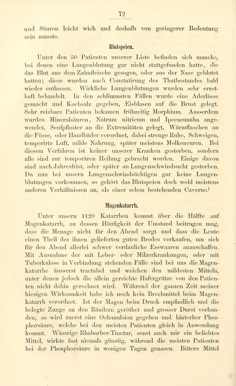 lind Säuren leicht wich, und deshalb von geringerer Bedeutung sein musste. Blutspeien. Unter den 50 Patienten unserer Liste befinden sich manche, bei denen eine Lungenblutung gar nicht stattgefunden hatte, die das Blut aus dem Zahnfleische gesogen, oder aus der Nase geblutet hatten; diese wurden nach Constatirung des Thatbestandes bald wieder entlassen. Wirkliche Lungenblutungen wurden sehr ernst- haft behandelt. In den schlimmsten Fällen wurde eine Aderlässe gemacht und Kochsalz gegeben, Eisblasen auf die Brust gelegt. Sehr reizbare Patienten bekamen frühzeitig Morphium. Ausserdem wurden Mineralsäuren, Natrum nitricum und Ipecacuanha ange- wendet, Senfpflaster an die Extremitäten gelegt, Wärmflaschen an die Füsse, oder Handbäder verordnet, dabei strenge Ruhe, Schweigen, temperirte Luft, milde Nahrung, später meistens Molkencuren. Bei diesem Verfahren ist keiner unserer Kranken gestorben, sondern alle sind zur temporären Heilung gebracht worden. Einige davon sind nach Jahresfrist, oder später an Lungenschwindsucht gestorben. Da nun bei unsern Lungenschwindsüchtigen gar keine Lungen- blutungen vorkommen, so gehört das Blutspeien doch wohl meistens anderen Verhältnissen an, als einer schon bestehenden Caverne.1 Magenkatarrh. Unter unsern 1120 Katarrhen kommt über die Hälfte auf Magenkatarrh, zu dessen Häufigkeit der Umstand beitragen mag, dass die Menage nicht für den Abend sorgt und dass die Leute einen Theil des ihnen gelieferten guten Brodes verkaufen, um sich für den Abend allerlei schwer verdauliche Esswaaren anzuschaffen. Mit Ausnahme der mit Leber- oder Milzerkrankungen, oder mit Tuberkulose in Verbindung stehenden Fälle sind bei uns die Magen- katarrhe äusserst tractabel und weichen den mildesten Mitteln, unter denen jedoch die allein gereichte Hafergrütze von den Patien- ten nicht dahin gerechnet wird. Während der ganzen Zeit meiner hiesigen Wirksamkeit habe ich noch kein Brechmittel beim Magen- katarrh verordnet. Ist der Magen beim Druck empfindlich und die belegte Zunge an den Rändern geröthet und grosser Durst vorhan- den, so wird zuerst eine Oelemulsion gegeben und hinterher Phos- phorsäure, welche bei den meisten Patienten gleich in Anwendung kommt. Wässrige Rhabarber-Tinctur, sonst auch mir ein beliebtes Mittel, wirkte fast niemals günstig, während die meisten Patienten bei der Phosphorsäure in wenigen Tagen genasen. Bittere Mittel
