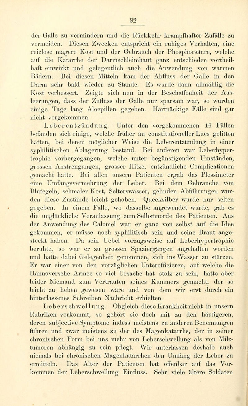 der Galle zu vermindern und die Rückkehr krampfhafter Zufälle zu vermeiden. Diesen Zwecken entspricht ein ruhiges Verhalten, eine reizlose magere Kost und der Gebrauch der Phosphorsäure, welche auf die Katarrhe der Darmschleimhaut ganz entschieden vortheil- haft einwirkt und gelegentlich auch die Anwendung von warmen Bädern. Bei diesen Mitteln kam der Abfluss der Galle in den Darm sehr bald wieder zu Stande. Es wurde dann allmählig die Kost verbessert. Zeigte sich nun in der Beschaffenheit der Aus- leerungen, dass der Zufluss der Galle nur sparsam war, so wurden einige Tage lang Aloepillen gegeben. Hartnäckige Fälle sind gar nicht vorgekommen. Leberentzündung. Unter den vorgekommenen 16 Fällen befanden sich einige, welche früher an constitutioneller Lues gelitten hatten, bei denen möglicher Weise die Leberentzündung in einer syphilitischen Ablagerung bestand. Bei anderen war Leberhyper- trophie vorhergegangen, welche unter begünstigenden Umständen, grossen Anstrengungen, grosser Hitze, entzündliche Complicationen gemacht hatte. Bei allen unsern Patienten ergab das Plessimeter eine Umfangsvermehrung der Leber. Bei dem Gebrauche von Blutegeln, schmaler Kost, Selterswasser, gelinden Abführungen wur- den diese Zustände leicht gehoben. Quecksilber wurde nur selten gegeben. In einem Falle, wo dasselbe angewendet wurde, gab es die unglückliche Veranlassung zum Selbstmorde des Patienten. Aus der Anwendung des Calomel war er ganz von selbst auf die Idee gekommen, er müsse noch syphilitisch sein und seine Braut ange- steckt haben. Da sein Uebel vorzugsweise auf Leberhypertrophie beruhte, so war er zu grossen Spaziergängen angehalten worden und hatte dabei Gelegenheit genommen, sich ins Wass,er zu stürzen. Er war einer von den vorzüglichen Unterofficieren, auf welche die Hannoversche Armee so viel Ursache hat stolz zu sein, hatte aber leider Niemand zum Vertrauten seines Kummers gemacht, der so leicht zu heben gewesen wäre und von dem wir erst durch ein hinterlassenes Schreiben Nachricht erhielten. L eb e r s ch w e 11 u n g. Obgleich diese Krankheit nicht in unsern Rubriken vorkommt, so gehört sie doch mit zu den häufigeren, deren subjective Symptome indess meistens zu anderen Benennungen führen und zwar meistens zu der des Magenkatarrhs, der in seiner chronischen Form bei uns mehr von Leb er Schwellung als von Milz- tumoren abhängig zu sein pflegt. Wir unterlassen deshalb auch niemals bei chronischen Magenkatarrhen den Umfang der Leber zu ermitteln. Das Alter der Patienten hat offenbar auf das Vor- kommen der Leb er Schwellung Einfluss. Sehr viele ältere Soldaten