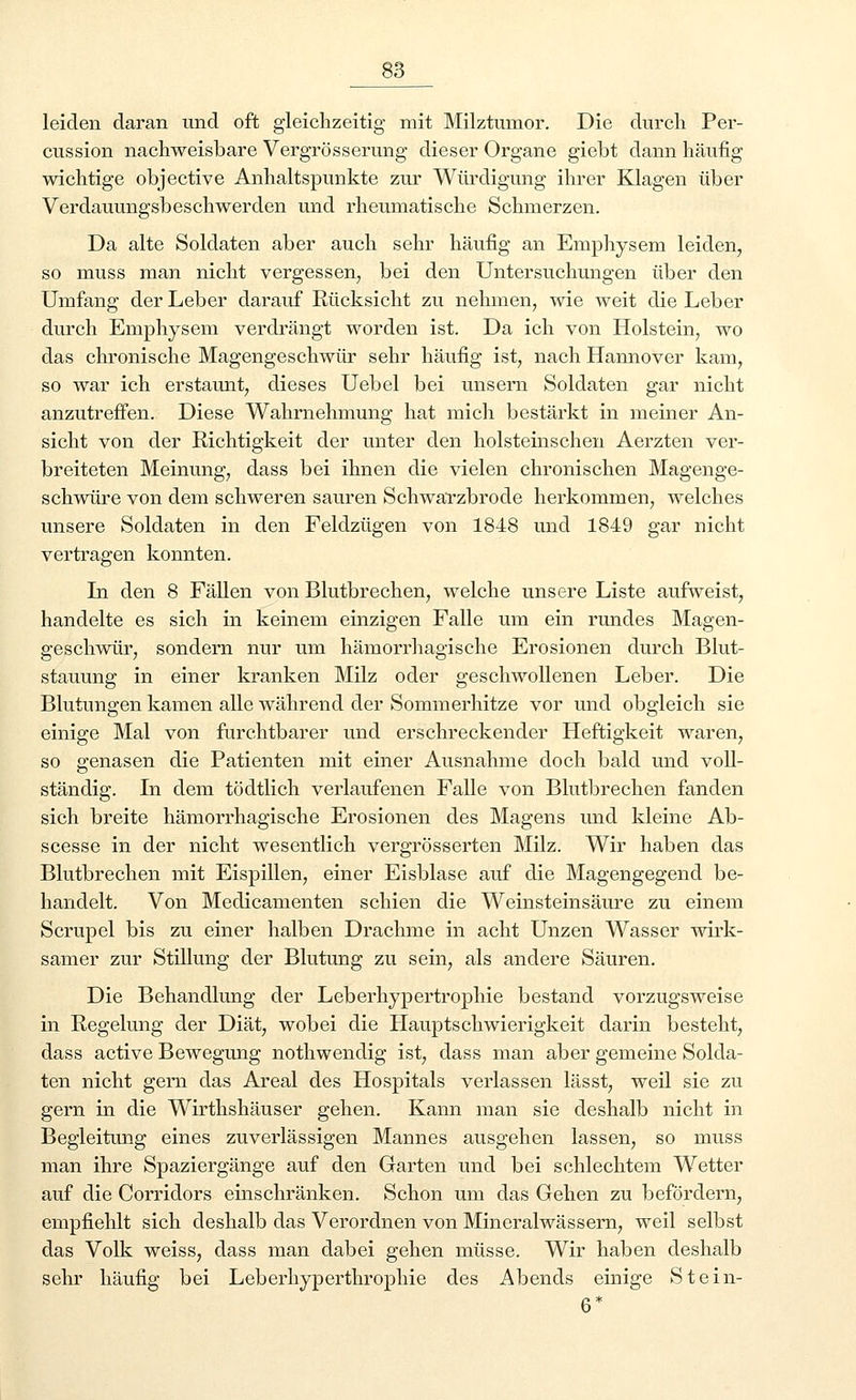 leiden daran und oft gleichzeitig mit Milztumor. Die durch Per- cussion nachweisbare Vergrösserung dieser Organe giebt dann häufig wichtige objective Anhaltspunkte zur Würdigung ihrer Klagen über Verdauungsbeschwerden und rheumatische Schmerzen. Da alte Soldaten aber auch sehr häufig an Emphysem leiden, so muss man nicht vergessen, bei den Untersuchungen über den Umfang der Leber darauf Rücksicht zu nehmen, wie weit die Leber durch Emphysem verdrängt worden ist. Da ich von Holstein, wo das chronische Magengeschwür sehr häufig ist, nach Hannover kam, so war ich erstaunt, dieses Uebel bei unsern Soldaten gar nicht anzutreffen. Diese Wahrnehmung hat mich bestärkt in meiner An- sicht von der Richtigkeit der unter den holsteinschen Aerzten ver- breiteten Meinung, dass bei ihnen die vielen chronischen Magenge- schwüre von dem schweren sauren Schwarzbrode herkommen, welches unsere Soldaten in den Feldzügen von 1848 und 1849 gar nicht vertragen konnten. Li den 8 Fällen von Blutbrechen, welche unsere Liste aufweist, handelte es sich in keinem einzigen Falle um ein rundes Magen- geschwür, sondern nur um hämorrhagische Erosionen durch Blut- stauung in einer kranken Milz oder geschwollenen Leber. Die Blutungen kamen alle während der Sommerhitze vor und obgleich sie einige Mal von furchtbarer und erschreckender Heftigkeit waren, so genasen die Patienten mit einer Ausnahme doch bald und voll- ständig. In dem tödtlich verlaufenen Falle von Blutbrechen fanden sich breite hämorrhagische Erosionen des Magens und kleine Ab- scesse in der nicht wesentlich vergrösserten Milz. Wir haben das Blutbrechen mit Eispillen, einer Eisblase auf die Magengegend be- handelt. Von Medicamenten schien die Weinsteinsäure zu einem Scrupel bis zu einer halben Drachme in acht Unzen Wasser wirk- samer zur Stillung der Blutung zu sein, als andere Säuren. Die Behandlung der Leberhypertrophie bestand vorzugsweise in Regelung der Diät, wobei die Hauptschwierigkeit darin besteht, dass active Bewegung nothwendig ist, dass man aber gemeine Solda- ten nicht gern das Areal des Hospitals verlassen lässt, weil sie zu gern in die Wirthshäuser gehen. Kann man sie deshalb nicht in Begleitung eines zuverlässigen Mannes ausgehen lassen, so muss man ihre Spaziergänge auf den Garten und bei schlechtem Wetter auf die Corridors einschränken. Schon um das Gehen zu befördern, empfiehlt sich deshalb das Verordnen von Mineralwässern, weil selbst das Volk weiss, dass man dabei gehen müsse. Wir haben deshalb sehr häufig bei Leberhyperthrophie des Abends einige Stein- 6*