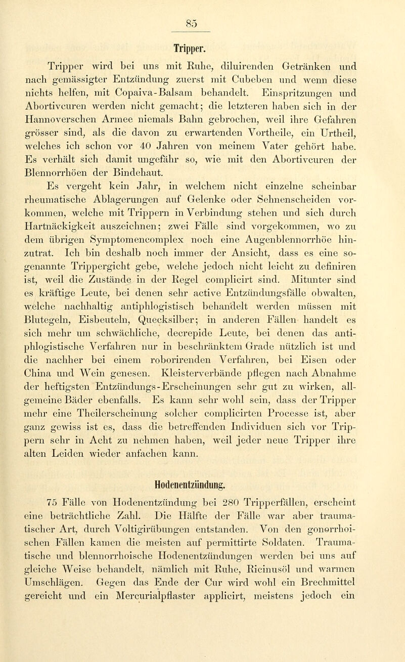 Tripper. Tripper wird bei uns mit Ruhe, diluirenden Getränken und nach gemässigter Entzündung zuerst mit Cubeben und wenn diese nichts helfen, mit Copaiva-Balsam behandelt. Einspritzungen und Abortivcuren werden nicht gemacht; die letzteren haben sich in der Hannoverschen Armee niemals Bahn gebrochen, weil ihre Gefahren grösser sind, als die davon zu erwartenden Vortheile, ein Urtheil, welches ich schon vor 40 Jahren von meinem Vater gehört habe. Es verhält sich damit ungefähr so, wie mit den Abortivcuren der Blennorrhöen der Bindehaut. Es vergeht kein Jahr, in welchem nicht einzelne scheinbar rheumatische Ablagerungen auf Gelenke oder Sehnenscheiden vor- kommen, welche mit Trippern in Verbindung stehen und sich durch Hartnäckigkeit auszeichnen; zwei Fälle sind vorgekommen, wo zu dem übrigen Symptomencomplex noch eine Augenblennorrhöe hin- zutrat. Ich bin deshalb noch immer der Ansicht, dass es eine so- genannte Trippergicht gebe, welche jedoch nicht leicht zu definiren ist, weil die Zustände in der Regel complicirt sind. Mitunter sind es kräftige Leute, bei denen sehr active Entzündungsfälle obwalten, welche nachhaltig antiphlogistisch behandelt werden müssen mit Blutegeln, Eisbeuteln, Quecksilber; in anderen Fällen handelt es sich mehr um schwächliche, decrepide Leute, bei denen das anti- phlogistische Verfahren nur in beschränktem Grade nützlich ist und die nachher bei einem roborirenden Verfahren, bei Eisen oder China und Wein genesen. Kleisterverbände pflegen nach Abnahme der heftigsten Entzündungs-Erscheinungen sehr gut zu wirken, all- gemeine Bäder ebenfalls. Es kann sehr wohl sein, dass der Tripper mehr eine Theilerscheinung solcher complicirten Processe ist, aber ganz gewiss ist es, dass die betreffenden Individuen sich vor Trip- pern sehr in Acht zu nehmen haben, weil jeder neue Tripper ihre alten Leiden wieder anfachen kann. Hodenentzündung. 75 Fälle von Hodenentzündung bei 280 Tripperfällen, erscheint eine beträchtliche Zahl. Die Hälfte der Fälle war aber trauma- tischer Art, durch Voltigirübungen entstanden. Von den gonorrhoi- schen Fällen kamen die meisten auf permittirte Soldaten. Trauma- tische und blennorrhoische Hodenentzündungen werden bei uns auf gleiche Weise behandelt, nämlich mit Ruhe, Ricinusöl und warmen Umschlägen. Gegen das Ende der Cur wird wohl ein Brechmittel gereicht und ein Mercurialpflaster applicirt, meistens jedoch ein