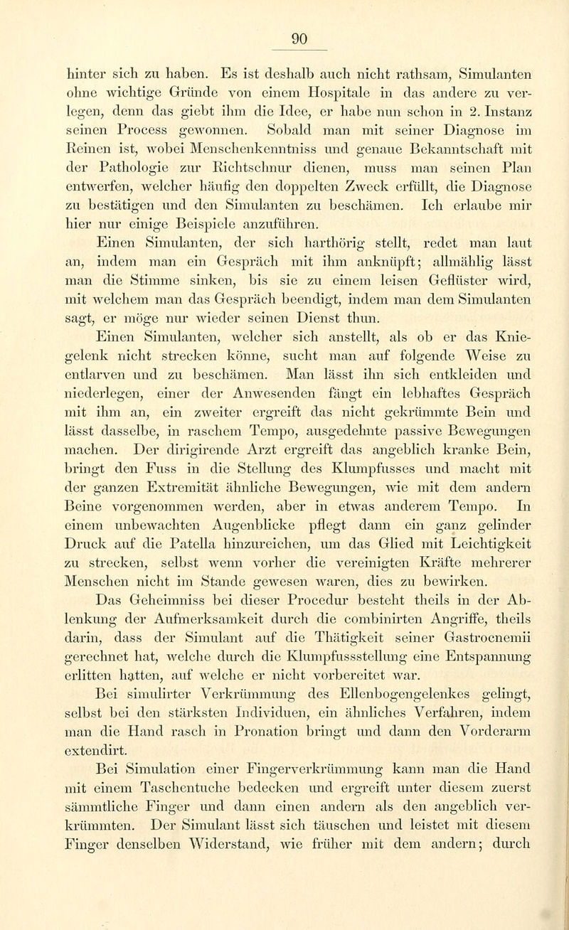 hinter sich zu haben. Es ist deshalb auch nicht rathsam, Simulanten ohne wichtige Gründe von einem Hospitale in das andere zu ver- legen, denn das giebt ihm die Idee, er habe nun schon in 2. Instanz seinen Process gewonnen. Sobald man mit seiner Diagnose im Reinen ist, wobei Menschenkenntniss und genaue Bekanntschaft mit der Pathologie zur Richtschnur dienen, muss man seinen Plan entwerfen, welcher häufig den doppelten Zweck erfüllt, die Diagnose zu bestätigen und den Simulanten zu beschämen. Ich erlaube mir hier nur einige Beispiele anzuführen. Einen Simulanten, der sich harthörig stellt, redet man laut an, indem man ein Gespräch mit ihm anknüpft; allmählig lässt man die Stimme sinken, bis sie zu einem leisen Geflüster wird, mit welchem man das Gespräch beendigt, indem man dem Simulanten sagt, er möge nur wieder seinen Dienst thun. Einen Simulanten, welcher sich anstellt, als ob er das Knie- gelenk nicht strecken könne, sucht man auf folgende Weise zu entlarven und zu beschämen. Man lässt ihn sich entkleiden und niederlegen, einer der Anwesenden fängt ein lebhaftes Gespräch mit ihm an, ein zweiter ergreift das nicht gekrümmte Bein und lässt dasselbe, in raschem Tempo, ausgedehnte passive Bewegungen machen. Der dirigirende Arzt ergreift das angeblich kranke Bein, bringt den Fuss in die Stellung des Klumpfusses und macht mit der ganzen Extremität ähnliche Bewegungen, wie mit dem andern Beine vorgenommen werden, aber in etwas anderem Tempo. In einem unbewachten Augenblicke pflegt dann ein ganz gelinder Druck auf die Patella hinzureichen, um das Glied mit Leichtigkeit zu strecken, selbst wenn vorher die vereinigten Kräfte mehrerer Menschen nicht im Stande gewesen waren, dies zu bewirken. Das Geheimniss bei dieser Procedur besteht theils in der Ab- lenkung der Aufmerksamkeit durch die combinirten Angriffe, theils darin, dass der Simulant auf die Thätigkeit seiner Gastrocnemii gerechnet hat, welche durch die Klumpfussstellung eine Entspannung erlitten hatten, auf welche er nicht vorbereitet war. Bei simulirter Verkrümmung des Ellenbogengelenkes gelingt, selbst bei den stärksten Individuen, ein ähnliches Verfahren, indem man die Hand rasch in Pronation bringt und dann den Vorderarm extendirt. Bei Simulation einer Fingerverkrümmung kann man die Hand mit einem Taschentuche bedecken und ergreift unter diesem zuerst sämmtliche Finger und dann einen andern als den angeblich ver- krümmten. Der Simulant lässt sich täuschen und leistet mit diesem Finger denselben Widerstand, wie früher mit dem andern; durch