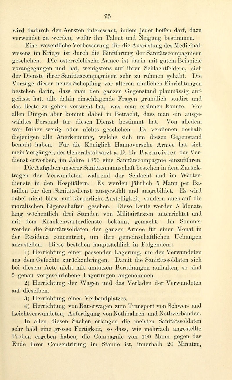 wird dadurch den Aerzten interessant; indem jeder hoffen darf, dazu verwendet zu werden, wofür ihn Talent und Neigung bestimmen. Eine wesentliche Verbesserung für die Ausrüstung des Medicinal- wesens im Kriege ist durch die Einführung der Sanitätscompagnieen geschehen. Die österreichische Armee ist darin mit gutem Beispiele vorangegangen und hat, wenigstens auf ihren Schlachtfeldern, sich der Dienste ihrer Sanitätscompagnieen sehr zu rühmen gehabt. Die Vorzüge dieser neuen Schöpfung vor älteren ähnlichen Einrichtungen bestehen darin, dass man den ganzen Gegenstand planmässig auf- gefasst hat, alle dahin einschlagende Fragen gründlich studirt und das Beste zu geben versucht hat, was man ersinnen konnte. Vor allen Dingen aber kommt dabei in Betracht, dass man ein ausge- wähltes Personal für diesen Dienst bestimmt hat. Von alledem war früher wenig oder nichts geschehen. Es verdienen deshalb diejenigen alle Anerkennung, welche sich um diesen Gegenstand bemüht haben. Für die Königlich Hannoversche Armee hat sich mein Vorgänger, der Generalstabsarzt a. D. Dr. Bacmeister das Ver- dienst erworben, im Jahre 1853 eine Sanitätscompagnie einzuführen. Die Aufgaben unserer Sanitätsmannschaft bestehen in dem Zurück- tragen der Verwundeten während der Schlacht und im Wärter- dienste in den Hospitälern. Es werden jährlich 5 Mann per Ba- taillon für den Sanitätsdienst ausgewählt und ausgebildet. Es wird dabei nicht bloss auf körperliche Anstelligkeit, sondern auch auf die moralischen Eigenschaften gesehen. Diese Leute werden 5 Monate lang wöchentlich drei Stunden von Militairärzten unterrichtet und mit dem Krankenwärterdienste bekannt gemacht. Im Sommer werden die Sanitätssoldaten der ganzen Armee für einen Monat in der Residenz concentrirt, um ihre gemeinschaftlichen Uebungen anzustellen. Diese bestehen hauptsächlich in Folgendem: 1) Herrichtung einer passenden Lagerung, um den Verwundeten aus dem Gefechte zurückzubringen. Damit die Sanitätssoldaten sich bei diesem Acte nicht mit unnützen Berathungen aufhalten, so sind 5 genau vorgeschriebene Lagerungen angenommen. 2) Herrichtung der Wagen und das Verladen der Verwundeten auf dieselben. 3) Herrichtung eines Verbandplatzes. 4) Herrichtung von Bauerwagen zum Transport von Schwer- und Leichtverwundeten, Anfertigung von Nothbahren und Notverbänden. In allen diesen Sachen erlangen die meisten Sanitätssoldaten sehr bald eine grosse Fertigkeit, so dass, wie mehrfach angestellte Proben ergeben haben, die Compagnie von 100 Mann gegen das Ende ihrer Concentrirung im Stande ist, innerhalb 20 Minuten,