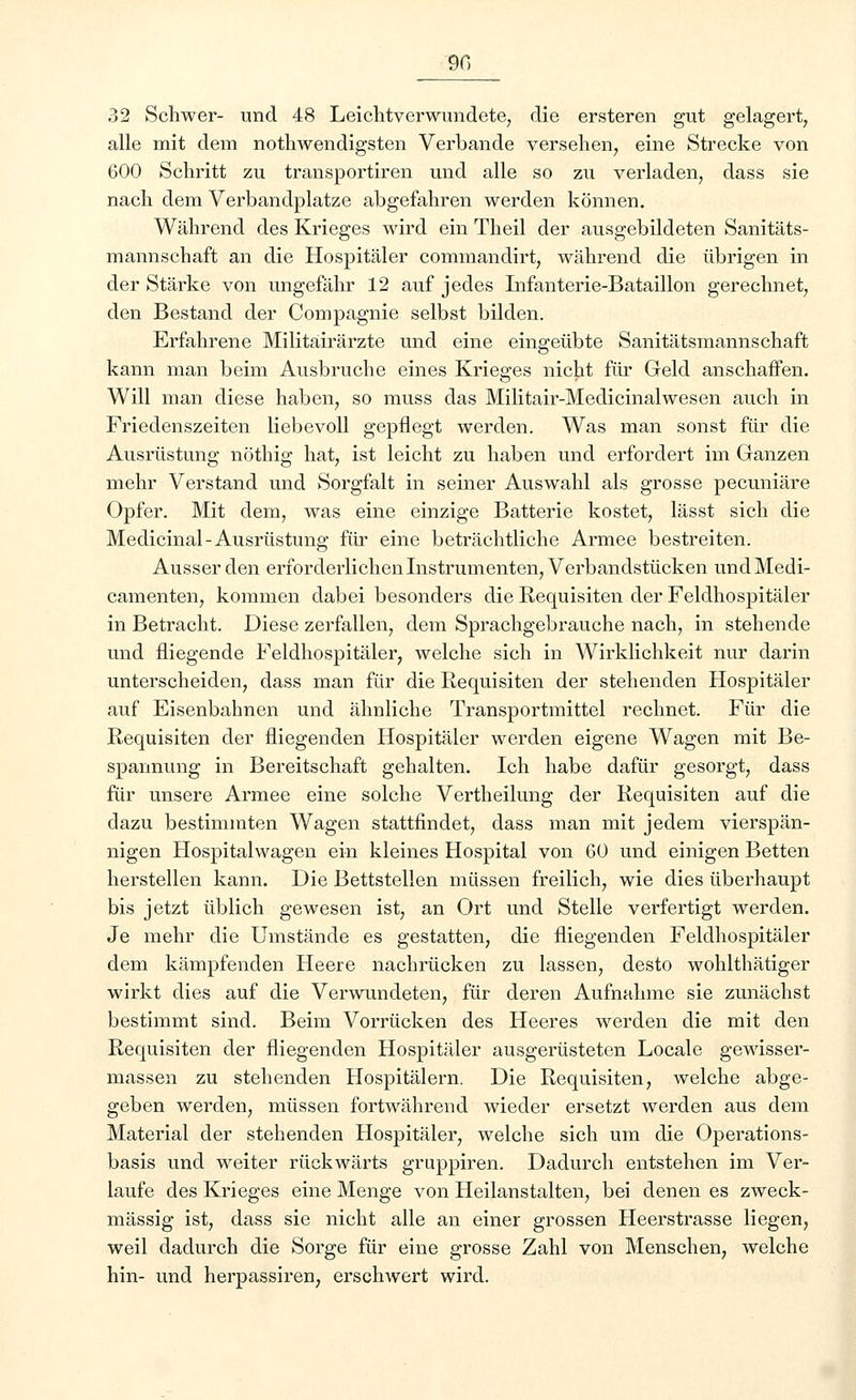 9fi 32 Schwer- und 48 Leichtverwundete, die ersteren gut gelagert, alle mit dem notwendigsten Verbände versehen, eine Strecke von 600 Schritt zu transportiren und alle so zu verladen, dass sie nach dem Verbandplatze abgefahren werden können. Während des Krieges wird ein Theil der ausgebildeten Sanitäts- mannschaft an die Hospitäler commandirt, während die übrigen in der Stärke von ungefähr 12 auf jedes Infanterie-Bataillon gerechnet, den Bestand der Compagnie selbst bilden. Erfahrene Militäirärzte und eine eingeübte Sanitätsmannschaft kann man beim Ausbruche eines Krieges nicht für Geld anschaffen. Will man diese haben, so muss das Militair-Medicinalwesen auch in Friedenszeiten liebevoll gepflegt werden. Was man sonst für die Ausrüstung nöthig hat, ist leicht zu haben und erfordert im Ganzen mehr Verstand und Sorgfalt in seiner Auswahl als grosse pecuniäre Opfer. Mit dem, was eine einzige Batterie kostet, lässt sich die Medicinal-Ausrüstung für eine beträchtliche Armee bestreiten. Ausser den erforderlichen Instrumenten, Verbandstücken und Medi- camenten, kommen dabei besonders die Requisiten der Feldhospitäler in Betracht. Diese zerfallen, dem Sprachgebrauche nach, in stehende und fliegende Feldhospitäler, welche sich in Wirklichkeit nur darin unterscheiden, dass man für die Requisiten der stehenden Hospitäler auf Eisenbahnen und ähnliche Transportmittel rechnet. Für die Requisiten der fliegenden Hospitäler werden eigene Wagen mit Be- spannung in Bereitschaft gehalten. Ich habe dafür gesorgt, dass für unsere Armee eine solche Vertheilung der Requisiten auf die dazu bestimmten Wagen stattfindet, dass man mit jedem vierspän- nigen Hospitalwagen ein kleines Hospital von 60 und einigen Betten herstellen kann. Die Bettstellen müssen freilich, wie dies überhaupt bis jetzt üblich gewesen ist, an Ort und Stelle verfertigt werden. Je mehr die Umstände es gestatten, die fliegenden Feldhospitäler dem kämpfenden Heere nachrücken zu lassen, desto wohlthätiger wirkt dies auf die Verwundeten, für deren Aufnahme sie zunächst bestimmt sind. Beim Vorrücken des Heeres werden die mit den Requisiten der fliegenden Hospitäler ausgerüsteten Locale gewisser- massen zu stehenden Hospitälern. Die Requisiten, welche abge- geben werden, müssen fortwährend wieder ersetzt werden aus dem Material der stehenden Hospitäler, welche sich um die Operations- basis und weiter rückwärts gruppiren. Dadurch entstehen im Ver- laufe des Krieges eine Menge von Heilanstalten, bei denen es zweck- mässig ist, dass sie nicht alle an einer grossen Heerstrasse liegen, weil dadurch die Sorge für eine grosse Zahl von Menschen, welche hin- und herpassiren, erschwert wird.