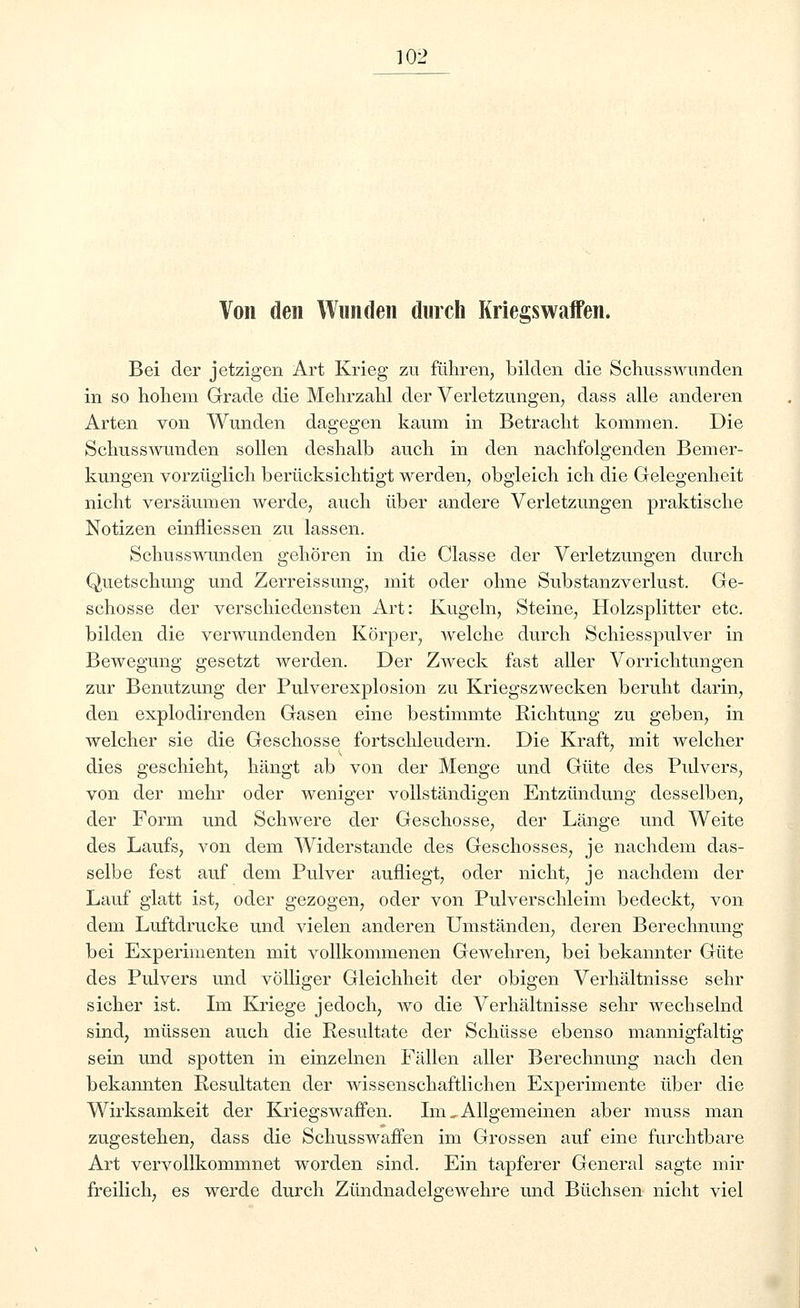 Von den Wunden durch Kriegswaffen. Bei der jetzigen Art Krieg zu führen, bilden die Schusswunden in so hohem Grade die Mehrzahl der Verletzungen, dass alle anderen Arten von Wunden dagegen kaum in Betracht kommen. Die Schusswunden sollen deshalb auch in den nachfolgenden Bemer- kungen vorzüglich berücksichtigt werden, obgleich ich die Gelegenheit nicht versäumen werde, auch über andere Verletzungen praktische Notizen einfliessen zu lassen. Schusswunden gehören in die Classe der Verletzungen durch Quetschung und Zerreissung, mit oder ohne Substanzverlust. Ge- schosse der verschiedensten Art: Kugeln, Steine, Holzsplitter etc. bilden die verwundenden Körper, welche durch Schiesspulver in Bewegung gesetzt werden. Der Zweck fast aller Vorrichtungen zur Benutzung der Pulverexplosion zu Kriegszwecken beruht darin, den explodirenden Gasen eine bestimmte Richtung zu geben, in welcher sie die Geschosse fortschleudern. Die Kraft, mit welcher dies geschieht, hängt ab von der Menge und Güte des Pulvers, von der mehr oder weniger vollständigen Entzündung desselben, der Form und Schwere der Geschosse, der Länge und Weite des Laufs, von dem Widerstände des Geschosses, je nachdem das- selbe fest auf dem Pulver aufliegt, oder nicht, je nachdem der Lauf glatt ist, oder gezogen, oder von Pulverschleim bedeckt, von dem Luftdrucke und vielen anderen Umständen, deren Berechnung bei Experimenten mit vollkommenen Gewehren, bei bekannter Güte des Pulvers und völliger Gleichheit der obigen Verhältnisse sehr sicher ist. Im Kriege jedoch, wo die Verhältnisse sehr wechselnd sind, müssen auch die Resultate der Schüsse ebenso mannigfaltig sein und spotten in einzelnen Fällen aller Berechnung nach den bekannten Resultaten der wissenschaftlichen Experimente über die Wirksamkeit der Kriegswaffen. Im, Allgemeinen aber muss man zugestehen, dass die Schusswaffen im Grossen auf eine furchtbare Art vervollkommnet worden sind. Ein tapferer General sagte mir freilich, es werde durch Zündnadelgewehre und Büchsen nicht viel