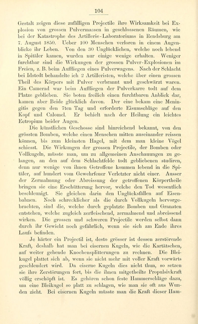 Gestalt zeigen diese zufälligen Projectile ihre Wirksamkeit bei Ex- plosion von grossen Pulvermassen in geschlossenen Räumen, wie bei der Katastrophe des Artillerie-Laboratoriums in Rendsburg am 7. August 1850. Ueber 100 Menschen verloren in einem Augen- blicke ihr Leben. Von den 30 Unglücklichen, welche noch lebend in Spitäler kamen, wurden nur einige wenige erhalten. Weniger furchtbar sind die Wirkungen der grossen Pulver-Esplosionen im Freien, z. B. beim Auffliegen eines Pulverwagens. Nach der Schlacht bei Idstedt behandelte ich 2 Artilleristen, welche über einen grossen Theil des Körpers mit Pulver verbrannt und geschwärzt waren. Ein Camerad war beim Auffliegen der Pulverkarre todt auf dem Platze geblieben. Sie boten freilich einen furchtbaren Anblick dar, kamen aber Beide glücklich davon. Der eine bekam eine Menin- gitis gegen den 7ten Tag und erforderte Eisumschläge auf den Kopf und Calomel. Er behielt nach der Heilung ein leichtes Ectropium beider Augen. Die künstlichen Geschosse sind hinreichend bekannt, von den grössten Bomben, welche einen Menschen mitten auseinander reissen können, bis zum kleinsten Hagel, mit dem man ldeine Vögel schiesst. Die Wirkungen der grossen Projectile, der Bomben oder Vollkugeln, müsste man, um zu allgemeinen Anschauungen zu ge- langen, an den auf dem Schlachtfelde todt gebliebenen studiren, denn nur wenige von ihnen Getroffene kommen lebend in die Spi- täler, auf hundert vom Gewehrfeuer Verletzter nicht einer. Ausser der Zermalmung oder Abreissung der getroffenen Körpertheile bringen sie eine Erschütterung hervor, welche den Tod wesentlich beschleunigt. Sie gleichen darin den Unglücksfällen auf Eisen- bahnen. Noch schrecklicher als die durch Vollkugeln hervorge- brachten, sind die, welche durch geplatzte Bomben und Granaten entstehen, welche zugleich zerfleischend, zermalmend und abreissend wirken. Die grossen und schweren Projectile werden selbst dann durch ihr Gewicht noch gefährlich, wenn sie sich am Ende ihres Laufs befinden. Je härter ein Projectil ist, desto grösser ist dessen zerstörende Kraft, deshalb hat man bei eisernen Kugeln, wie die Kartätschen, auf weiter gehende Knochensplitterungen zu rechnen. Die Blei- kugel plattet sich ab, wenn sie nicht mehr mit voller Kraft vorwärts geschleudert wird. Da eiserne Kugeln dies nicht thun, so setzen sie ihre Zerstörungen fort, bis die ihnen mitgetheilte Propulsivkraft völlig erschöpft ist. Es gehören schon feste Hammerschläge dazu, um eine Bleikugel so platt zu schlagen, wie man sie oft aus Wun- den zieht. Bei eisernen Kugeln müsste man die Kraft dieser Ham-