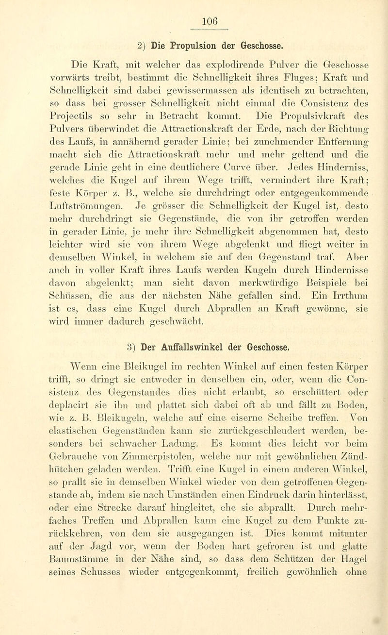 2) Die Propulsion der Geschosse. Die Kraft, mit welcher das explodirende Pulver die Geschosse vorwärts treibt, bestimmt die Schnelligkeit ihres Fluges; Kraft und Schnelligkeit sind dabei gewissermassen als identisch zu betrachten, so dass bei grosser Schnelligkeit nicht einmal die Consistenz des Projectils so sehr in Betracht kommt. Die Propulsivkraft des Pulvers überwindet die Attractionskraft der Erde, nach der Richtung des Laufs, in annähernd gerader Linie; bei zunehmender Entfernung macht sich die Attractionskraft mehr und mehr geltend und die gerade Linie geht in eine deutlichere Curve über. Jedes Hinderniss, welches die Kugel auf ihrem Wege trifft, vermindert ihre Kraft; feste Körper z. B., welche sie durchdringt oder entgegenkommende Luftströmungen. Je grösser die Schnelligkeit der Kugel ist, desto mehr durchdringt sie Gegenstände, die von ihr getroffen werden in gerader Linie, je mehr ihre Schnelligkeit abgenommen hat, desto leichter Avird sie von ihrem Wege abgelenkt und fliegt weiter in demselben Winkel, in welchem sie auf den Gegenstand traf. Aber auch in voller Kraft ihres Laufs werden Kuo-eln durch Hindernisse davon abgelenkt; man sieht davon merkwürdige Beispiele bei Schüssen, die aus der nächsten Nähe gefallen sind. Ein Irrthum ist es, dass eine Kugel durch Abprallen an Kraft gewönne, sie wird immer dadurch geschwächt. 3) Der Auffallswinkel der Geschosse. Wenn eine Bleikugel im rechten Winkel auf einen festen Körper trifft, so dringt sie entweder in denselben ein, oder, wenn die Con- sistenz des Gegenstandes dies nicht erlaubt, so erschüttert oder deplacirt sie ihn und plattet sich dabei oft ab und fällt zu Boden, wie z. B. Bleikugeln, welche auf eine eiserne Scheibe treffen. Von elastischen Gegenständen kann sie zurückgeschleudert werden, be- sonders bei schwacher Ladung. Es kommt dies leicht vor beim Gebrauche von Zimmerpistolen, welche nur mit gewöhnlichen Zünd- hütchen geladen werden. Trifft eine Kugel in einem anderen Winkel, so prallt sie in demselben Winkel wieder von dem getroffenen Gegen- stande ab, indem sie nach Umständen einen Eindruck darin hinterlässt, oder eine Strecke darauf hingleitet, ehe sie abprallt. Durch mehr- faches Treffen und Abprallen kann eine Kugel zu dem Punkte zu- rückkehren, von dem sie ausgegangen ist. Dies kommt mitunter auf der Jagd vor, wenn der Boden hart gefroren ist und glatte Baumstämme in der Nähe sind, so dass dem Schützen der Hagel seines Schusses wieder entgegenkommt, freilich gewöhnlich ohne