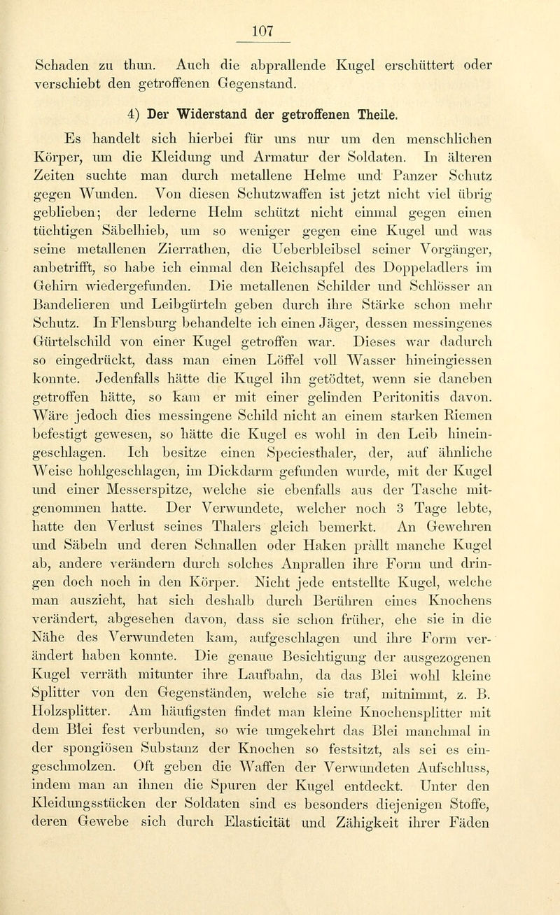 Schaden zu thun. Auch die abprallende Kugel erschüttert oder verschiebt den getroffenen Gegenstand. 4) Der Widerstand der getroffenen Theile. Es handelt sich hierbei für uns nur um den menschlichen Körper, um die Kleidung und Armatur der Soldaten. In älteren Zeiten suchte man durch metallene Helme und Panzer Schutz gegen Wunden. Von diesen Schutzwaffen ist jetzt nicht viel übrig- geblieben; der lederne Helm schützt nicht einmal gegen einen tüchtigen Säbelhieb, um so weniger gegen eine Kugel und was seine metallenen Zierrathen, die Ueberbleibsel seiner Vorgänger, anbetrifft, so habe ich einmal den Reichsapfel des Doppeladlers im Gehirn wiedergefunden. Die metallenen Schilder und Schlösser an Bandelieren und Leibgürteln geben durch ihre Stärke schon mehr Schutz. In Flensburg behandelte ich einen Jäger, dessen messingenes Gürtelschild von einer Kugel getroffen war. Dieses war dadurch so eingedrückt, dass man einen Löffel voll Wasser hineingiessen konnte. Jedenfalls hätte die Kugel ihn getödtet, wenn sie daneben getroffen hätte, so kam er mit einer gelinden Peritonitis davon. Wäre jedoch dies messingene Schild nicht an einem starken Riemen befestigt gewesen, so hätte die Kugel es wohl in den Leib hinein- geschlagen. Ich besitze einen Speciesthaler, der, auf ähnliche Weise hohlgeschlagen, im Dickdarm gefunden wurde, mit der Kugel und einer Messerspitze, welche sie ebenfalls aus der Tasche mit- genommen hatte. Der Verwundete, welcher noch 3 Tage lebte, hatte den Verlust seines Thalers gleich bemerkt. An Gewehren und Säbeln und deren Schnallen oder Haken prallt manche Kugel ab, andere verändern durch solches Anprallen ihre Form und drin- gen doch noch in den Körper. Nicht jede entstellte Kugel, welche man auszieht, hat sich deshalb durch Berühren eines Knochens verändert, abgesehen davon, dass sie schon früher, ehe sie in die Nähe des Verwundeten kam, aufgeschlagen und ihre Form ver- ändert haben konnte. Die genaue Besichtigung der ausgezogenen Kugel verräth mitunter ihre Laufbahn, da das Blei wohl kleine Splitter von den Gegenständen, welche sie traf, mitnimmt, z. B. Holzsplitter. Am häufigsten findet man kleine Knochensplitter mit dem Blei fest verbunden, so wie umgekehrt das Blei manchmal in der spongiösen Substanz der Knochen so festsitzt, als sei es ein- geschmolzen. Oft geben die Waffen der Verwundeten Aufschluss, indem man an ihnen die Spuren der Kugel entdeckt. Unter den Kleidungsstücken der Soldaten sind es besonders diejenigen Stoffe, deren Gewebe sich durch Elasticität und Zähigkeit ihrer Fäden