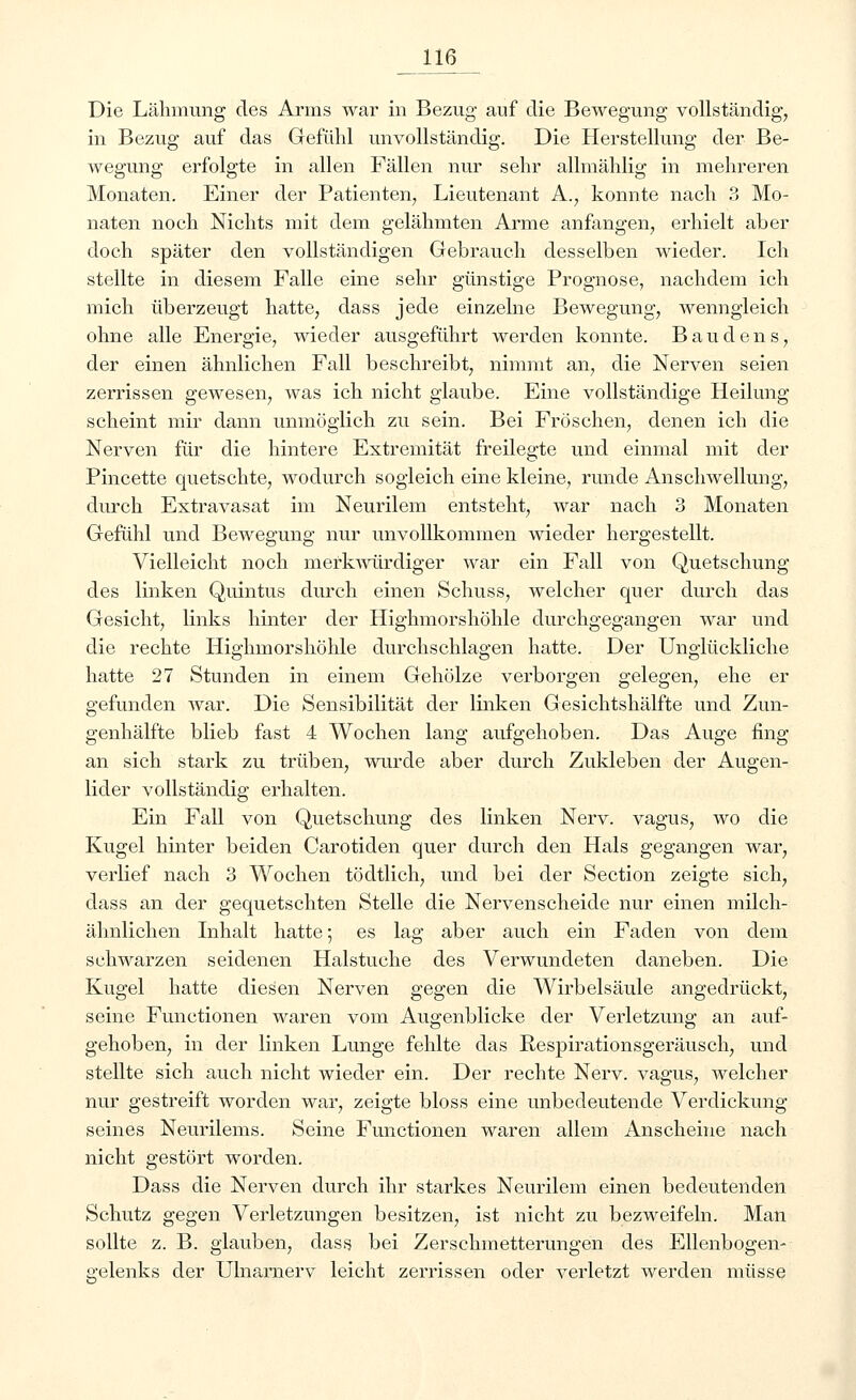 Die Lähmung des Arms war in Bezug auf die Bewegung vollständig, in Bezug auf das Gefühl unvollständig. Die Herstellung der Be- weffimg erfolgte in allen Fällen nur sehr allmählig; in mehreren Monaten. Einer der Patienten, Lieutenant A., konnte nach 3 Mo- naten noch Nichts mit dem gelähmten Arme anfangen, erhielt aber doch später den vollständigen Gebrauch desselben wieder. Ich stellte in diesem Falle eine sehr günstige Prognose, nachdem ich mich überzeugt hatte, dass jede einzelne Bewegung, wenngleich ohne alle Energie, wieder ausgeführt werden konnte. Baudens, der einen ähnlichen Fall beschreibt, nimmt an, die Nerven seien zerrissen gewesen, was ich nicht glaube. Eine vollständige Heilung scheint mir dann unmöglich zu sein. Bei Fröschen, denen ich die Nerven für die hintere Extremität freilegte und einmal mit der Pincette quetschte, wodurch sogleich eine kleine, runde Anschwellung, durch Extravasat im Neurilem entsteht, war nach 3 Monaten Gefühl und Bewegung nur unvollkommen wieder hergestellt. Vielleicht noch merkwürdiger war ein Fall von Quetschung des linken Quintus durch einen Schuss, welcher quer durch das Gesicht, links hinter der Highmorshöhle durchgegangen war und die rechte Highmorshöhle durchschlagen hatte. Der Unglückliche hatte 27 Stunden in einem Gehölze verborgen gelegen, ehe er gefunden war. Die Sensibilität der linken Gesichtshälfte und Zun- genhälfte blieb fast 4 Wochen lang aufgehoben. Das Auge fing an sich stark zu trüben, wurde aber durch Zukleben der Augen- lider vollständig erhalten. Ein Fall von Quetschung des linken Nerv, vagus, wo die Kugel hinter beiden Carotiden quer durch den Hals gegangen war, verlief nach 3 Wochen tödtlich, und bei der Section zeigte sich, dass an der gequetschten Stelle die Nervenscheide nur einen milch- ähnlichen Inhalt hatte; es lag aber auch ein Faden von dem schwarzen seidenen Halstuche des Verwundeten daneben. Die Kugel hatte diesen Nerven gegen die Wirbelsäule angedrückt, seine Functionen waren vom Augenblicke der Verletzung an auf- gehoben, in der linken Lunge fehlte das Respirationsgeräusch, und stellte sich auch nicht wieder ein. Der rechte Nerv, vagus, welcher nur gestreift worden war, zeigte bloss eine unbedeutende Verdickung seines Neurilems. Seine Functionen waren allem Anscheine nach nicht gestört worden. Dass die Nerven durch ihr starkes Neurilem einen bedeutenden Schutz gegen Verletzungen besitzen, ist nicht zu bezweifeln. Man sollte z. B. glauben, dass bei Zerschmetterungen des Ellenbogen- gelenks der Ulnamerv leicht zerrissen oder verletzt werden müsse