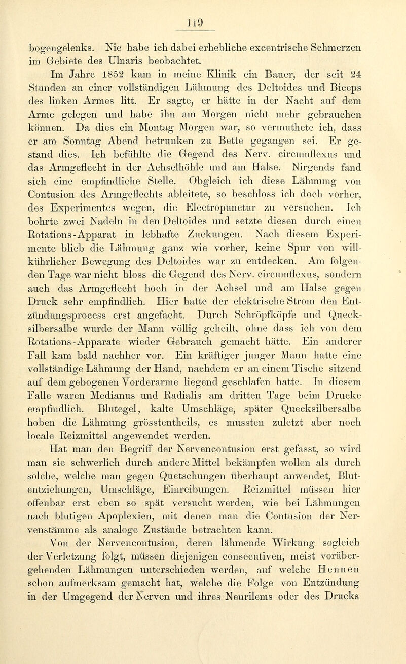 bogengelenks. Nie habe ich. dabei erhebliche excentrische Schmerzen im Gebiete des Ulnaris beobachtet. Im Jahre 1852 kam in meine Klinik ein Bauer, der seit 24 Stunden an einer vollständigen Lähmung des Deltoides und Biceps des linken Armes litt. Er sagte, er hätte in der Nacht auf dem Arme gelegen und habe ihn am Morgen nicht mehr gebrauchen können. Da dies ein Montag Morgen war, so vermuthete ich, dass er am Sonntag Abend betrunken zu Bette gegangen sei. Er ge- stand dies. Ich befühlte die Gegend des Nerv, circumnexus und das Armgeflecht in der Achselhöhle und am Halse. Nirgends fand sich eine empfindliche Stelle. Obgleich ich diese Lähmung von Contusion des Armgeflechts ableitete, so beschloss ich doch vorher, des Experimentes wegen, die Electropunctur zu versuchen. Ich bohrte zwei Nadeln in den Deltoides und setzte diesen durch einen Rotations-Apparat in lebhafte Zuckungen. Nach diesem Experi- mente blieb die Lähmung ganz wie vorher, keine Spur von will- kührlicher Bewegung des Deltoides war zu entdecken. Am folgen- den Tage war nicht bloss die Gegend des Nerv, circumnexus, sondern auch das Armgeflecht hoch in der Achsel und am Halse gegen Druck sehr empfindlich. Hier hatte der elektrische Strom den Ent- zündungsprocess erst angefacht. Durch Schröpfköpfe und Queck- silbersalbe wurde der Mann völlig geheilt, ohne dass ich von dem Rotations-Apparate wieder Gebrauch gemacht hätte. Ein anderer Fall kam bald nachher vor. Ein kräftiger junger Mann hatte eine vollständige Lähmung der Hand, nachdem er an einem Tische sitzend auf dem gebogenen Vorderarme liegend geschlafen hatte. In diesem Falle waren Medianus und Radialis am dritten Tage beim Drucke empfindlich. Blutegel, kalte Umschläge, später Quecksilbersalbe hoben die Lähmung grösstentheils, es mussten zuletzt aber noch locale Reizmittel angewendet werden. Hat man den Begriff der Nervencontusion erst gefasst, so wird man sie schwerlich durch andere Mittel bekämpfen wollen als durch solche, welche man gegen Quetschungen überhaupt anwendet, Blut- entziehungen, Umschläge, Einreibungen. Reizmittel müssen hier offenbar erst eben so spät versucht werden, wie bei Lähmungen nach blutigen Apoplexien, mit denen man die Contusion der Ner- venstämme als analoge Zustände betrachten kann. Von der Nervencontusion, deren lähmende Wirkung sogleich der Verletzung folgt, müssen diejenigen consecutiven, meist vorüber- gehenden Lähmungen unterschieden werden, auf welche Hennen schon aufmerksam gemacht hat, welche die Folge von Entzündung in der Umgegend der Nerven und ihres Neurilems oder des Drucks