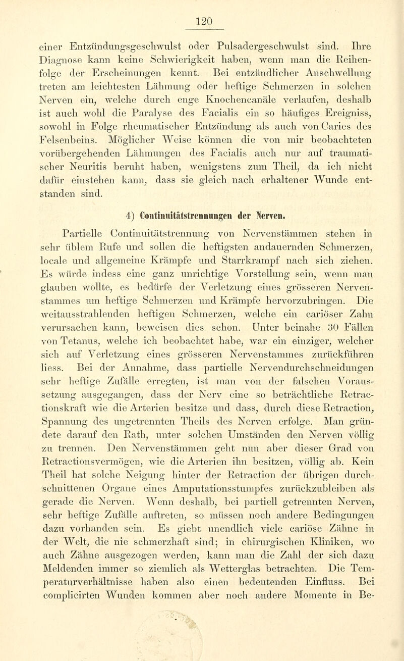 einer Entzündungsgeschwulst oder Pulsadergeschwulst sind. Ihre Diagnose kann keine Schwierigkeit haben, wenn man die Reihen- folge der Erscheinungen kennt. Bei entzündlicher Anschwellung treten am leichtesten Lähmung oder heftige Schmerzen in solchen Nerven ein, welche durch enge Knochencanäle verlaufen, deshalb ist auch wohl die Paralyse des Facialis ein so häufiges Ereigniss, sowohl in Folge rheumatischer Entzündung als auch von Caries des Felsenbeins. Möglicher Weise können die von mir beobachteten vorübergehenden Lähmungen des Facialis auch nur auf traumati- scher Neuritis beruht haben, wenigstens zum Theil, da ich nicht dafür einstehen kann, dass sie gleich nach erhaltener Wunde ent- standen sind. 4) Contiiuiitätstreniiuiigeii der Nerven. Partielle Continuitätstrennung von Nervenstämmen stehen in sehr üblem Rufe und sollen die heftigsten andauernden Schmerzen, locale und allgemeine Krämpfe und Starrkrampf nach sich ziehen. Es würde indess eine ganz unrichtige Vorstellung sein, wenn man glauben wollte, es bedürfe der Verletzung eines grösseren Nerven- stammes um heftige Schmerzen und Krämpfe hervorzubringen. Die weitausstrahlenden heftigen Schmerzen, welche ein cariöser Zahn verursachen kann, beweisen dies schon. Unter beinahe 30 Fällen von Tetanus, welche ich beobachtet habe, war ein einziger, welcher sich auf Verletzung eines grösseren Nervenstammes zurückführen Hess. Bei der Annahme, dass partielle Nervendurchschneidungen sehr heftige Zufälle erregten, ist man von der falschen Voraus- setzung ausgegangen, dass der Nerv eine so beträchtliche Retrac- tionskraft wie die Arterien besitze und dass, durch diese Retraction, Spannung des ungetrennten Theils des Nerven erfolge. Man grün- dete darauf den Rath, unter solchen Umständen den Nerven völlig zu trennen. Den Nervenstämmen geht nun aber dieser Grad von Retractionsvermögen, wie die Arterien ihn besitzen, völlig ab. Kein Theil hat solche Neigung hinter der Retraction der übrigen durch- schnittenen Organe eines Amputationsstumpfes zurückzubleiben als gerade die Nerven. Wenn deshalb, bei partiell getrennten Nerven, sehr heftige Zufälle auftreten, so müssen noch andere Bedingungen dazu vorhanden sein. Es giebt unendlich viele cariöse Zähne in der Welt, die nie schmerzhaft sind; in chirurgischen Kliniken, wo auch Zähne ausgezogen werden, kann man die Zahl der sich dazu Meldenden immer so ziemlich als Wetterglas betrachten. Die Tem- peraturverhältnisse haben also einen bedeutenden Einnuss. Bei complicirten Wunden kommen aber noch andere Momente in Be-