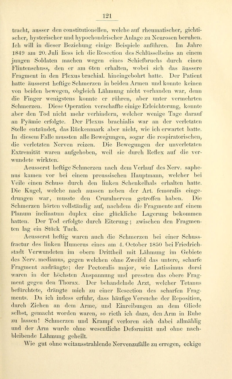 tracht, ausser den Constitution eilen, welche auf rheumatischer, gichti- scher, hysterischer und hypochondrischer Anlage zu Neurosen beruhen. Ich will in dieser Beziehung einige Beispiele anführen. Im Jahre 1849 am 20. Juli Hess ich die Resection des Schlüsselbeins an einem jungen Soldaten machen wegen eines Schiefbruchs durch einen Flintenschuss, den er am 6ten erhalten, wobei sich das äussere Fragment in den Plexus brachial, hineingebohrt hatte. Der Patient hatte äusserst heftige Schmerzen in beiden Armen und konnte keinen von beiden bewegen, obgleich Lähmung nicht vorhanden war, denn die Finger wenigstens konnte er rühren, aber unter vermehrten Schmerzen. Diese Operation verschaffte einige Erleichterung, konnte aber den Tod nicht mehr verhindern, welcher wenige Tage darauf an Pyämie erfolgte. Der Plexus brachialis war an der verletzten Stelle entzündet, das Rückenmark aber nicht, wie ich erwartet hatte. In diesem Falle mussten alle Bewegungen, sogar die respiratorischen, die verletzten Nerven reizen. Die Bewegungen der unverletzten Extremität waren aufgehoben, weil sie durch Reflex auf die ver- wundete wirkten. Aeusserst heftige Schmerzen nach dem Verlauf des Nerv, saphe- nus kamen vor bei einem preussischen Hauptmann, welcher bei Veile einen Schuss durch den linken Schenkelhals erhalten hatte. Die Kugel, welche nach aussen neben der Art. femoralis einge- drungen war, musste den Cruralnerven getroffen haben. Die Schmerzen hörten vollständig auf, nachdem die Fragmente auf einem Planum inclinatum duplex eine glückliche Lagerung bekommen hatten. Der Tod erfolgte durch Eiterung ; zwischen den Fragmen- ten lag ein Stück Tuch. Aeusserst heftig waren auch die Schmerzen bei einer Schuss- fractur des linken Humerus eines am 4. October 1850 bei Friedrich- stadt Verwundeten im obern Drittheil mit Lähmung im Gebiete des Nerv, medianus, gegen welchen ohne Zweifel das untere, scharfe Fragment andrängte; der Pectoralis major, wie Latissimus dorsi waren in der höchsten Anspannung und pressten das obere Frag- ment gegen den Thorax. Der behandelnde Arzt, welcher Tetanus befürchtete, drängte mich zu einer Resection des scharfen Frag- ments. Da ich indess erfuhr, dass häufige Versuche der Reposition, durch Ziehen an dem Arme, und Einreibungen an dem Gliede selbst, gemacht worden waren, so rieth ich dazu, den Arm in Ruhe zu lassen! Schmerzen und Krampf verloren sich dabei allmählig und der Arm wurde ohne wesentliche Deformität und ohne nach- bleibende Lähmung geheilt. Wie gut ohne weitausstrahlende Nervenzufälle zu erregen, eckige