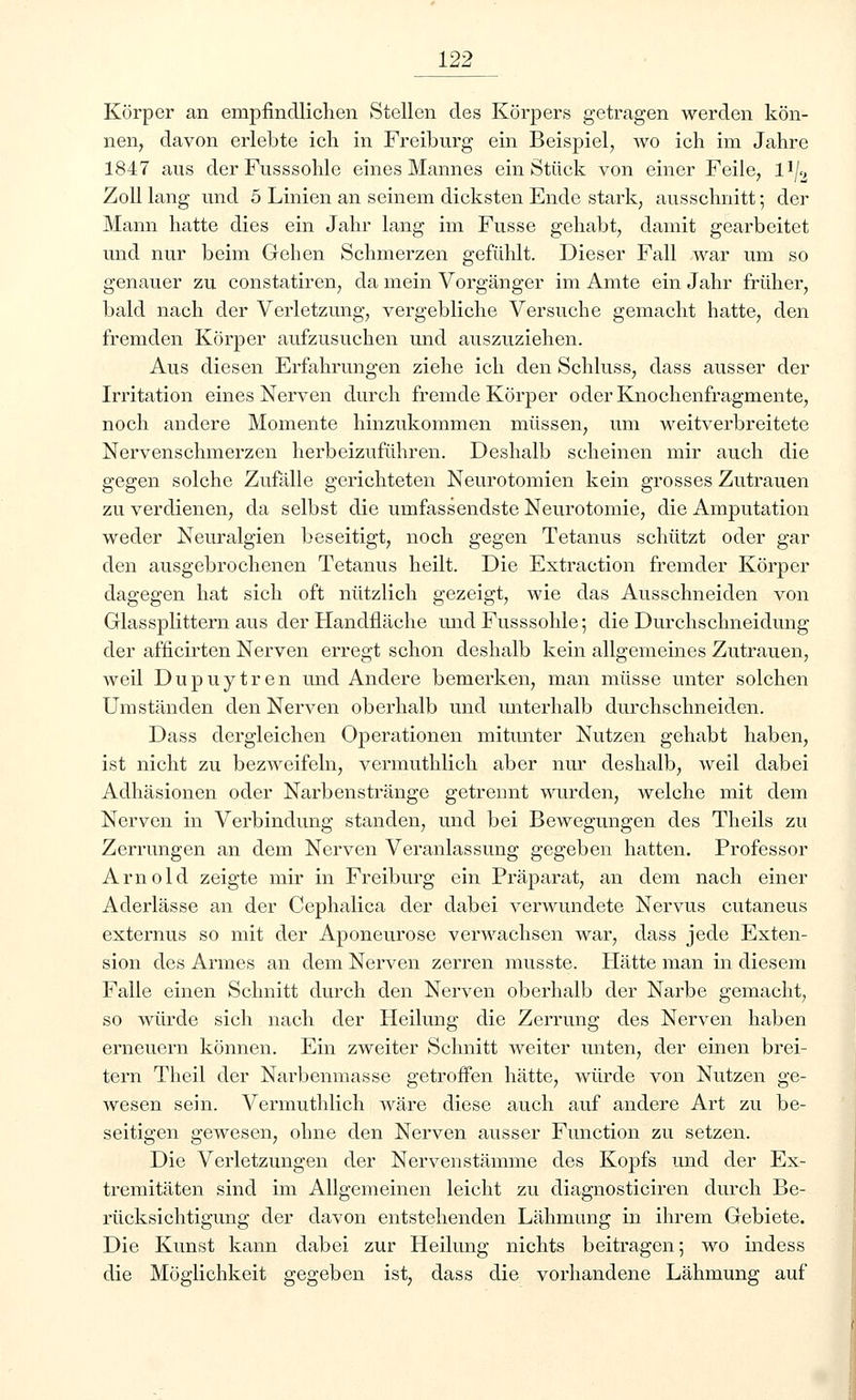 Körper an empfindlichen Stellen des Körpers getragen werden kön- nen, davon erlebte ich in Freiburg ein Beispiel, wo ich im Jahre 1847 aus derFusssohle eines Mannes ein Stück von einer Feile, l'l/2 Zoll lang und 5 Linien an seinem dicksten Ende stark, ausschnitt; der Mann hatte dies ein Jahr lang im Fusse gehabt, damit gearbeitet und nur beim Gehen Schmerzen gefühlt. Dieser Fall war um so genauer zu constatiren, da mein Vorgänger im Amte ein Jahr früher, bald nach der Verletzung, vergebliche Versuche gemacht hatte, den fremden Körper aufzusuchen und auszuziehen. Aus diesen Erfahrungen ziehe ich den Schluss, dass ausser der Irritation eines Nerven durch fremde Körper oder Knochenfragmente, noch andere Momente hinzukommen müssen, um weitverbreitete Nervenschmerzen herbeizuführen. Deshalb scheinen mir auch die gegen solche Zufälle gerichteten Neurotomien kein grosses Zutrauen zu verdienen, da selbst die umfassendste Neurotomie, die Amputation weder Neuralgien beseitigt, noch gegen Tetanus schützt oder gar den alisgebrochenen Tetanus heilt. Die Extraction fremder Körper dagegen hat sich oft nützlich gezeigt, wie das Ausschneiden von Glassplittern aus der Handfläche undFusssohle; die Durchschneidung der afficirten Nerven erregt schon deshalb kein allgemeines Zutrauen, weil Dupuytren und Andere bemerken, man müsse unter solchen Umständen den Nerven oberhalb und unterhalb durchschneiden. Dass dergleichen Operationen mitunter Nutzen gehabt haben, ist nicht zu bezweifeln, vermuthlich aber nur deshalb, weil dabei Adhäsionen oder Narbenstränge getrennt wurden, welche mit dem Nerven in Verbindung standen, und bei Bewegungen des Theils zu Zerrungen an dem Nerven Veranlassung gegeben hatten. Professor Arnold zeigte mir in Freiburg ein Präparat, an dem nach einer Aderlässe an der Cephalica der dabei verwundete Nervus cutaneus externus so mit der Aponeurose verwachsen war, dass jede Exten- sion des Armes an dem Nerven zerren musste. Hätte man in diesem Falle einen Schnitt durch den Nerven oberhalb der Narbe gemacht, so würde sich nach der Heilung die Zerrung des Nerven haben erneuern können. Ein zweiter Schnitt weiter unten, der einen brei- tern Theil der Narbenmasse getroffen hätte, würde von Nutzen ge- wesen sein. Vermuthlich wäre diese auch auf andere Art zu be- seitigen gewesen, ohne den Nerven ausser Function zu setzen. Die Verletzungen der Nervenstämme des Kopfs und der Ex- tremitäten sind im Allgemeinen leicht zu diagnosticiren durch Be- rücksichtigung der davon entstehenden Lähmung in ihrem Gebiete. Die Kunst kann dabei zur Heilung nichts beitragen; wo indess die Möglichkeit gegeben ist, dass die vorhandene Lähmung auf